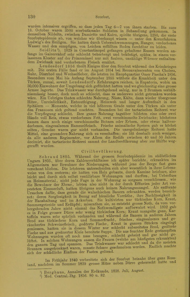 wui-den intensiver ergriffen, so dass jeden Tag 6—7 von ihnen starben. Bis zum 18. October waren 3500 scorbutkranke Soldaten in Behandlung gekommen. In demselben Nildelta, zwischen Damiette und Kairo, spielte übrigens, 1250, die erste Scorbutepidemie ab, von welcher wir überhaupt wissen — unter den Kreuzfahrern Ludwig's des Heiligen. Sie hatten durch Ueberschwemmungen, Hunger, verdorbenes Wasser und den sumpfigen, von Leichen erfüllten Boden furchtbar zu leiden. Seidlitz'). 1829 in Constantinopel gefangen gehaltene Russen werden an- fangs im Galeerenhof sehr schlecht beherbergt und beköstigt, später, in einem ver- lassenen Kloster auf der Prinzeninsel nur mit faulem, unzählige Würmer enthalten- dem Zwieback und verdorbenem Fleisch ernährt. Leudesdorf 1856 theilt Einiges über den Scorbut während des Krimkriege^ mit. Die ersten Fälle fand er im August 1854 bei Reconvalescenten von Cholera, Ruhr, Diarrhoe und Wechselfieber, die letzten im Hauptquartier Omer Pascha's 1856. Besonders vom Mai bis Anfang September 1855 wüthete die Krankheit unter den Türken, zumal, soweit Leudesdorfs Erfahrungen reichen, in Eupatoria, wohin an 30,000 Einwohner der Umgebung sich geflüchtet hatten und wo gleichzeitig eine grosse Armee lagerte. Das Trinkwasser war durchgehend salzig, nur in 2 Brunnen verhält- nissmässig besser, doch noch so schlecht, dass es anderswo nicht getrunken worden wäre. Ein Uebriges thaten schlechte Nahrung, Nässe, Kälte, dann wieder übergrosse Hitze, ünreinlichkeit, Entmuthigung, Heimweh und langer Aufenthalt in den Spitälern — Momente, welche in viel höherem Grade unter den Türken als unter den Franzosen sich geltend machten. Besonders bei der tartarischen Reiterei war die Verpflegung schlecht. Ihre ganze Nahrung tagsüber bildeten eine oder zwei Hände voll Reis, etwas verdorbenes Fett, zwei verschimmelte Zwiebäcke; höchstens kamen dazu noch einige verschimmelte Bohnen oder Erbsen, oder etwas halbver- dorbenes, eingesalzenes Hammelfleisch. Frische animalische Speisen gab es höchst selten, Gemüse waren gar nicht vorhanden. Die unregelmässige Reiterei hatte Mittel, eine gesundere Nahrung sich zu verschaffen; sie litt desshalb auch weniger, da alle anderen Regimenter, vor Allem die Redifs zwischen 40 und 50 Jahren decimirt, die tartarische Reiterei sammt der Landbevölkerung aber zur Hälfte weg- gerafft wurden. Civilbevölkerung. Schraud 1805. Während der grossen Scorbutepidemie im südöstlichen Ungarn 1803, über deren Zahlenverhältnisse ich später berichte, erkrankten im Allgemeinen nur Bewohner der Niederungen, während jene der Berge fast ganz- verschont blieben. Die letzteren unterscheiden sich aber wesentlich in ihrer Lebens- weise von den ersteren; sie hatten von Holz gebaute, durch Kamine heizbare, also leicht und durch sich selbst ventilirbare Wohnungen und durften, bei Ueberfluss an Heizmaterial, nicht jede Fuge in der Wohnung so sorgsam verschliessen, wie die Bewohner der Ebene, lebten also nicht in der durch Effluvien jeder Art ver- pesteten Zimmerluft, hatten übrigens auch keinen Nahrungsmangel. Als entfernte- Ursachen dafür, dass gerade die walachischen Bauern erkrankten, werden bezeich- net: deren Sorglosigkeit in Bezug auf häusliche Vorräthe, ihre Nachlässigkeit m der Haushaltung und im Ackerbau. Sie kultivirten nur türkisches Korn, Krauts Sommergetreide und Erdäpfel; missrathen sie, so entsteht grosse Noth da vom vor- hergehenden Jahre nicht einmal das Nothwendigste aufbewahrt wird. 180^ gab es in Folge grosser Dürre sehr wenig türkisches Korn; Kraut mangelte ganz, Kar- toffeln waren sehr spärlich vorhanden und während die Bauern m anderen Jahi-en Brod aus türkischem Korn und Sommerfrucht, frisches, eingesalzenes und ge- räuchertes Schweinefleisch, gedörrte Fische, Kraut in ganzen Stücken eingelegt eeniessen, hatten sie in diesem Winter nur schlecht zubereitetes Brod, gedorrte Fische und aus gesäuerter Kleie bereitete Suppe. Die aus feuchter Erde gestamptten Wohnungen wurden oft noch nass bezogen, schlecht geheizt und gar nicht ge- lüftet In solchen Wohnungen sassen die Frauen (welche am häufigsten erkrankten; den ganzen Tag und spannen. Das Trinkwasser war schlecht und da die meisten Brunnen ausgett-ocknet waren, musste Schnee geschmolzen werden. Endlich machte sich der schädliche Einfluss der Fasten geltend. Im Frühiahr 1840 verbreitete sich der Scorbut beinahe über ganz Russ- land, nachdem im Sommer 1839 grosse Hitze neben Dürre geherrscht hatte und n Berghaus, Annalen der Erdkunde, 1838. Juli, August. 2) Med. Central.-Ztg. 1856. 80 u. 82.
