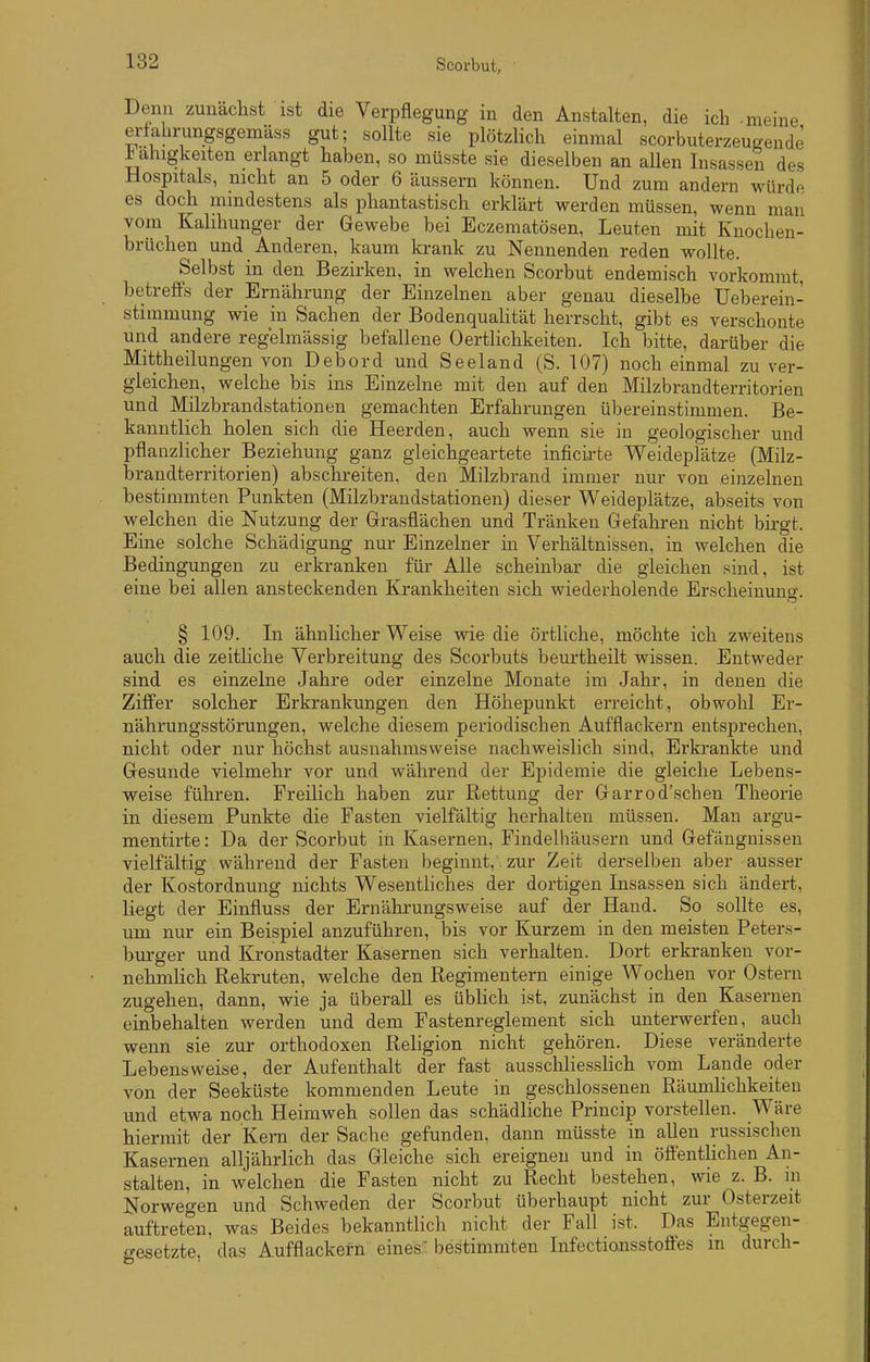 Denn zunächst ist die Verpflegung in den Anstalten, die ich -meine erfabrungsgemäss gut; sollte sie plötzlich einmal scorbuterzeugende i ahigkeiten erlangt haben, so müsste sie dieselben an allen Insassen des Hospitals, nicht an 5 oder 6 äussern können. Und zum andern würde es doch mindestens als phantastisch erklärt werden müssen, wenn man vom Kallhunger der Gewebe bei Eczematösen, Leuten mit Knochen- brüchen und Anderen, kaum krank zu Nennenden reden wollte. Selbst in den Bezirken, in welchen Scorbut endemisch vorkommt, betreffs der Ernährung der Einzelnen aber genau dieselbe Ueberein- stimmung wie m Sachen der Bodenquahtät herrscht, gibt es verschonte und andere regelmässig befallene 0ertlichkeiten. Ich bitte, darüber die Mittheilungen von Debord und Seeland (S. 107) noch einmal zu ver- gleichen, welche bis ins Einzelne mit den auf den Milzbrandterritorien und Milzbrandstationen gemachten Erfahrungen übereinstimmen. Be- kanntlich holen sich die Heerden, auch wenn sie in geologischer und pflanzlicher Beziehung ganz gleichgeartete inficirte Weideplätze (Milz- brandterritorien) abschreiten, den Milzbrand immer nur von einzelnen bestimmten Punkten (Milzbrandstationen) dieser Weideplätze, abseits von welchen die Nutzung der Grasflächen und Tränken Gefahren nicht birgt. Eine solche Schädigung nur Einzelner in Verhältnissen, in welchen die Bedingungen zu erkranken für Alle scheinbar die gleichen sind, ist eine bei allen ansteckenden Krankheiten sich wiederholende Erscheinung. § 109. In ähnlicher Weise wie die örtliche, möchte ich zweitens auch die zeitliche Verbreitung des Scorbuts beurtheilt wissen. Entweder sind es einzelne Jahre oder einzelne Monate im Jahr, in denen die Ziffer solcher Erkrankungen den Höhepunkt erreicht, obwohl Er- nährungsstörungen, welche diesem periodischen Aufflackern entsprechen, nicht oder nur höchst ausnahmsweise nachweislich sind, Erkrankte und Gesunde vielmehr vor und während der Epidemie die gleiche Lebens- weise führen. Freilich haben zur Rettung der Garrod'schen Theorie in diesem Punkte die Fasten vielfältig herhalten müssen. Man argu- mentirte: Da der Scorbut in Kasernen, Findelhäusern und Gefängnissen vielfältig während der Fasten beginnt, zur Zeit derselben aber ausser der Kostordnung nichts Wesentliches der dortigen Insassen sich ändert, liegt der Einfluss der Ernährungsweise auf der Hand. So sollte es, um nur ein Beispiel anzuführen, bis vor Kurzem in den meisten Peters- burger und Kronstadter Kasernen sich verhalten. Dort erkranken vor- nehmlich Rekruten, welche den Regimentern einige Wochen vor Ostern zugehen, dann, wie ja überall es üblich ist, zunächst in den Kasernen einbehalten werden und dem Fastenreglement sich unterwerfen, auch wenn sie zur orthodoxen Religion nicht gehören. Diese veränderte Lebensweise, der Aufenthalt der fast ausschliesslich vom Lande oder von der Seeküste kommenden Leute in geschlossenen Räumhchkeiteu und etwa noch Heimweh sollen das schädliche Princip vorstellen. Wäre hiermit der Kern der Sache gefunden, dann müsste in allen russischen Kasernen alljährlich das Gleiche sich ereignen und in öfientlichen An- stalten, in welchen die Fasten nicht zu Recht bestehen, wie z. B. m Norweo-en und Schweden der Scorbut überhaupt nicht zur Osterzeit auftreten, was Beides bekanntlich nicht der Fall ist. Das Entgegen- gesetzte, das Aufflackern eines. bestimmten Iiifectiansstoffes m durch-