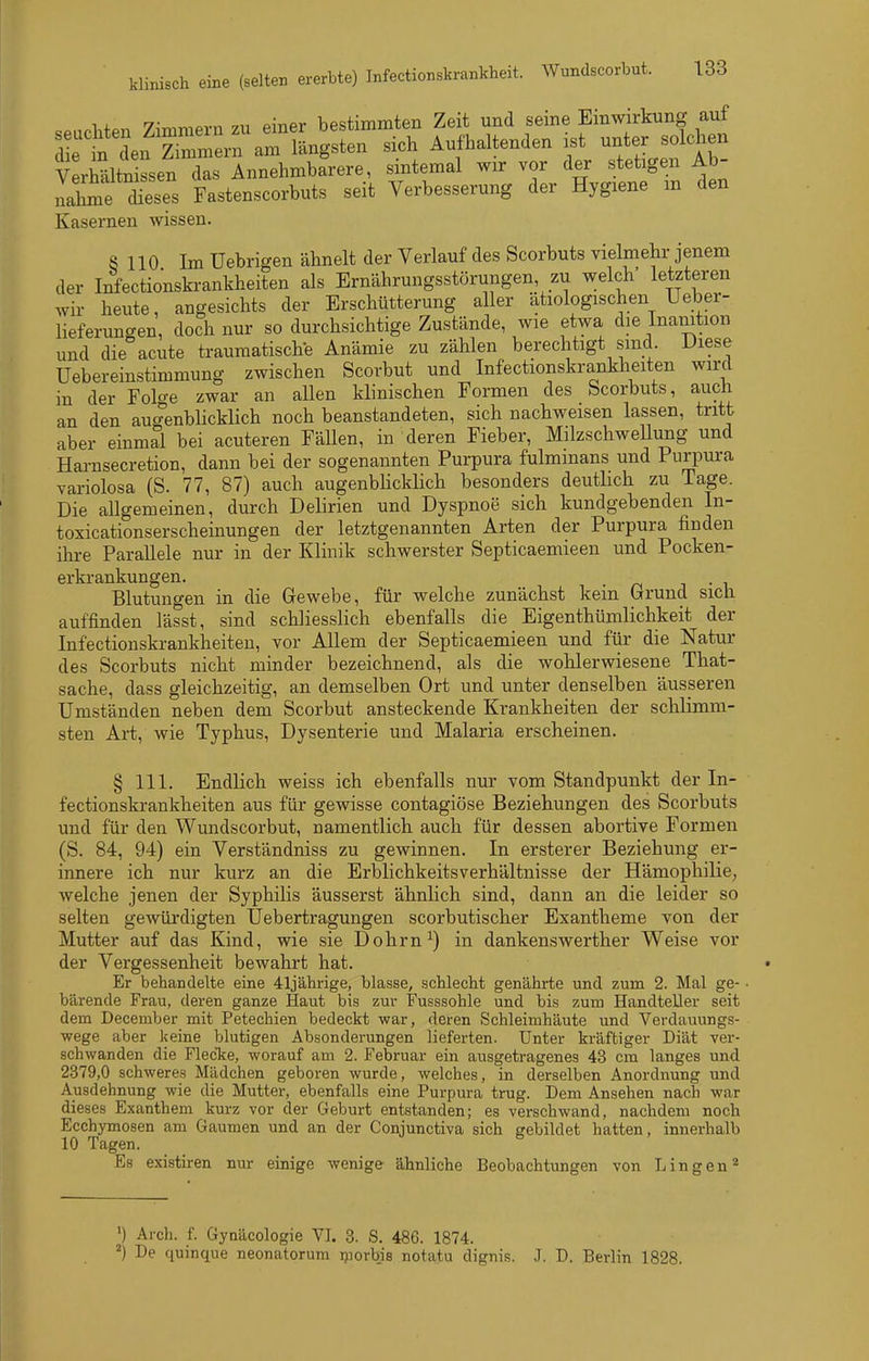 1,^ 7^^.r>.^.v,i 711 piner bestimmten Zeit und seine Einwirkung auf Zt^nlZ:.^:^li^ten sich Aufhaltenden ist unter solchen Verhältnissen das Annehmbarere, sintemal wir vor der stetigen Ab- Ihme Ses Fastenscorbuts seit Verbesserung der Hygiene in den Kasernen wissen. S 110 Im Uebrigen ähnelt der Verlauf des Scorbuts vielmehr jenem der Infectionski-ankheiten als Ernährungsstörungen, zu welch letzteren wir heute, angesichts der Erschütterung aller ätiologischen Ueber- lieferungen, doch nur so durchsichtige Zustände, wie etwa die Inamtion und die acute traumatische Anämie zu zählen berechtigt sind Diese Uebereinstimmung zwischen Scorbut und Infectionskrankheiten wird in der Folo-e zwar an allen klinischen Formen des Scorbuts, auch an den augenblicklich noch beanstandeten, sich nachweisen lassen, tritt aber einmal bei acuteren Fällen, in deren Fieber, MilzschweUung und Hai-nsecretion, dann bei der sogenannten Purpura fulmmans und Purpura variolosa (S. 77, 87) auch augenblicklich besonders deutlich zu Tage. Die allgemeinen, durch Delirien und Dyspnoe sich kundgebenden In- toxicationserscheinungen der letztgenannten Arten der Purpura finden ihre Parallele nur in der Klinik schwerster Septicaemieen und Pocken- erkrankungen. . 1-1 Blutungen in die Gewebe, für welche zunächst kein Grund sich auffinden lässt, sind schliessHch ebenfalls die Eigenthümlichkeit der Infectionskrankheiten, vor Allem der Septicaemieen und für die Natur des Scorbuts nicht minder bezeichnend, als die wohlerwiesene That- sache, dass gleichzeitig, an demselben Ort und unter denselben äusseren Umständen neben dem Scorbut ansteckende Krankheiten der schlimm- sten Art, wie Typhus, Dysenterie und Malaria erscheinen. § III. Endlich weiss ich ebenfalls nur vom Standpunkt der In- fectionskrankheiten aus für gewisse contagiöse Beziehungen des Scorbuts und für den Wundscorbut, namentlich auch für dessen abortive Formen (S. 84, 94) ein Verständniss zu gewinnen. In ersterer Beziehung er- innere ich nur kurz an die Erblichkeitsverhältnisse der Hämophilie, welche jenen der Syphilis äusserst ähnlich sind, dann an die leider so selten gewürdigten Uebertragungen scorbutischer Exantheme von der Mutter auf das Kind, wie sie Dohrn^) in dankenswerther Weise vor der Vergessenheit bewahrt hat. Er behandelte eine 41jährige, blasse, schlecht genährte und zum 2. Mal ge- ■ bärende Frau, deren ganze Haut bis zur Fusssohle und bis zum Handteller seit dem December mit Petechien bedeckt war, deren Schleimhäute und Verdauungs- wege aber keine blutigen Absonderungen lieferten. Unter kräftiger Diät ver- schwanden die FlecTie, worauf am 2. Februar ein ausgetragenes 43 cm langes und 2379,0 schweres Mädchen geboren wurde, welches, in derselben Anordnung und Ausdehnung wie die Mutter, ebenfalls eine Purpura trug. Dem Ansehen nach war dieses Exanthem kurz vor der Geburt entstanden; es verschwand, nachdem noch Ecchymosen am Gaumen und an der Conjunctiva sich gebildet hatten, innerhalb 10 Tagen. o e Es existiren nur einige wenige ähnliche Beobachtungen von L i n g e n ^ ') Arch. f. Gynäcologie VI. 3. S. 486. 1874. ^) De quinque neonatorum ijiorbjs notatu dignis. J. D. Berlin 1828.
