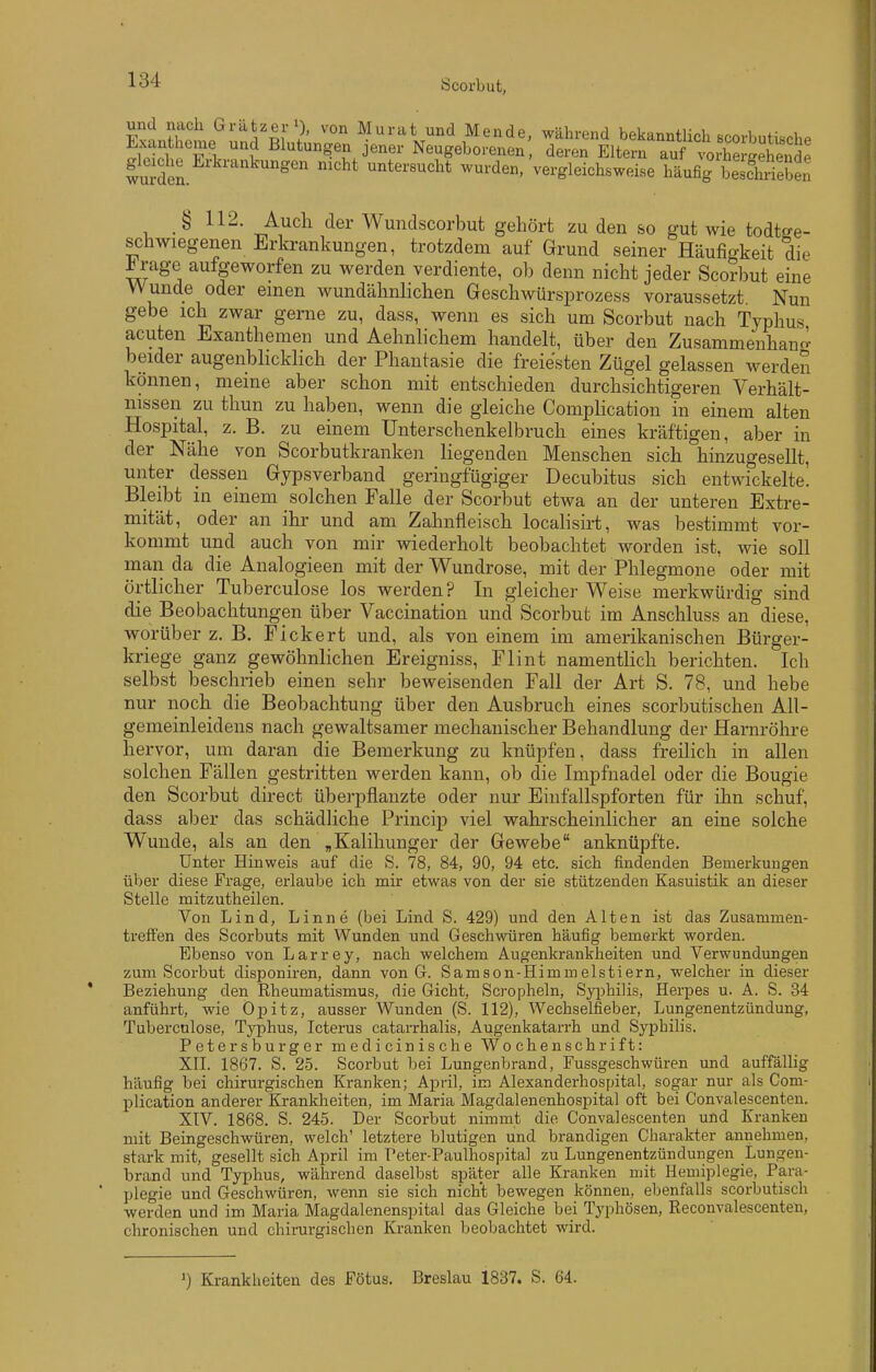 ExtJhomo^nnJl'R^^ Murat und Mende, während bekanntlich scorbutische Exantheme und Blutungen jener Neugeborenen, deren Eltern auf vorhergehende gleiche Erkrankungen nicht untersucht wurden, vergleichsweise häu% besdSen § 112. Audi der Wundscorbut gehört zu den so gut wie todtsje- schwiegenen Erkrankungen, trotzdem auf Grund seiner Häufigkeit die ^rage aufgeworfen zu werden verdiente, ob denn nicht jeder Scorbut eine Wunde oder einen wundähnlichen Geschwürsprozess voraussetzt Nun gebe ich zwar gerne zu, dass, wenn es sich um Scorbut nach Typhus acuten Exanthemen und Aehnlichem handelt, über den Zusammenhano- beider augenblicklich der Phantasie die freie'sten Zügel gelassen werden können, meine aber schon mit entschieden durchsichtigeren Verhält- nissen zu thun zu haben, wenn die gleiche Complication in einem alten Hospital, z. B. zu einem ünterschenkelbruch eines kräftigen, aber in der Nähe von Scorbutkranken liegenden Menschen sich hinzugesellt, unter dessen Gypsverband geringfügiger Decubitus sich entwfckelte! Bleibt in einem solchen Falle der Scorbut etwa an der unteren Extre- mität, oder an ihr und am Zahnfleisch localisirt, was bestimmt vor- kommt und auch von mir wiederholt beobachtet worden ist, wie soll man da die Analogieen mit der Wundrose, mit der Phlegmone oder mit örtlicher Tuberculose los werden? In gleicher Weise merkwürdig sind die Beobachtungen über Vaccination und Scorbut im Anschluss an diese, worüber z. B. Fickert und, als von einem im amerikanischen Bürger- kriege ganz gewöhnlichen Ereigniss, Flint namentlich berichten. Ich selbst beschrieb einen sehr beweisenden Fall der Art S. 78, und hebe nur noch die Beobachtung über den Ausbruch eines scorbutischen All- gemeinleidens nach gewaltsamer mechanischer Behandlung der Harnröhre hervor, um daran die Bemerkung zu knüpfen, dass freilich in allen solchen Fällen gestritten werden kann, ob die Impfnadel oder die Bougie den Scorbut direct überpflanzte oder nur Einfallspforten für ihn schuf, dass aber das schädliche Princip viel wahrscheinlicher an eine solche Wunde, als an den „Kaliliunger der Gewebe anknüpfte. Unter Hinweis auf die S. 78, 84, 90, 94 etc. sich findenden Bemerkungen über diese Frage, erlaube ich mir etwas von der sie stützenden Kasuistik an dieser Stelle mitzutheilen. Von Lind, Linne (bei Lind S. 429) und den Alten ist das Zusammen- treffen des Scorbuts mit Wunden und Geschwüren häufig bemerkt worden. Ebenso von Larrey, nach welchem Augenkrankheiten und Verwundungen zum Scorbut disponiren, dann von G. Samson-Himmelstiern, welcher in dieser Beziehung den Rheumatismus, die Gicht, Scropheln, Syijhilis, Herpes u. A. S. 34 anführt, wie Opitz, ausser Wunden (S. 112), Wechselfieber, Lungenentzündung, Tuberculose, Typhus, Icterus catarrhalis, Augenkatarrh und Syphilis. Petersburger medicinische Wochenschrift: XII. 1867. S. 25. Scorbut bei Lungenbrand, Fussgeschwüren und auffällig häufig bei chirurgischen Kranken; April, im Alexanderhospital, sogar nur als Com- plication anderer Krankheiten, im Maria Magdalenenhospital oft bei Convalescenten. XIV. 1868. S. 245. Der Scorbut nimmt die Convalescenten und Kranken mit Beingeschwüren, welch' letztere blutigen und brandigen Charakter annehmen, stark mit, gesellt sich April im Peter-Paulhospital zu Lungenentzündungen Lungen- brand und Tjrphus, während daselbst später alle Kranken mit Hemiplegie, Para- plegie und Geschwüren, wenn sie sich nicht bewegen können, ebenfalls scorbutisch werden und im Maria Magdalenenspital das Gleiche bei Typhösen, Reconvalescenteii, chronischen und chirurgischen Kranken beobachtet wird. ') Krankheiten des Fötus. Breslau 1837. S. 64.