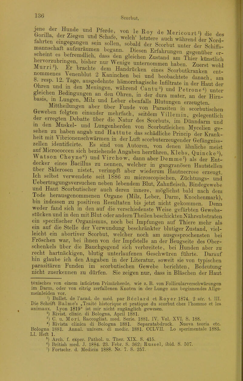 scheint es belremdlicli, dass den gleichen Zustand am Thier künstlich ^Xh'lr r^^^^; unternonamen haben. to^H Murii j. Er brachte dem Handrücken eines Scorbutkranken ent- neri2 Tar'^^' 2 Kaninchen bei und beobachtete danach, 1 ö. resp. 12. Tage, ausgedehnte hämorrhagische Infiltrate in der Haut der Ohren und m den Meningen, während Cantu«) und PetroneTunter gleichen Bedingungen an den Ohren, in der dura mater, an der Cn- basis, in Lungen, Milz und Leber ebenfalls Blutungen Erzeugten P.w.^ f'i r^'- ^^'^ Parasiten in sco?butischen beweben folgten emander mehrfach, seitdem Villemin, gelegenthch der erregten Debatte über die Natur des Scorbuts, im Dünndarm und m den Muskel- und Lungenherden von Scorbutleichen Mycehen ge- sehen zu haben angab und Hattute das schädhche Princip der Krank- heit mit Vibrionenschwärmen in der Luft scorbuterzeugender Gefängniss- zeUen identificirte. Es sind von Autoren, von denen ähnliche meist aiit Micrococcen sich beziehende Angaben herrühren, Klebs, Quincke Watson Cheyne) und Virchow, dann aber De mm e^) als der Ent- decker eines Bacülus zu nennen, welcher in gangränösen Hautstellen Uber bklerosen nistet, verimpft aber wiederum Hautnecrose erzeugt Ich selbst verwendete seit 1886 zu microscopischen, Züchtungs- und üebertragungsversuchen neben lebendem Blut, Zahnfleisch, Bindegewebe und Haut Scorbutischer auch deren innere, möglichst bald nach dem Tode herausgenommenen Organe (Milz, Leber, Darm, Knochenmark), bm indessen zu positiven Resultaten bis jetzt nicht gekommen. Denn weder fand sich in den auf die verschiedenste Weise gefärbten Gewebs- stückenund in den mit Blut oder andern Theilen beschickten Nährsubstraten ein specifischer Organismus, noch bei Impfungen auf Thiere mehr al& ein auf die Stelle der Verwundung beschränkter blutiger Zustand, viel- leicht ein abortiver Scorbut, welcher noch am ausgesprochensten bei Fröschen war, bei ihnen von der Impfstelle an der Beugseite des Ober- schenkels über die Bauchgegend sich verbreitete, bei Hunden aber zu recht hartnäckigen, blutig unterlaufenen Geschwüren führte. Darauf hin glaube ich den Angaben in der Literatur, soweit sie von typischen parasitären Funden im scorbutischen Gewebe berichten, Bedeutung nicht zuerkennen zu dürfen. Sie zeigen nur, dass in Bläschen der Haut toxisches von emem inficirten Primärliercle, wie z. B. von Follicularverschwärungen im Darm, oder von eitrig zerfallenen Knoten in der Lunge aus beginnendes Allge- meinleiden vor. ') Bullet, de l'acad. de med. par Beclard et Royer 1874. 2 ser. t. III. Die Schrift Balme's „Traite historique et pratique du scorbut chez l'homme et les animaux. Lyon 1819 ist mir nicht zugänglich gev?esen. ^) Rivist. clinic. di Bologna, April 1881. C. u. Morl. Raccogliat. med. Serie. 1881. IV. Vol. XVL S. 188. *) Rivista clinica di Bologna 1881. Separatabdruck. Nuova teoria etc, Bologna 1881. Annal. univers. di medic. 1881. CCLVII. Lo sperimentale 1883- LL Heft 1. *) Arch. f. exper. Pathol. u. Ther. XIX. S. 415. ) British med. J. 1884. 23. Febr. S. 362; Rüssel, ibid. S. 507. ■) Fortschr. d. Medicin 1888. Nr. 7. S. 257.