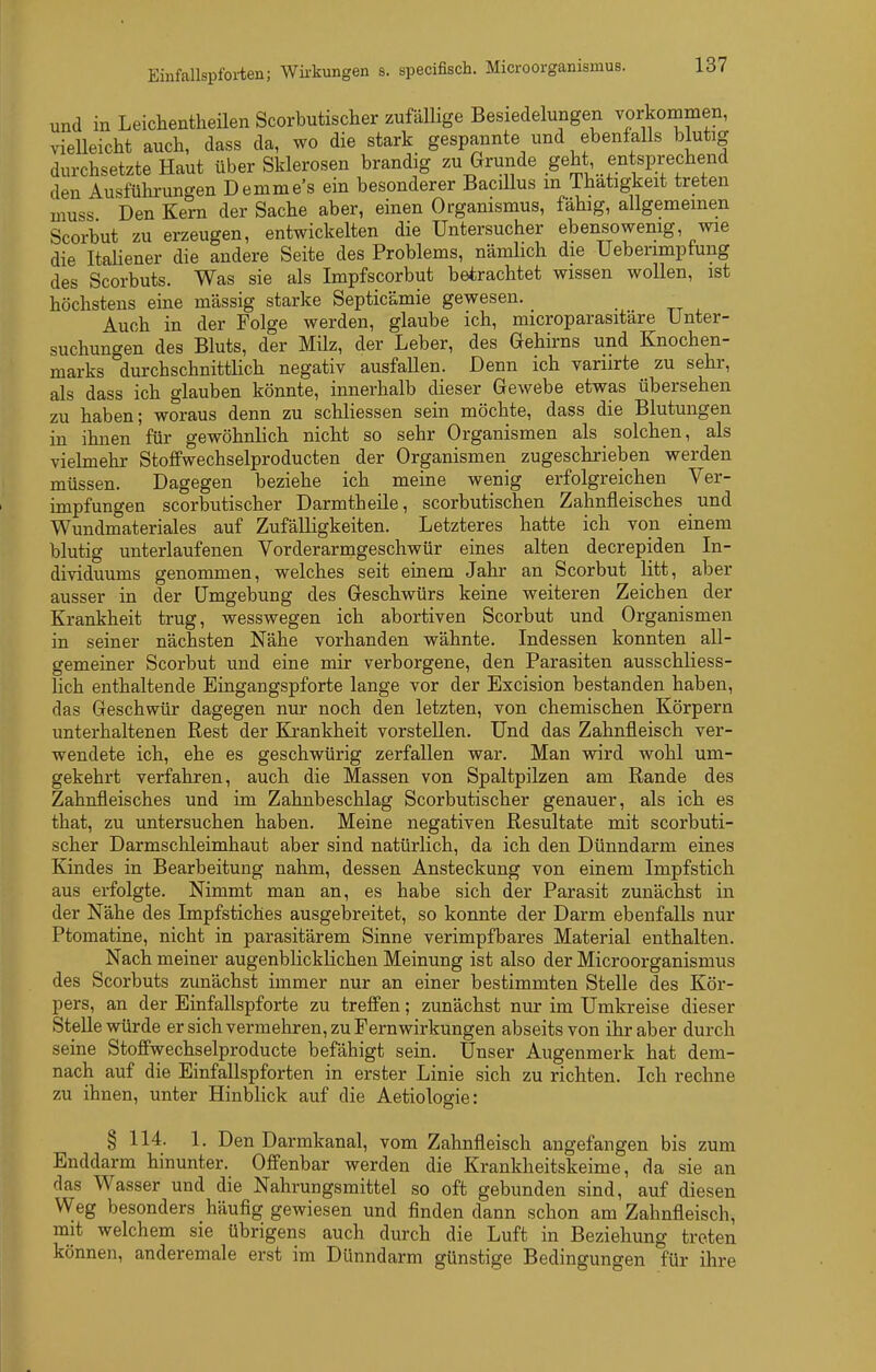 und in Leichentheilen Scorbutischer zufäUige Besiedelungen vorkommen, vielleicht auch, dass da, wo die stark gespannte und ebenfalls blutig durchsetzte Haut über Sklerosen brandig zu Grunde geht entsprechend den Ausführungen Demme's ein besonderer BaciUus m Thatigkeit treten muss Den Kern der Sache aber, einen Organismus, fähig, allgemeinen Scorbut zu erzeugen, entwickelten die Untersucher ebensowenig, wie die ItaHener die andere Seite des Problems, nämlich die Uebenmpfung des Scorbuts. Was sie als Impfscorbut betrachtet wissen wollen, ist höchstens eine massig starke Septicämie gewesen. Auch in der Folge werden, glaube ich, microparasitäre Unter- suchungen des Bluts, der Milz, der Leber, des Gehirns und Knochen- marks durchschnittlich negativ ausfallen. Denn ich variirte zu sehr, als dass ich glauben könnte, innerhalb dieser Gewebe etwas übersehen zu haben; woraus denn zu schliessen sein möchte, dass die Blutungen in ihnen für gewöhnlich nicht so sehr Organismen als _ solchen, als vielmehr Stoffwechselproducten der Organismen zugeschrieben werden müssen. Dagegen beziehe ich meine wenig erfolgreichen Ver- impfungen scorbutischer Darmtheile, scorbutischen Zahnfleisches und Wundmateriales auf Zufälligkeiten. Letzteres hatte ich von einem blutig unterlaufenen Vorderarmgeschwür eines alten decrepiden In- dividuums genommen, welches seit einem Jahr an Scorbut litt, aber ausser in der Umgebung des Geschwürs keine weiteren Zeichen der Krankheit trug, wesswegen ich abortiven Scorbut und Organismen in seiner nächsten Nähe vorhanden wähnte. Indessen konnten all- gemeiner Scorbut und eine mir verborgene, den Parasiten ausschliess- lich enthaltende Eingangspforte lange vor der Excision bestanden haben, das Geschwür dagegen nur noch den letzten, von chemischen Körpern unterhaltenen Rest der Krankheit vorstellen. Und das Zahnfleisch ver- wendete ich, ehe es geschwürig zerfallen war. Man wird wohl um- gekehrt verfahren, auch die Massen von Spaltpilzen am Rande des Zahnfleisches und im Zahnbeschlag Scorbutischer genauer, als ich es that, zu untersuchen haben. Meine negativen Resultate mit scorbuti- scher Darmschleimhaut aber sind natürlich, da ich den Dünndarm eines Kindes in Bearbeitung nahm, dessen Ansteckung von einem Impfstich aus erfolgte. Nimmt man an, es habe sich der Parasit zunächst in der Nähe des Impfstiches ausgebreitet, so konnte der Darm ebenfalls nur Ptomatine, nicht in parasitärem Sinne verimpfbares Material enthalten. Nach meiner augenblicklichen Meinung ist also der Micro Organismus des Scorbuts zunächst immer nur an einer bestimmten Stelle des Kör- pers, an der Einfallspforte zu treffen; zunächst nur im Umkreise dieser SteUe würde er sich vermehren, zu Fernwirkungen abseits von ihr aber durch seine Stoffwechselproducte befähigt sein. Unser Augenmerk hat dem- nach auf die Einfallspforten in erster Linie sich zu richten. Ich rechne zu ihnen, unter Hinblick auf die Aetiologie: § 114. 1. Den Darmkanal, vom Zahnfleisch angefangen bis zum Enddarm hinunter. Offenbar werden die Krankheitskeime, da sie an das Wasser und die Nahrungsmittel so oft gebunden sind, auf diesen Weg besonders häufig gewiesen und finden dann schon am Zahnfleisch, mit welchem sie übrigens auch durch die Luft in Beziehung treten können, anderemale erst im Dünndarm günstige Bedingungen für ihre