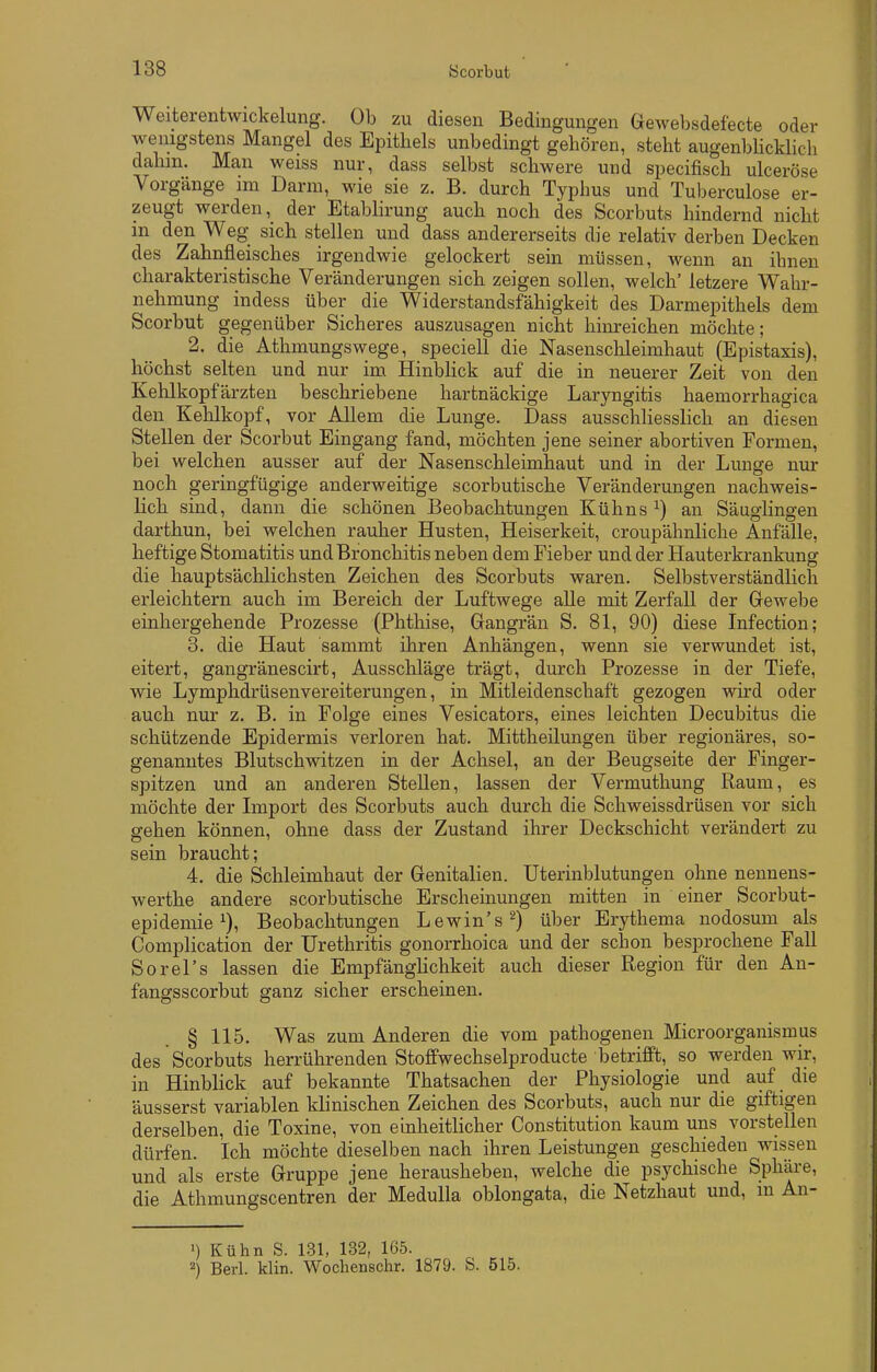 Weiterentwickelung. Ob zu diesen Bedingungen Gewebsdefecte oder wenigstens Mangel des Epithels unbedingt gehören, steht augenbUckhch dahm. Man weiss nur, dass selbst schwere und specifisch ulceröse Vorgänge im Darm, wie sie z. B. durch Typhus und Tuberculose er- zeugt werden, der Etablirung auch noch des Scorbuts hindernd nicht m den Weg sich stellen und dass andererseits die relativ derben Decken des Zahnfleisches irgendwie gelockert sein müssen, wenn an ihnen charakteristische Veränderungen sich zeigen sollen, welch' letzere Wahr- nehmung indess über die Widerstandsfähigkeit des Darmepithels dem Scorbut gegenüber Sicheres auszusagen nicht hinreichen möchte; 2. die Athmungswege, specieU die Nasenschleimhaut (Epistaxis), höchst selten und nur im Hinblick auf die in neuerer Zeit von den Kehlkopfärzten beschriebene hartnäckige Laryngitis haemorrhagica den Kehlkopf, vor Allem die Lunge. Dass ausschliesslich an diesen Stellen der Scorbut Eingang fand, möchten jene seiner abortiven Formen, bei welchen ausser auf der Nasenschleimhaut und in der Lunge nur noch geringfügige anderweitige scorbutische Veränderungen nachweis- lich sind, dann die schönen Beobachtungen Kühns ^) an SäugHngen darthun, bei welchen rauher Husten, Heiserkeit, croupähnliche Anfälle, heftige Stomatitis und Bronchitis neben dem Fieber und der Hauterkrankung die hauptsächlichsten Zeichen des Scorbuts waren. Selbstverständlich erleichtern auch im Bereich der Luftwege alle mit Zerfall der Gewebe einhergehende Prozesse (Phthise, Gangrän S. 81, 90) diese Infection; 3. die Haut sammt ihren Anhängen, wenn sie verwundet ist, eitert, gangränescirt, Ausschläge trägt, durch Prozesse in der Tiefe, wie Lymphdrüsenvereiterungen, in Mitleidenschaft gezogen wird oder auch nur z. B, in Folge eines Vesicators, eines leichten Decubitus die schützende Epidermis verloren hat. Mittheilungen über regionäres, so- genanntes Blutschwitzen in der Achsel, an der Beugseite der Finger- spitzen und an anderen Stellen, lassen der Vermuthung Raum, es möchte der Import des Scorbuts auch durch die Schweissdrüsen vor sich gehen können, ohne dass der Zustand ihrer Deckschicht verändert zu sein braucht; 4. die Schleimhaut der Genitalien. Uterinblutungen ohne nennens- werthe andere scorbutische Erscheinungen mitten in einer Scorbut- epidemie ^), Beobachtungen Lewin's^) über Erythema nodosum als Complication der Urethritis gonorrhoica und der schon besprochene Fall Sorel's lassen die EmpfängHchkeit auch dieser Region für den An- fangsscorbut ganz sicher erscheinen. § 115. Was zum Anderen die vom pathogenen Microorganismus des Scorbuts herrührenden Stoflfwechselproducte betrifft, so werden wir, in Hinblick auf bekannte Thatsachen der Physiologie und auf die äusserst variablen klinischen Zeichen des Scorbuts, auch nur die giftigen derselben, die Toxine, von einheitlicher Constitution kaum uns vorstellen dürfen. Ich möchte dieselben nach ihren Leistungen geschieden wissen und als erste Gruppe jene herausheben, welche die psychische Sphäre, die Athmungscentren der MeduUa oblongata, die Netzhaut und, in An- >) Kühn S. 131, 132, 165. 2) Bei-1. klin. Wochenschr. 1879. S. 515.