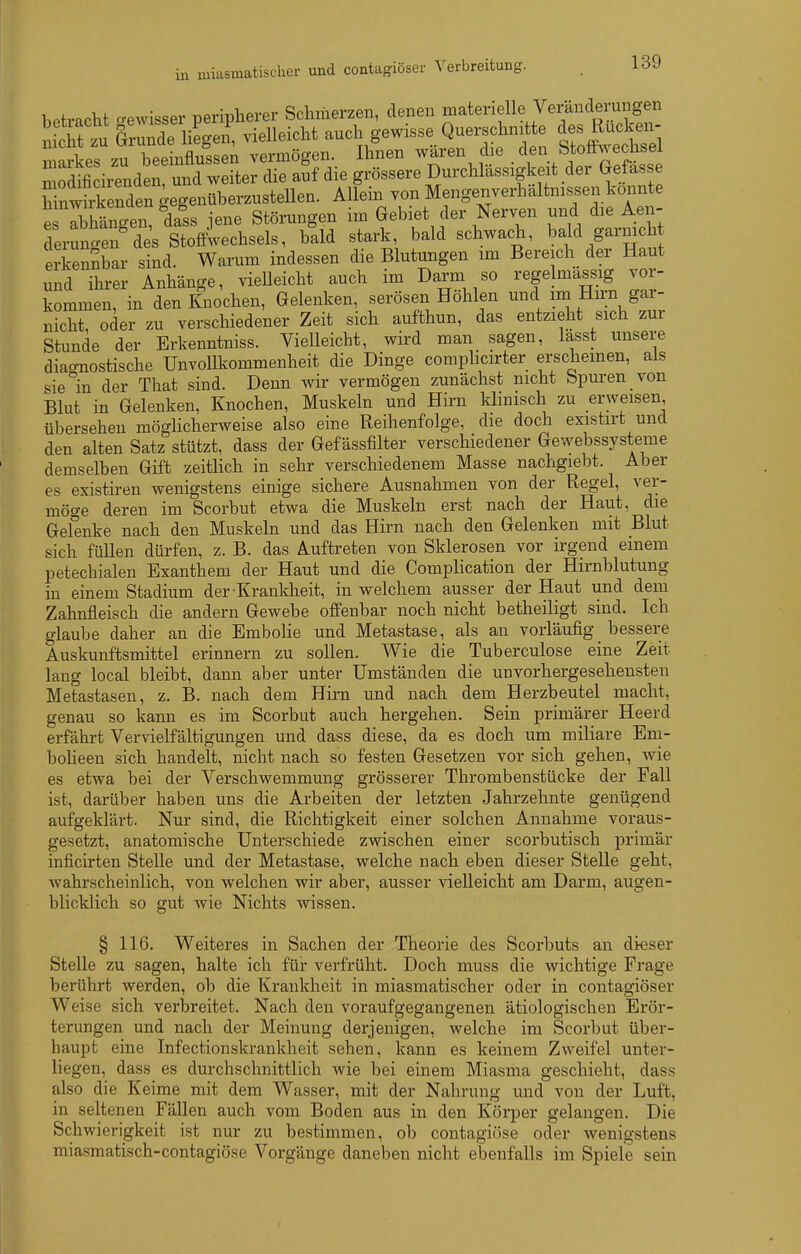 hetracht -ewisser peripherer Schmerzen, denen materielle Veränderungen St gSÄ' vielleicht auch 8-isse Quers^^^^^^^^^ des R^^^^^^^^^^^^ mai-kes zu beeinflussen vermögen. Ihnen waren d e V^f^^'A'JJ', n rdificiienden und weiter die auf die grössere Durchlässigkeit der Gefasse toMen gegenüberzustellen. Allein von Mengenverhältnissen konnte e Thlno-en, dass jene Störungen im Gebiet der Nerven und die Aen- derungen^de's Stoffwechsels, bald stark bald schwach, l?f garnich erkennbar sind. Warum indessen die Blutungen im Bereich der Haut und ihrer Anhänge, vieUeicht auch im Darm so regelmassig vor- kommen, in den Knochen, Gelenken, serösen Hohlen und im Hirn gar- nicht, oder zu verschiedener Zeit sich aufthun, das entzieht sich zm Stunde der Erkenntniss. Vielleicht, wird man sagen, lasst unsere diao-nostische UnvoUkommenheit die Dinge comphcirter erscheinen, als sie''in der That sind. Denn wir vermögen zunächst nicht Spuren von Blut in Gelenken, Knochen, Muskeln und Hirn klmisch zu erweisen übersehen möghcherweise also eine Reihenfolge, die doch existirt und den alten Satz stützt, dass der Gef ässfilter verschiedener Gewebssysteme demselben Gift zeitlich in sehr verschiedenem Masse nachgiebt. Aber es existh-en wenigstens einige sichere Ausnahmen von der Regel, ver- möge deren im Scorbut etwa die Muskeln erst nach der Haut, die Gelenke nach den Muskeln und das Hirn nach den Gelenken mit Blut sich füllen dürfen, z. B. das Auftreten von Sklerosen vor irgend einem petechialen Exanthem der Haut und die Complication der Hirnblutung in einem Stadium der Kranklieit, in welchem ausser der Haut und dem Zahnfleisch die andern Gewebe offenbar noch nicht betheiligt sind. Ich glaube daher an die Embolie und Metastase, als an vorläufig_ bessere Auskunftsmittel erinnern zu sollen. Wie die Tuberculose eine Zeit lang local bleibt, dann aber unter Umständen die unvorhergesehensten Metastasen, z. B. nach dem Hirn und nach dem Herzbeutel macht, genau so kann es im Scorbut auch hergehen. Sein primärer Heerd erfährt Vervielfältigungen und dass diese, da es doch um miliare Eni- boheen sich handelt, nicht nach so festen Gesetzen vor sich gehen, wie es etwa bei der Verschwemmung grösserer Thrombenstücke der Fall ist, darüber haben uns die Arbeiten der letzten Jahrzehnte genügend aufgeklärt. Nur sind, die Richtigkeit einer solchen Annahme voraus- gesetzt, anatomische Unterschiede zwischen einer scorbutisch primär inficirten Stelle und der Metastase, welche nach eben dieser Stelle geht, wahrscheinlich, von welchen wir aber, ausser vieUeicht am Darm, augen- blicklich so gut Avie Nichts wissen. § 116. Weiteres in Sachen der Theorie des Scorbuts an dieser Stelle zu sagen, halte ich für verfrüht. Doch muss die wichtige Frage berührt werden, ob die Krankheit in miasmatischer oder in contagiöser Weise sich verbreitet. Nach den voraufgegangenen ätiologischen Erör- terungen und nach der Meinung derjenigen, welche im Scorbut über- haupt eine Infectionskrankheit sehen, kann es keinem Zweifel unter- liegen, dass es durchschnittlich wie bei einem Miasma geschieht, dass also die Keime mit dem Wasser, mit der Nahrung und von der Luft, in seltenen Fällen auch vom Boden aus in den Körper gelangen. Die Schwierigkeit ist nur zu bestimmen, ob contagiöse oder wenigstens miasmatisch-contagiöse Vorgänge daneben nicht ebenfalls im Spiele sein