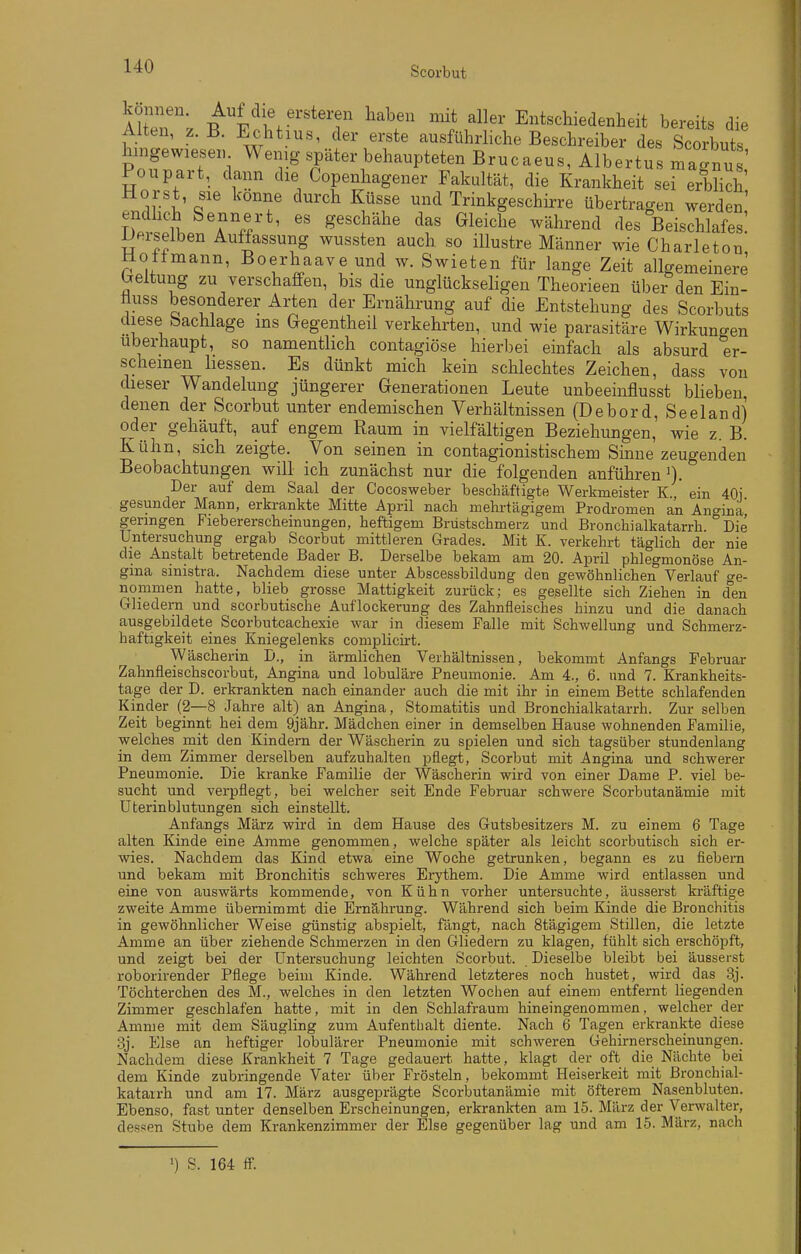 Alten, z. B. Echtius, der erste ausführliche Beschreiber des Sutl PofZ\T\ W-l^^^P-ät-bel-^Pteten Brucaeus, Albertus magnu Poupart, dann die Copenliagener Fakultät, die Krankheit sei erblich Horst sie könne durch Küsse und Trinkffeschirre übertraf.,. noitmann, iJoerhaave und w. Swieten für lange Zeit allgemeinere breitung zu verschaffen, bis die unglückseligen Theorieen über den Ein- üuss besonderer Arten der Ernährung auf die Entstehung des Scorbuts diese Sachlage ms Gegentheil verkehrten, und wie parasitäre Wirkungen Uberhaupt, so namentlich contagiöse hierbei einfach als absurd er- scheinen Lessen. Es dünkt mich kein schlechtes Zeichen, dass von dieser Wandelung jüngerer Generationen Leute unbeeinflusst blieben, denen der Scorbut unter endemischen Verhältnissen (Debord, Seeland) oder gehäuft, auf engem Raum in vielfältigen Beziehungen, wie z B Kühn, sich zeigte. Von seinen in contagionistischem Sinne zeugenden Beobachtungen will ich zunächst nur die folgenden anführen'). Der auf dem Saal der Cocosweber beschäftigte Werkmeister K ein 40i gesunder Mann, erkrankte Mitte April nach mehrtägigem Prodromen an Angina geringen Fiebererscheinungen, heftigem Brüstschmerz und Bronchialkatarrh Die Untersuchung ergab Scorbut mittleren Grades. Mit K. verkehrt täglich der nie die Anstalt betretende Bader B. Derselbe bekam am 20. April phlegmonöse An- gina sinistra. Nachdem diese unter Abscessbildung den gewöhnlichen Verlauf ge- nommen hatte, blieb grosse Mattigkeit zurück; es gesellte sich Ziehen in den C41iedern und scorbutische Auflockerung des Zahnfleisches hinzu und die danach ausgebildete Scorbutcachexie war in diesem Falle mit Schwellung und Schmerz- haftigkeit eines Kniegelenks complicirt. Wäscherin I)., in ärmlichen Verhältnissen, bekommt Anfangs Februar Zahnfleischscorbut, Angina und lobuläre Pneumonie. Am 4., 6. und 7. Krankheits- tage der D. erkrankten nach einander auch die mit ihr in einem Bette schlafenden Kinder (2—8 Jahre alt) an Angina, Stomatitis und Bronchialkatarrh. Zur selben Zeit beginnt hei dem 9jähr. Mädchen einer in demselben Hause wohnenden Familie, welches mit den Kindern der Wäscherin zu spielen und sich tagsüber stundenlang in dem Zimmer derselben aufzuhaltea pflegt, Scorbut mit Angina und schwerer Pneumonie. Die kranke Familie der Wäscherin wird von einer Dame P. viel be- sucht und verpflegt, bei welcher seit Ende Februar schwere Scorbutanämie mit Uterinblutungen sich einstellt. Anfangs März wird in dem Hause des Gutsbesitzers M. zu einem 6 Tage alten Kinde eine Amme genommen, welche später als leicht scorbutisch sich er- wies. Nachdem das Kind etwa eine Woche getrunken, begann es zu fiebern und bekam mit Bronchitis schweres Erythem. Die Amme wird entlassen und eine von auswärts kommende, von Kühn vorher untersuchte, äusserst kräftige zweite Amme übernimmt die Ernährung. Während sich beim Kinde die Bronchitis in gewöhnlicher Weise günstig abspielt, fängt, nach 8tägigem Stillen, die letzte Amme an über ziehende Schmerzen in den Gliedern zu klagen, fühlt sich erschöpft, und zeigt bei der Untersuchung leichten Scorbut. Dieselbe bleibt bei äusserst roborirender Pflege beim Kinde. Während letzteres noch hustet, wird das 3j. Töchterchen des M., welches in den letzten Wochen auf einem entfernt liegenden Zimmer geschlafen hatte, mit in den Schlafraum hineingenommen, welcher der Amme mit dem Säugling zum Aufenthalt diente. Nach 6 Tagen erkrankte diese 3j. Else an heftiger lobulärer Pneumonie mit schweren Gehirnerscheinungen. Nachdem diese Krankheit 7 Tage gedauert, hatte, klagt der oft die Nächte bei dem Kinde zubringende Vater über Frösteln, bekommt Heiserkeit mit ßronchial- katarrh und am 17. März ausgeprägte Scorbutanämie mit öfterem Nasenbluten. Ebenso, fast unter denselben Erscheinungen, erkrankten am 15. März der Verwalter, dessen Stube dem Krankenzimmer der Else gegenüber lag und am 15. März, nach •) S. 164 ff.