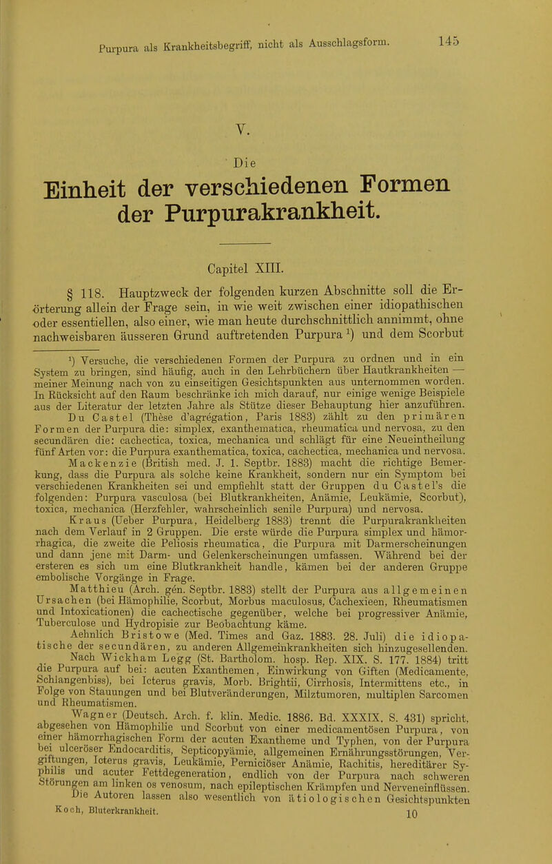 Die Einheit der verschiedenen Formen der Purpurakrankheit. Capitel XIII. § 118. Hauptzweck der folgenden kurzen Abschnitte soll die Er- örterung allein der Frage sein, in wie weit zwischen einer idiopathischen oder essentiellen, also einer, wie man heute diirchschnittlich annimmt, ohne nachweisbaren äusseren Grund auftretenden Purpura ^) und dem Scorbut ^) Versuche, die verschiedenen Formen der Purpura zu ordnen und in ein System zu bringen, sind häufig, auch in den Lehrbüchern über Hautkrankheiten — meiner Meinung nach von zu einseitigen Gesichtspunkten aus unternommen worden. In Rücksicht auf den Raum beschränke ich mich darauf, nur einige wenige Beispiele aus der Literatur der letzten Jahre als Stütze dieser Behauptung hier anzuführen. Du Castel (These d'agregation, Paris 1883) zählt zu den primären Formen der Purpura die: simplex, exanthematica, rheumatica und nervosa, zu den secundären die: cachectica, toxica, mechanica und schlägt für eine Neueintheilung fünf Arten vor: die Purpura exanthematica, toxica, cachectica, mechanica und nervosa. Mackenzie (British med. J. 1. Septbr. 1883) macht die richtige Bemer- kung, dass die Purpura als solche keine Krankheit, sondern nur ein Symptom bei verschiedenen Krankheiten sei und empfiehlt statt der Gruppen du Castel's die folgenden: Purpura vasculosa (bei Blutkrankheiten, Anämie, Leukämie, Scorbut), toxica, mechanica (Herzfehler, wahrscheinlich senile Purpura) und nervosa. Kraus (üeber Purpura, Heidelberg 1883) trennt die Purpurakrankheiten nach dem Verlauf in 2 Gruppen. Die erste würde die Purpura simplex und hämor- rhagica, die zweite die Peliosis rheumatica, die Purpura mit Darmerscheinungen und dann jene mit Darm- und Gelenkerscheinungen umfassen. Während bei der ersteren es sich um eine Blutkrankheit handle, kämen bei der anderen Gruppe embolische Vorgänge in Frage. Matthieu (Arch. gen. Septbr. 1883) stellt der Purpura aus allgemeinen Ursachen (bei Hämophilie, Scorbut, Morbus maculosus, Cachexieen, Rheumatismen und Intoxicationen) die cachectische gegenüber, welche bei progressiver Anämie, Tuberculose und Hydropisie zur Beobachtung käme. Aehnlich Bristowe (Med. Times and Gaz. 1888. 28. Juli) die idiopa- fcische der secundären, zu anderen Allgemeinkrankheiten sich hinzugesellenden. Nach Wickham Legg (St. Bartholom, hosp. Rep. XIX. S. 177. 1884) tritt die Purpura auf bei: acuten Exanthemen, Einwirkung von Giften (Medicamente, Schlangenbiss), bei Icterus gravis, Morb. Brightii, Cirrhosis, Intermittens etc., in Folge von Stauungen und bei Blutveränderungen, Milztumoren, multiplen Sarcomen und Rheumatismen. Wagner (Deutsch. Arch. f. Min. Medio. 1886. Bd. XXXIX. S. 431) spricht, abgesehen von Hämophibe und Scorbut von einer medicamentösen Purpura, von einer hämorrhagischen Form der acuten Exantheme und Typhen, von der Purpura bei ulceroser Endocarditis, Septicopyämie, allgemeinen Ernährungsstörungen, Ver- gittungen, Icterus gravis, Leukämie, Perniciöser Anämie, Rachitis, hereditärer Sy- philis und acuter Fettdegeneration, endlich von der Purpura nach schweren Störungen am linken os venosum, nach epileptischen Krämpfen und Nerveneinflüssen Uie Autoren lassen also wesentlich von ätiologischen Gesichtspunkten Koch, Bluterkranliheit. jq
