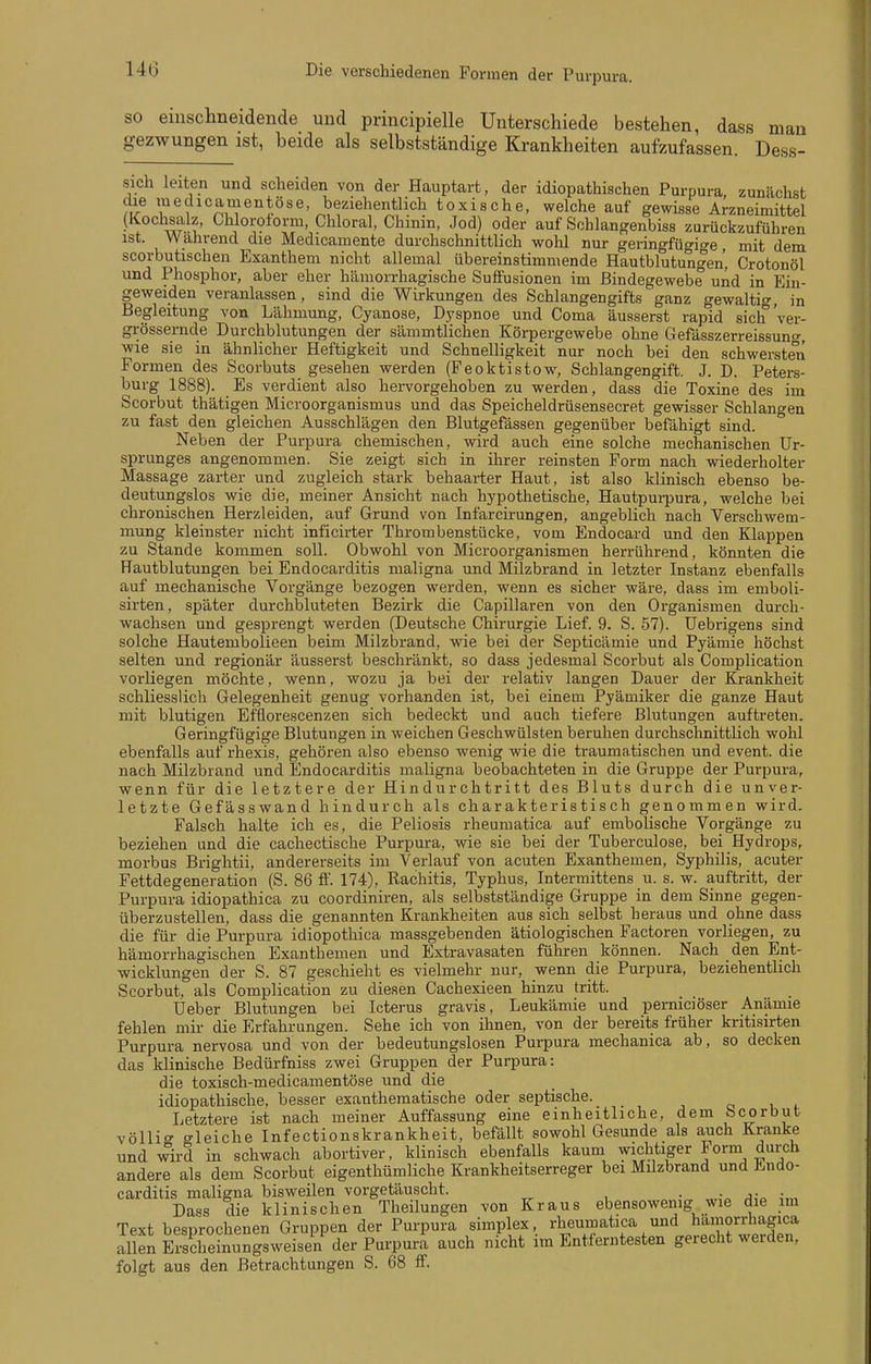 Die verschiedenen Formen der Purpura. SO einschneidende und principielle Unterschiede bestehen, dass man gezwungen ist, beide als selbstständige Krankheiten aufzufassen. Dess- sich leiten und scheiden von der Hauptart, der idiopathischen Purpura zunächst che luedicamentöse, beziehentlich toxische, welche auf gewisse Arzneimittel (Kochsalz, Chloroform, Chloral, Chmm, Jod) oder auf Schlangenbiss zurückzuführen ist. Während die Medicamente durchschnittlich wohl nur geringfügi^^e mit dem scorbutischen Exanthem nicht allemal übereinstimmende Hautblutungen' Crotonöl und Phosphor, aber eher hämorrhagische Sufl'usionen im Bindegewebe und in Eiii- geweiden veranlassen, sind die Wirkungen des Schlangengifts ganz gewaltig, in Begleitung von Lähmung, Cyanose, Dyspnoe und Coma äusserst rapid sich 'ver- grössernde Durchblutungen der sämmtlichen Körpergewebe ohne Gefässzerreissuno-, ■wie sie in ähnlicher Heftigkeit und Schnelligkeit nur noch bei den schwersten Formen des Scorbuts gesehen werden (Feoktistow, Schlangengift. J. D. Peters- burg 1888). Es verdient also hervorgehoben zu werden, dass die Toxine des im Scorbut thätigen Microorganismus und das Speicheldrüsensecret gewisser Schlangen zu fast den gleichen Ausschlägen den Blutgefässen gegenüber befähigt sind. ° Neben der Purpura chemischen, wird auch eine solche mechanischen Ur- sprunges angenommen. Sie zeigt sich in ihrer reinsten Form nach wiederholter Massage zarter und zugleich stark behaarter Haut, ist also klinisch ebenso be- deutungslos wie die, meiner Ansicht nach hypothetische, Hautpui-pura, welche bei chronischen Herzleiden, auf Grund von Infarcirungen, angeblich nach Verschwem- mung kleinster nicht inficirter Thrombenstücke, vom Endocard und den Klappen zu Stande kommen soll. Obwohl von Microorganismen herrührend, könnten die Hautblutungen bei Endocarditis maligna und Milzbrand in letzter Instanz ebenfalls auf mechanische Vorgänge bezogen werden, wenn es sicher wäre, dass im emboli- sirten, später durchbluteten Bezirk die Capillaren von den Organismen durch- wachsen und gesprengt werden (Deutsche Chirurgie Lief. 9. S. 57). Uebrigens sind solche Hautembolieen beim Milzbrand, wie bei der Septicämie und Pyämie höchst selten und regionär äusserst beschränkt, so dass jedesmal Scorbut als Complication vorliegen möchte, wenn, wozu ja bei der relativ langen Dauer der Krankheit schliesslich Gelegenheit genug vorhanden ist, bei einem Pyämiker die ganze Haut mit blutigen Efflorescenzen sich bedeckt und auch tiefere Blutungen auftreten. Geringfügige Blutungen in weichen Geschwülsten beruhen durchschnittlich wohl ebenfalls auf rhexis, gehören also ebenso wenig wie die traumatischen und event. die nach Milzbrand und Endocarditis maligna beobachteten in die Gruppe der Purpura, wenn für die letztere der Hindurchtritt des Bluts durch die unver- letzte Gefässwand hindurch als charakteristisch genommen wird. Falsch halte ich es, die Peliosis rheumatica auf embolische Vorgänge zu beziehen und die cachectische Purpura, wie sie bei der Tuberculose, bei Hydrops, morbus Brightii, andererseits im Verlauf von acuten Exanthemen, Syphilis, acuter Fettdegeneration (S. 86 fl'. 174), Rachitis, Typhus, Intermittens u. s. w. auftritt, der Purpura idiopathica zu coordiniren, als selbstständige Gruppe in dem Sinne gegen- überzustellen, dass die genannten Krankheiten aus sich selbst heraus und ohne dass die für die Purpura idiopothica massgebenden ätiologischen Factoren vorliegen, zu hämorrhagischen Exanthemen und Extravasaten führen können. Nach den Ent- wicklungen der S. 87 geschieht es vielmehr nur, wenn die Purpura, beziehentlich Scorbut, als Complication zu diesen Cachexieen hinzu tritt. Ueber Blutungen bei Icterus gravis, Leukämie und perniciöser Anämie fehlen mir die Erfahrungen. Sehe ich von ihnen, von der bereits früher kritisirten Purpura nervosa und von der bedeutungslosen Purpura mechanica ab, so decken das klinische Bedürfniss zwei Gruppen der Purpura: die toxisch-medicamentöse und die idiopathische, besser exanthematische oder septische. Letztere ist nach meiner Auffassung eine einheitliche, dem Scorbut völlit^ gleiche Infectionskrankheit, befällt sowohl Gesunde als auch Kranke und wird in schwach abortiver, klinisch ebenfalls kaum wichtiger Form durch andere als dem Scorbut eigenthümliehe Krankheitserreger bei Milzbrand und Endo- carditis maligna bisweilen vorgetäuscht. . Dass die klinischen Tlieilungen von Kraus ebensowenig wie die im Text besnrochenen Gruppen der Purpura simplex, rheumatica und hämorrhagica allS ESSungsweisen^er Purpuri auch nicht im Entferntesten gerecht werden, folgt aus den Betrachtungen S. 68 IF.