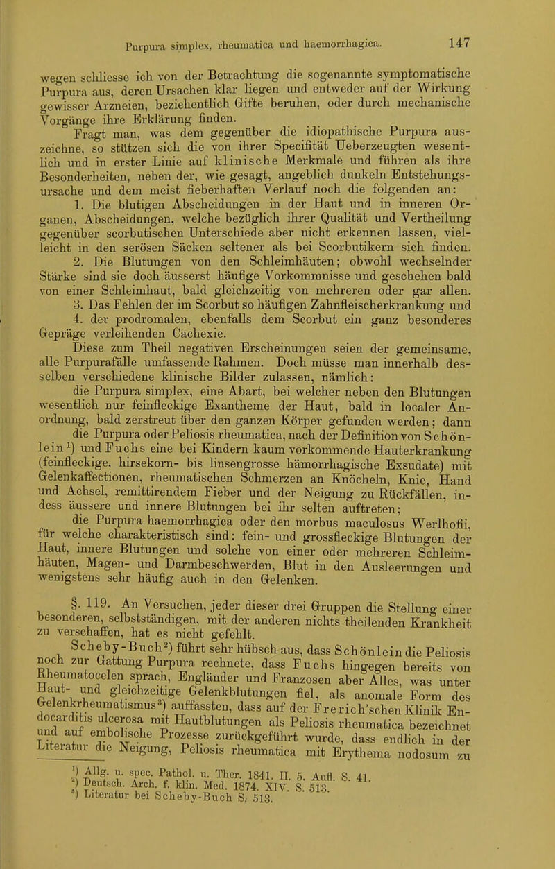 Purpura simplex, rheumatica und haemorrhagica. wegen scUiesse ich von der Betrachtung die sogenannte symptomatische Purpura aus, deren Ursachen klar liegen und entweder auf der Wirkung gewisser Arzneien, beziehentlich Gifte beruhen, oder durch mechanische Vorgänge ihre Erklärung finden. Fragt man, was dem gegenüber die idiopathische Purpura aus- zeichne, so stützen sich die von ihrer Specifität Ueberzeugten wesent- lich und in erster Linie auf klinische Merkmale und führen als ihre Besonderheiten, neben der, wie gesagt, angeblich dunkeln Entstehungs- ursache und dem meist fieberhaften Verlauf noch die folgenden an: 1. Die blutigen Abscheidungen in der Haut und in inneren Or- ganen, Abscheidungen, welche bezüglich ihrer Qualität und Vertheilung gegenüber scorbutischen Unterschiede aber nicht erkennen lassen, viel- leicht in den serösen Säcken seltener als bei Scorbutikern sich finden. 2. Die Blutungen von den Schleimhäuten; obwohl wechselnder Stärke sind sie doch äusserst häufige Vorkommnisse und geschehen bald von einer Schleimhaut, bald gleichzeitig von mehreren oder gar allen, 3. Das Fehlen der im Scorbut so häufigen Zahnfleischerkrankung und 4. der prodromalen, ebenfalls dem Scorbut ein ganz besonderes Gepräge verleihenden Cachexie. Diese zum Theil negativen Erscheinungen seien der gemeinsame, alle Purpurafälle umfassende Rahmen. Doch müsse man innerhalb des- selben verschiedene klinische Bilder zulassen, nämlich: die Purpura simplex, eine Abart, bei welcher neben den Blutungen wesentlich nur feinfleckige Exantheme der Haut, bald in localer An- ordnung, bald zerstreut über den ganzen Körper gefunden werden; dann die Purpura oderPeliosis rheumatica, nach der Definition von Schön- lein ^) und Fuchs eine bei Kindern kaum vorkommende Hauterkrankuno- (feinfleckige, hirsekorn- bis linsengrosse hämorrhagische Exsudate) mil Gelenkafiectionen, rheumatischen Schmerzen an Knöcheln, Knie, Hand und Achsel, remittirendem Fieber und der Neigung zu Rückfällen, in- dess äussere und innere Blutungen bei ihr selten auftreten; die Purpura haemorrhagica oder den morbus maculosus Werlhofii, für welche charakteristisch sind: fein- und grossfleckige Blutungen der Haut, innere Blutungen und solche von einer oder mehreren Schleim- häuten, Magen- und Darmbeschwerden, Blut in den Ausleerungen und wenigstens sehr häufig auch in den Gelenken. §. 119. An Versuchen, jeder dieser drei Gruppen die Stellung einer besonderen, selbstständigen, mit der anderen nichts theilenden Krankheit zu verschaffen, hat es nicht gefehlt. Scheby-Buch^) führt sehr hübsch aus, dass Schönlein die Peliosis noch zur Gattung Purpura rechnete, dass Fuchs hingegen bereits von Rheumatocelen sprach, Engländer und Franzosen aber AUes, was unter Haut- und gleichzeitige Gelenkblutungen fiel, als anomale Form des Gelenkrheumatismus») auffassten, dass auf der Frerich'schen Klinik En- docarditis ulcerosa mit Hautblutungen als Peliosis rheumatica bezeichnet und auf embolische Prozesse zurückgeführt wurde, dass endlich in der Literatur die Neigung, Peliosis rheumatica mit Erythema nodosum zu ■3 ^a^t l T^i 1841. II. 5. Aufl. S. 41. Deutsch. Arch. f. khn. Med. 1874. XIV S 513 ') Literatur bei Scbeby-Buch S; 513.