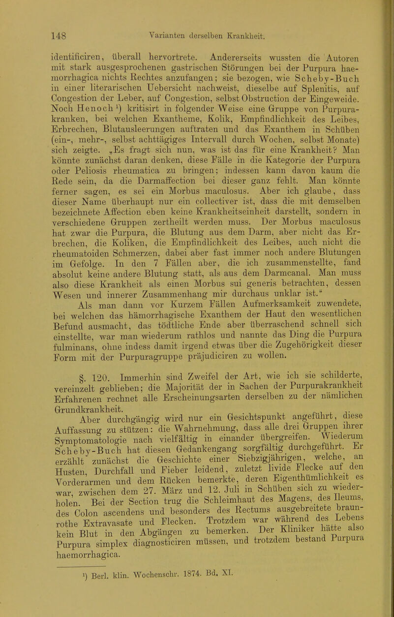 iclentificil-en, überall hervortrete. Andererseits wussten die Autoren mit stark ausgesprochenen gastrischen Störungen bei der Purpura hae- morrhagica nichts Rechtes anzufangen; sie bezogen, wie Scheby-Buch in einer literarischen Uebersicht nachweist, dieselbe auf Splenitis, auf Congestion der Leber, auf Congestion, selbst Obstruction der Eingeweide. Noch Henoch^) kritisirt in folgender Weise eine Gruppe von Purpura- ki-anken, bei welchen Exantheme, Kolik, Empfindlichkeit des Leibes, Erbrechen, Blutausleerungen auftraten und das Exanthem in Schüben (ein-, mehr-, selbst achttägiges Intervall durch Wochen, selbst Monate) sich zeigte. „Es fragt sich nun, was ist das für eine Krankheit? Man könnte zunächst daran denken, diese Fälle in die Kategorie der Purpura oder Peliosis rheumatica zu bringen; indessen kann davon kaum die Rede sein, da die Darmaffection bei dieser ganz fehlt. Man könnte ferner sagen, es sei ein Morbus maculosus. Aber ich glaube, dass dieser Name überhaupt nur ein collectiver ist, dass die mit demselben bezeichnete Affection eben keine Krankheitseinheit darstellt, sondern in verschiedene Gruppen zertheilt werden muss. Der Morbus maculosus hat zwar die Purpura, die Blutung aus dem Darm, aber nicht das Er- brechen, die Koliken, die Empfindlichkeit des Leibes, auch nicht die rheumatoiden Schmerzen, dabei aber fast immer noch andere Blutungen im Gefolge. In den 7 Fällen aber, die ich zusammenstellte, fand absolut keine andere Blutung statt, als aus dem Darmcanal. Man muss also diese Krankheit als einen Morbus sui generis betrachten, dessen Wesen und innerer Zusammenhang mir durchaus unklar ist. Als man dann vor Kurzem Fällen Aufmerksamkeit zuwendete, bei welchen das hämorrhagische Exanthem der Haut den wesentlichen Befund ausmacht, das tödtliche Ende aber überraschend schnell sich einstellte, war man wiederum rathlos und nannte das Ding die Purpura fulminans, ohne indess damit irgend etwas über die Zugehörigkeit dieser Form mit der Purpuragruppe präjudiciren zu wollen. §. 120. Immerhin sind Zweifel der Art, wie ich sie schilderte, vereinzelt geblieben; die Majorität der in Sachen der Purpurakrankheit Erfahrenen rechnet alle Erscheinungsarten derselben zu der nämhchen Grundkrankheit. ^ . -, , . ^ r-i j. j- Aber durchgängig wird nur ein Gesichtspunkt angeiulirt, diese Auffassung zu stützen: die Wahrnehmung, dass alle drei Gruppen ihrer Symptomatologie nach vielfältig in einander übergreifen Wiederum Scheby-Buch hat diesen Gedankengang sorgfältig durchgeführt. Er erzählt zunächst die Geschichte einer Siebzigjährigen welche, an Husten, Durchfall und Fieber leidend, zuletzt livide Flecke auf den Vorderarmen und dem Rücken bemerkte, deren Eigenthümhchkeit es war, zwischen dem 27. März und 12. Juli in Schüben sich zu wieder- holen Bei der Section trug die Schleimhaut des Magens, des Ileums. des Colon ascendens und besonders des Rectums ausgebreitete braun- rothe Extravasate und Flecken. Trotzdem war wahrend des Lebens kein Blut in den Abgängen zu bemerken ^^^er Khmker hatte al^ Purpura simplex diagnosticiren müssen, und trotzdem bestand Puipuia haemorrhagica. 1) Berl. klin. Wochenschr. 1874. Bd. XI.