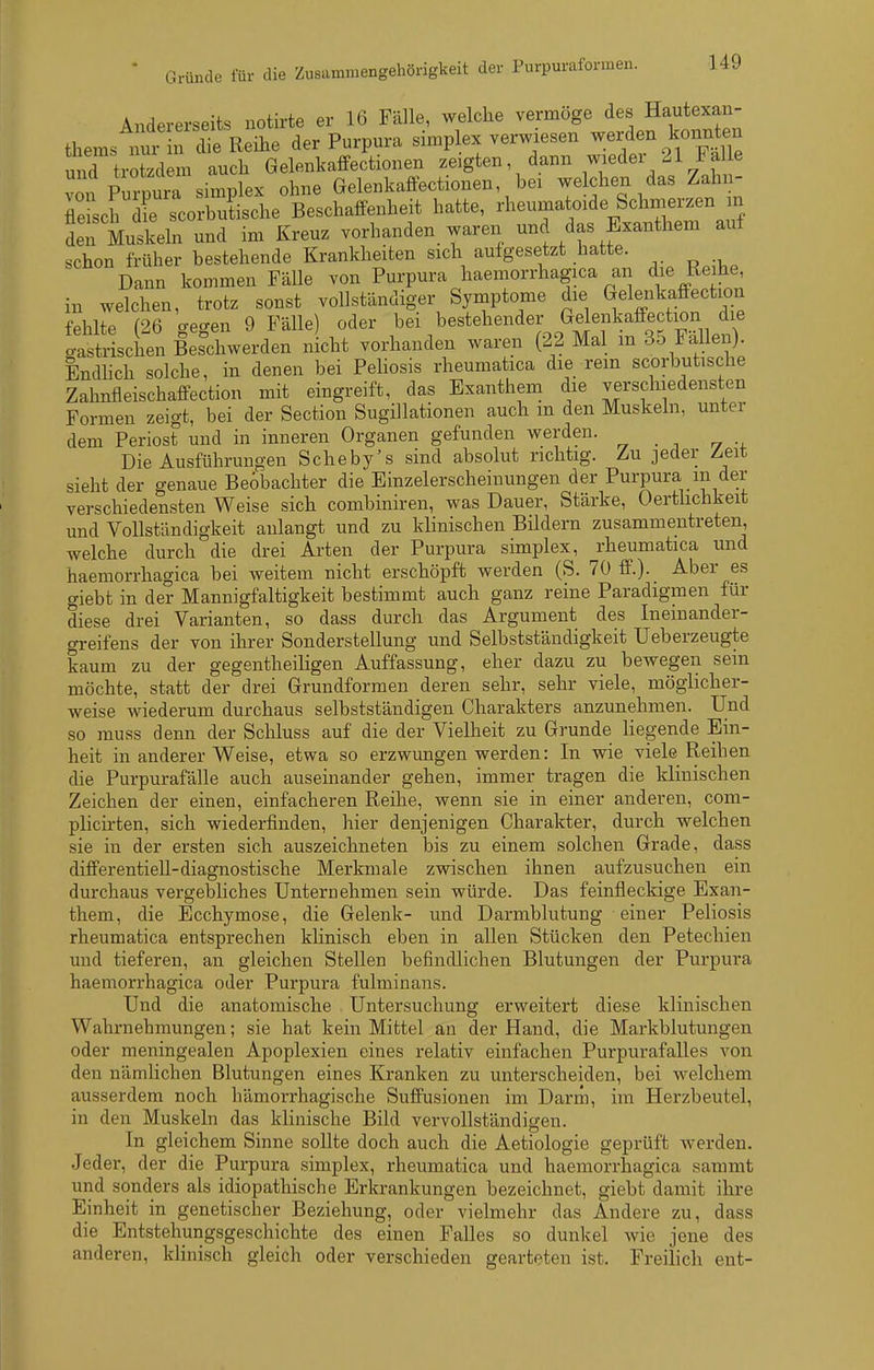 Andererseits notirte er 16 Fälle, welche vermöge des Hautexan- thems nur rdtRihe der Purpura simplex verwiesen werden konnten und trXdem auch Gelenkaffectionen zeigten dann wieder 21 Fal e von Pi7nuia Simplex ohne Gelenkaffectionen, bei welchen das Zahn- TeL^r scoZChe Beschaffenheit hatte, oide Schm„ den Muskeln und im Kreuz vorhanden waren und das Exanthem auf schon früher bestehende Krankheiten sich aufgesetzt hatte. Dann kommen Fälle von Purpura haemorrhagica an die Reihe, in welchen, trotz sonst vollständiger Symptome die Gelenkaffection fehlte (2Q o-eo-en 9 Fälle) oder bei bestehender Gelenkaffection die Sschen Beschwerden nicht vorhanden waren (22 Mal in 35 Fällen). Endhch solche, in denen bei Pehosis rheumatica die rem scorbutische Zahnfleischaffection mit eingreift, das Exanthem die verschiedensten Formen zeigt, bei der Section Sugillationen auch m den Muskeln, unter dem Periost und in inneren Organen gefunden werden. Die Ausführungen Seheby's sind absolut richtig. Zu jeder Zeit sieht der genaue Beobachter die Einzelerscheinungen der Purpura in der verschiedensten Weise sich combiniren, was Dauer, Stärke, Oerthchkeit und Vollständigkeit anlangt und zu klinischen Bildern zusammentreten, welche durch die drei Arten der Purpura simplex, rheumatica und haemorrhagica bei weitem nicht erschöpft werden (S. 70 ff.). Aber es giebt in der Mannigfaltigkeit bestimmt auch ganz reine Paradigmen für diese drei Varianten, so dass durch das Argument des Ineinander- greifens der von ihrer Sonderstellung und Selbstständigkeit Ueberzeugte kaum zu der gegentheiligen Auffassung, eher dazu zu bewegen sein möchte, statt der drei Grundformen deren sehr, sehr viele, möglicher- weise wiederum durchaus selbstständigen Charakters anzunehmen. Und so muss denn der Schluss auf die der Vielheit zu Grunde liegende Ein- heit in anderer Weise, etwa so erzwungen werden: In wie viele Reihen die Purpurafälle auch auseinander gehen, immer tragen die klinischen Zeichen der einen, einfacheren Reihe, wenn sie in einer anderen, com- plicirten, sich wiederfinden, hier denjenigen Charakter, durch welchen sie in der ersten sich auszeichneten bis zu einem solchen Grade, dass differentiell-diagnostische Merkmale zwischen ihnen aufzusuchen ein durchaus vergebliches Unteruehmen sein würde. Das feinfleckige Exan- them, die Ecchymose, die Gelenk- und Darmblutung einer Peliosis rheumatica entsprechen klinisch eben in allen Stücken den Petechien und tieferen, an gleichen Stellen befindlichen Blutungen der Purpura haemorrhagica oder Purpura fulminaiis. Und die anatomische . Untersuchung erweitert diese klinischen Wahrnehmungen; sie hat kein Mittel an der Hand, die Markblutungen oder meningealen Apoplexien eines relativ einfachen Purpurafalles von den nämlichen Blutungen eines Kranken zu unterscheiden, bei welchem ausserdem noch hämorrhagische Suffusionen im Darm, im Herzbeutel, in den Muskeln das klinische Bild vervollständigen. In gleichem Sinne sollte doch auch die Aetiologie geprüft werden. Jeder, der die Purpura simplex, rheumatica und haemorrhagica sammt und sonders als idiopathische Erkrankungen bezeichnet, giebt damit ihre Einheit in genetischer Beziehung, oder vielmehr das Andere zu, dass die Entstehungsgeschichte des einen Falles so dunkel Avie jene des anderen, klinisch gleich oder verschieden gearteten ist. Freilich ent-