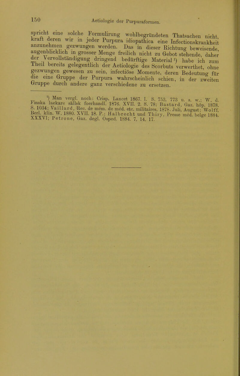 Aetiologie der Purpuraformen. spricht eine solche Formuhrung wohlbegründeten Thatsachen nicht kraft deren wir m jeder Purpura idiopathica eine Infectionskrankheit anzunehmen gezwungen werden. Das in dieser Richtung beweisende augenblicklich m grosser Menge freiUch nicht zu Gebot stehende, dahe^ der Vervollständigung dringend bedürftige Materialhabe ich zum Iheil bereits gelegentlich der Aetiologie des Scorbuts verwerthet ohne gezwungen gewesen zu sein, infectiöse Momente, deren Bedeutung für die eine Gruppe der Purpura wahrscheinlich schien, in der zweiten (:Truppe durch andere ganz verschiedene zu ersetzen. Man vergl. noch: Crisp. Lancet 1867. I. S. 753. 773 u. s w • W d o^}o. ^^r^?'^? '^^^^'^ foerhandl. 1876. XVII. 2. S. 78; Bastard, Gaz. liÖp. 1878^ b. lU<i4; VaiUard, Ree. de mem. de med. etc. militaires, 187S. Juli, August- Wolff B^iti'J'''- 1^^^- Halbreclit und Thiry. Presse med. beige I884! XXXVI; Petrone, Gaz. degl. Osped. 1884. 7, 14, 17.