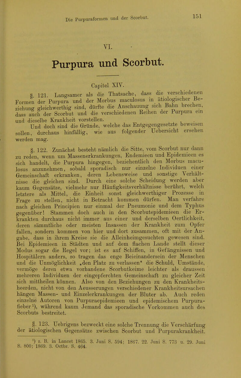 VI. Purpura und Scorbut. Capitel XIV. ö 121 Langsamer als die Thatsache, dass die verschiedenen Formen der Purpura und der Morbus maculosus in ätiologischer Be- ziehuncr gleichwertliig sind, dürfte die Anschauung sich Bahn brechen, dass auch der Scorbut und die verschiedenen Reihen der Purpura em und dieselbe Krankheit vorstellen. ^ ^ , Und doch sind die Gründe, welche das Entgegengesetzte beweisen sollen, durchaus hinfällig, wie aus folgender Uebersicht ersehen werden mag. §. 122. Zunächst besteht nämlich die Sitte, vom Scorbut nur dann zu reden, wenn um Massenerkrankungen, Endemieen und Epidemieen es sich handelt, die Purpura hingegen, beziehentlich den Morbus macu- losus anzunehmen, sobald sporadisch nur einzelne Individuen einer Gemeinschaft erkranken, deren Lebensweise und sonstige Verhält- nisse die gleichen sind. Durch eine solche Scheidung werden aber kaum Gegensätze, vielmehr nur Häufigkeitsverhältnisse berührt, welch letztere als Mittel, die Einheit sonst gleichwerthiger Prozesse in Frage zu stellen, nicht in Betracht kommen dürfen. Man verfahre nach gleichen Principien nur einmal der Pneumonie und dem Typhus gegenüber! Stammen doch auch in den Scorbutepidemieen die Er- krankten durchaus nicht immer aus einer und derselben Oertlichkeit, deren sämmtliche oder meisten Insassen der Krankheit zum Opfer fallen, sondern kommen von hier und dort zusammen, oft mit der An- gabe, dass in ihrem Kreise sie die Alleinheimgesuchten gewesen sind. Bei Epidemieen in Städten und auf dem flachen Lande stellt dieser Modus sogar die Regel vor; ist es auf Schiffen, in Gefängnissen und Hospitälern anders, so tragen das enge Beieinandersein der Menschen und die Unmöglichkeit „den Platz zu verlassen die Schuld, Umstände, vermöge deren etwa vorhandene Scorbutkeime leichter als draussen mehreren Individuen der eingepferchten Gemeinschaft zu gleicher Zeit sich mittheilen können. Also von den Beziehungen zu den Krankheits- heerden, nicht von den Aeusserungen verschiedener Krankheitsursachen hängen Massen- und Einzelerkrankungen der Bluter ab. Auch reden einzelne Autoren von Purpuraepidemieen und epidemischem Purpura- fieber^), während kaum Jemand das sporadische Vorkommen auch des Scorbuts bestreitet. §. 123. Uebrigens bezweckt eine solche Trennung die Verschärfung der ätiologischen Gegensätze zwischen Scorbut und Purpurakrankheit. >) z. B. in Lancet 1865. 3. Juni S. 594; 1867. 22. Juni S. 773 u. 29. Juni S. 800; 1869. 3. Octbr. S. 464.
