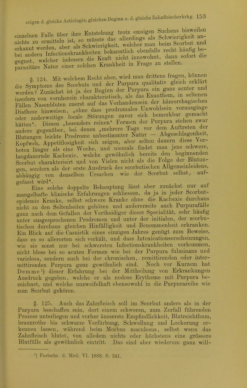 ^Stäre Natur einer solchen Krankheit m Frage zu stellen. S 124 Mit welchem Recht aber, wird man drittens fragen, können die Sfmptome des Scorbuts und der Purpura qualitativ gleich erklart werden P Zunächst ist ja der Beginn der Purpura ein ganz acuter und üisofeni von vornherein charakteristisch, als das Exanthem, m seiteneu Sen N^^^^^^^ zuerst auf das Vorhandensein der hämorrhagischen Sese hinweisen, „ohne dass prodromales Ur^wj^l^^^/^^^li^l^ oder anderweitige locale Störungen zuvor sich bemerkbar gemacht hätten. Diesen „besonders reinen Formen der Purpura stehen zwar andere gegenüber, bei denen „mehrere Tage vor dem Auftreten der Blutun-en leichte Prodrome unbestimmter Natur - Abgeschlagenheit, Kopfweh, Appetitlosigkeit sich zeigen, aber selten dauern diese Vor- boten länger als eine Woche, und niemals findet man jene schwere, lancrdauernde Kachexie, welche gewöhnlich bereits den beginnenden Scorbut charakterisirt und von Vielen nicht als die Folge der Blutun- o-en sondern als der erste Ausdruck des scorbutischen Allgemeinleidens, abhängig von denselben Ursachen wie der Scorbut selbst; auf- gefasst wird. Eine solche doppelte Behauptung lässt aber zunächst nur aul mangelhafte klinische Erfahrungen schliessen, da ja in jeder Scorbut- epidemie Kranke, selbst schwere Kranke ohne die Kachexie durchaus nicht zu den Seltenheiten gehören und andererseits auch Purpurafälle ganz nach dem Gefallen der Vertheidiger dieser Specialität, sehr häufig unter ausgesprochenen Prodromen und unter der initialen, der scorbu- tischen durchaus gleichen Hinfälligkeit und Benommenheit erkranken. Ein Blick auf die Casuistik eines einzigen Jahres genügt zum Beweise, dass es so allerorten sich verhält, und dass Intoxicationserscheinungen, wie sie sonst nur bei schwersten Infectionskrankheiten vorkommen, nicht bloss bei so acuten Formen wie bei der Purpura fulminans und variolosa, sondern auch bei der chronischen, remittirendeu oder inter- mittirenden Purpura ganz gewöhnlich sind. Noch vor Kurzem hat Demme^) dieser Erfahrung bei der Mittlieilung von Erkrankungen Ausdruck gegeben, welche er als nodose Erytheme mit Purpura be- zeichnet, und welche unzweifelhaft ebensowohl in die Purpurareihe wie zum Scorbut gehören. §. 125. Auch das Zahnfleisch soll im Scorbut anders als in der Purpura beschaffen sein, dort einem schweren, zum Zerfall führenden Prozess unterliegen und vorher äusserste Empfindlichkeit, Blutreichthum, braunrothe bis schwarze Verfärbung, Schwellung und Lockerung er- kennen lassen, während beim Morbus maculosus, selbst wenn das Zahnfleisch blutet, von alledem nichts oder höchstens eine grössere Blutfülle als gewöhnlich eintritt. Das sind aber wiederum ganz will- 1) Fortschr. d. Med. VI. 1888. S. 241.