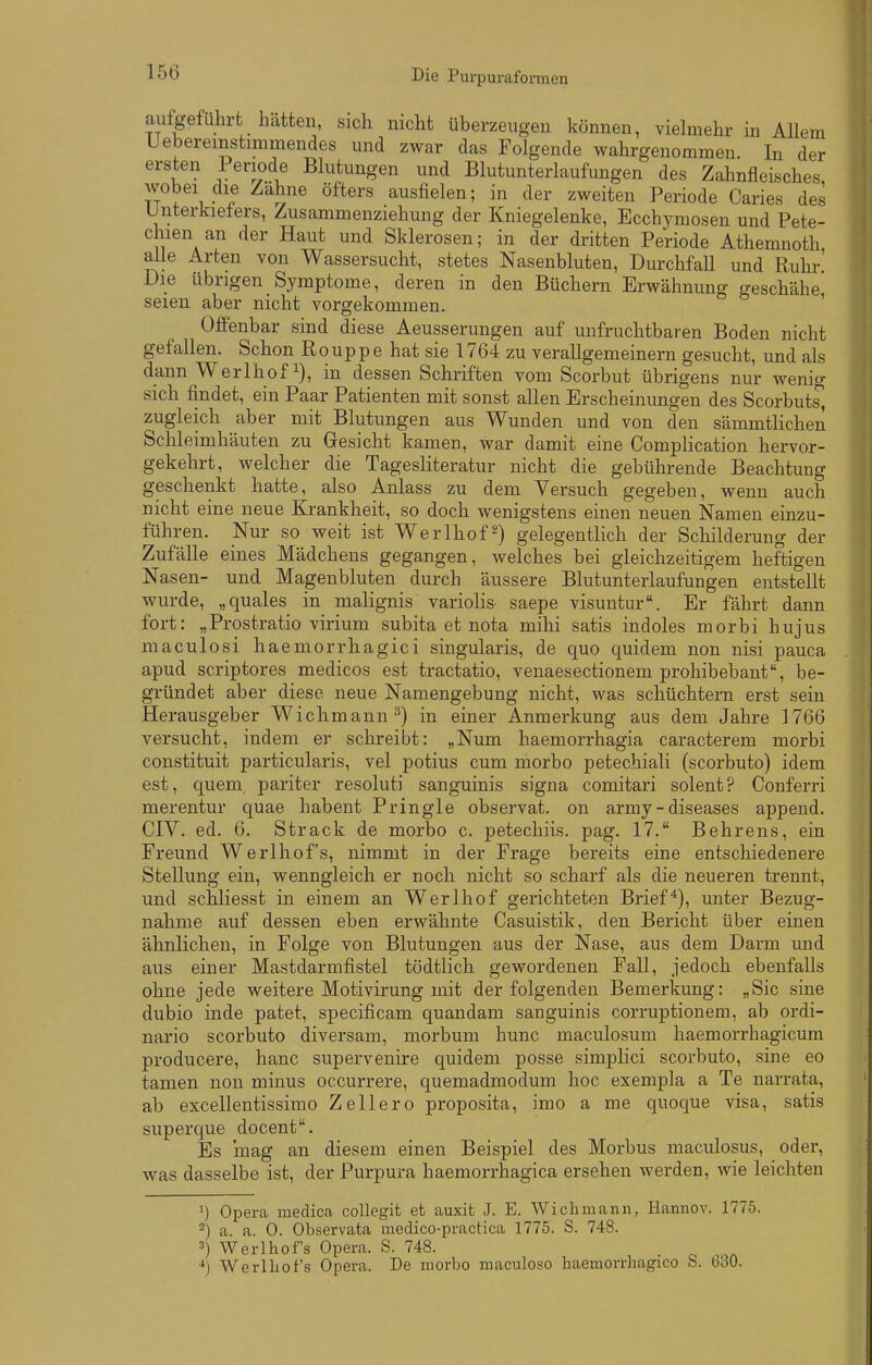 Die Purpuraformen em er aufgeführt hatten, sich nicht überzeugen können, vielmehr in Alle Uebereinstimmendes und zwar das Folgende wahrgenommen. In d« ersten 1 eriode Blutungen und Blutunterlaufungen des Zahnfleisches wobei die Zahne öfters ausfielen; in der zweiten Periode Caries des Unterkiefers, Zusammenziehung der Kniegelenke, Ecchymosen und Pete- chien an der Haut und Sklerosen; in der dritten Periode Athemnoth alle Arten von Wassersucht, stetes Nasenbluten, Durchfall und Ruhr' Die übrigen Symptome, deren in den Büchern Erwähnung geschähe seien aber nicht vorgekommen. ' Offenbar sind diese Aeusserungen auf unfruchtbaren Boden nicht gefallen. Schon Rouppe hat sie 1764 zu verallgemeinern gesucht, und als dann Werlhof i), in dessen Schriften vom Scorbut übrigens nur wenig sich findet, ein Paar Patienten mit sonst allen Erscheinungen des Scorbuts, zugleich aber mit Blutungen aus Wunden und von den sämmtlichen Schleimhäuten zu Gesicht kamen, war damit eine Complication hervor- gekehrt, welcher die Tagesliteratur nicht die gebührende Beachtung geschenkt hatte, also Anlass zu dem Versuch gegeben, wenn auch nicht eine neue Krankheit, so doch wenigstens einen neuen Namen einzu- führen. Nur so weit ist Werlhof^) gelegentlich der Schilderung der Zufälle eines Mädchens gegangen, welches bei gleichzeitigem heftigen Nasen- und Magenbluten durch äussere Blutunterlaufungen entstellt wurde, „quales in malignis variolis saepe visuntur\ Er fährt dann fort: „Prostratio virium subita et nota mihi satis indoles morbi hujus maculosi haemorrhiagici singularis, de quo quidem non nisi pauca apud scriptores medicos est tractatio, venaesectionem prohibebant, be- gründet aber diese neue Namengebung nicht, was schüchtern erst sein Herausgeber Wichmann ^) in einer Anmerkung aus dem Jahre 1766 versucht, indem er schreibt: „Num haemorrhagia caracterem morbi constituit particularis, vel potius cum morbo petechiali (scorbuto) idem est, quem pariter resoluti sanguinis signa comitari solent? Conferri merentur quae habent Pringle observat. on army - diseases append. CIV. ed. 6. Strack de morbo c. petecliiis. pag. 17. Behrens, ein Freund Werlhof's, nimmt in der Frage bereits eine entschiedenere Stellung ein, wenngleich er noch nicht so scharf als die neueren trennt, und schliesst in einem an Werlhof gerichteten Brief*), unter Bezug- nahme auf dessen eben erwähnte Casuistik, den Bericht über einen ähnlichen, in Folge von Blutungen aus der Nase, aus dem Darm und aus einer Mastdarmfistel tödtlich gewordenen Fall, jedoch ebenfalls ohne jede weitere Motivirung mit der folgenden Bemerkung: „Sic sine dubio inde patet, specificam quandam sanguinis corruptionem, ab ordi- nario scorbuto diversam, morbum hunc maculosum haemorrhagicum producere, hanc supervenire quidem posse simplici scorbuto, sine eo tamen non minus occurrere, quemadmodum hoc exempla a Te narrata, ab excellentissimo Zellero proposita, imo a me quoque visa, satis superque docent. Es mag an diesem einen Beispiel des Morbus maculosus, oder, was dasselbe ist, der Purpura haemorrhagica ersehen werden, wie leichten Opera medica coUegit et auxifc J. E. Wicliniann, Hannov. 1775. 2) a. a. 0. Observata raedico-practica 1775. S. 748. 3) Werlhofs Opera. S. 748. Werlhot's Opera. De morbo maculoso haemorrhagico S. 630.