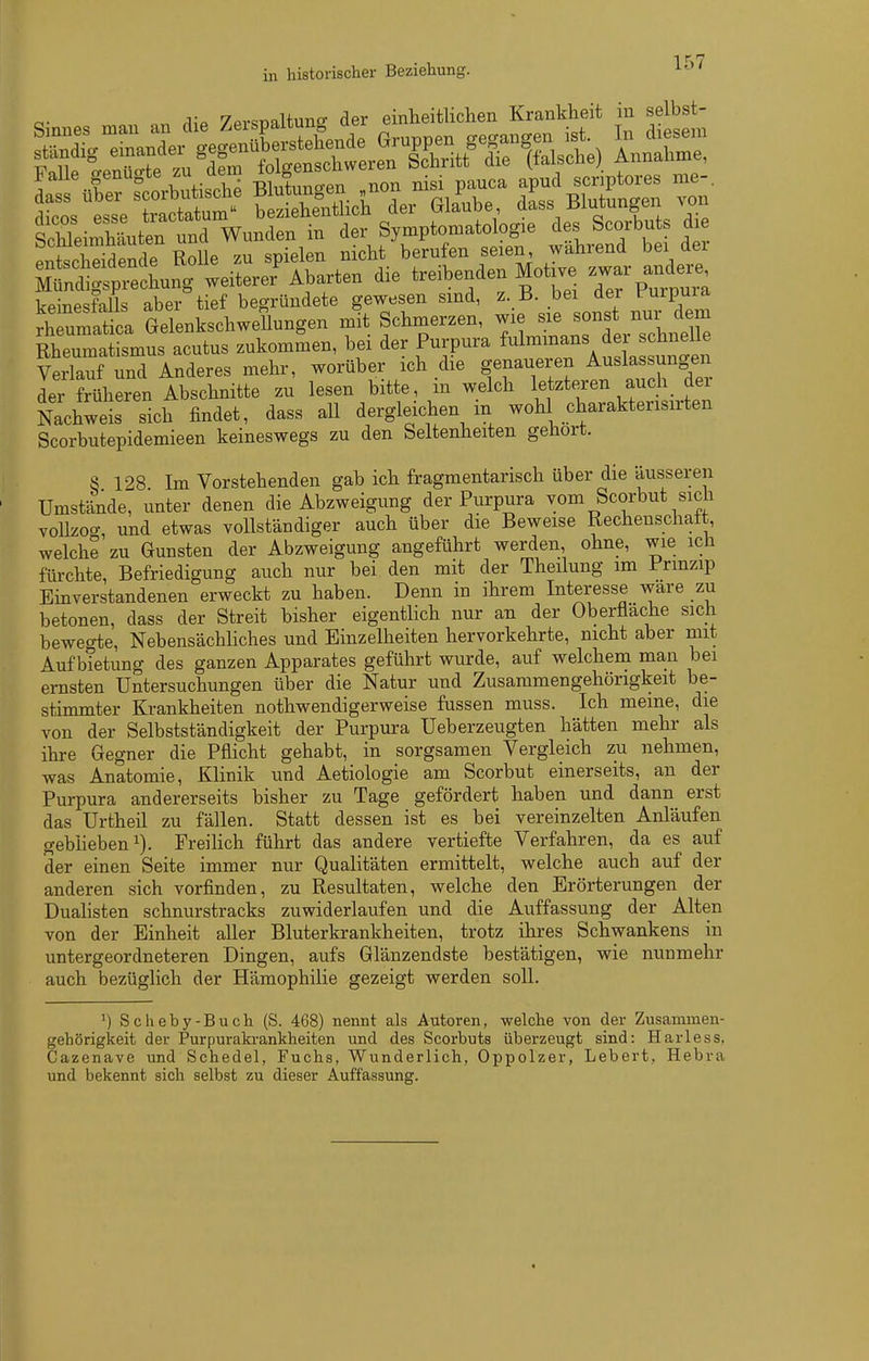 in historischer Beziehung. ^^'^ Sin.es mau an die Zevspaltung der ^^^^^^ ^ £t ständig einandex-^geg^^üb^^^^^^^^^ Sd^hLttrÄnt^^^^^^^ Symptomatologie des Scorbuts die enteSdende Rolle zu spielen nicht berufen seien wahrend bei dei Mtdigf^echung weiterer\barten die treibenden Motive ande^^ keinesfalls aber tief begründete gewesen sind, z. B. bei der l^urpuia rh umatica GelenkschweTlungen mit Schmerzen, wie sie sonst nur dem Rheumatismus acutus zukommen, bei der Purpura ^^l™- ^^^^^^^^^^ Verlauf und Anderes mehr, worüber ich die genaueren Auslassungen ler früheren Ibschnitte zu lesen bitte, in welch letzteren auch der Nachweis sich findet, dass all dergleichen m woh charaktensirten Scorbutepidemieen keineswegs zu den Seltenheiten gehört. S 128 Im Vorstehenden gab ich fragmentarisch über die äusseren Umstände, unter denen die Abzweigung der Purpura vom Scorbut sich vollzoo-, und etwas vollständiger auch über die Beweise Rechenschatt, welche zu Gunsten der Abzweigung angeführt werden ohne, wie ich fürchte, Befriedigung auch nur bei den mit der Theilung im Prmzip Einverstandenen erweckt zu haben. Denn in ihrem Interesse wäre zu betonen, dass der Streit bisher eigentlich nur an der Oberflache sich bewegte, NebensächHches und Einzelheiten hervorkehrte, nicht aber mit Aufbietung des ganzen Apparates geführt wurde, auf welchem man bei ernsten Untersuchungen über die Natur und Zusammengehörigkeit be- stimmter Ki-ankheiten nothwendigerweise fussen muss. Ich meine, die von der Selbstständigkeit der Purpura Ueberzeugten hätten mehr als ihre Gegner die Pflicht gehabt, in sorgsamen Vergleich zu nehmen, was Anatomie, Klinik und Aetiologie am Scorbut einerseits, an der Purpura andererseits bisher zu Tage gefördert haben und dann erst das Urtheil zu fällen. Statt dessen ist es bei vereinzelten Anläufen gebheben 1). Freihch führt das andere vertiefte Verfahren, da es auf der einen Seite immer nur Qualitäten ermittelt, welche auch auf der anderen sich vorfinden, zu Resultaten, welche den Erörterungen der Duahsten schnurstracks zuwiderlaufen und die Auffassung der Alten von der Einheit aller Bluterkrankheiten, trotz ihres Schwankens in untergeordneteren Dingen, aufs Glänzendste bestätigen, wie nunmehr auch bezüglich der Hämophilie gezeigt werden soll. ^) Scheby-Buch (S. 468) nennt als Autoren, welche von der Zusammen- gehörigkeit der Purpuraki-ankheiten und des Scorbuts überzeugt sind: Harless, Cazenave und Schedel, Fuchs, Wunderlich, Oppolzer, Lebert, Hebra und bekennt sich selbst zu dieser Auffassung. «