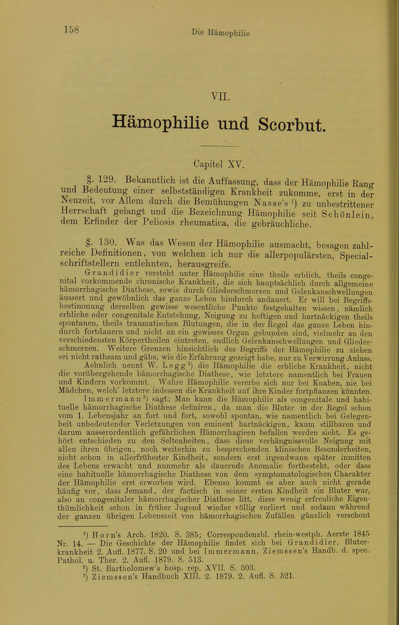 VIL Hämophilie und Scorbut. Capitel XV. §. 129. Bekanntlich ist die Auffassung, dass der Hämophilie Rang und Bedeutung einer selbstständigen Krankheit zukomme, erst in der Neuzeit, vor Allem durch die Bemühungen Nasse's zu unbestrittener Herrschaft gelangt und die Bezeichnung Hämophihe seit Schönlein dem Erfinder der Peliosis rheumatica, die gebräuchliche. ' §. 130. Was das Wesen der Hämophilie ausmacht, besagen zahl- reiche Definitionen, von welchen ich nur die allerpopulärsten, Special- schriftstellern entlehnten, herausgreife. Grandidier versteht unter Hämophilie eine theils erblich, theils conge- nital vorkommende chronische Krankheit, die sich hauptsächlich durch allgemeine hämorrhagische Diathese, sowie durch Gliederschmerzen und Gelenkanschwellungen äussert und gewöhnlich das ganze Leben hindurch andauert. Er will bei Begriffs- bestimmung derselben gewisse wesentliche Punkte festgehalten wissen, nämlich erbliche oder congenitale Entstehung, Neigung zu heftigen und hartnäckigen theils spontanen, theils traumatischen Blutungen, die in der Regel das ganze Leben hin- durch fortdauern und nicht an ein gewisses Organ gebunden sind, vielmehr an den verschiedensten Körpertheilen eintreten, endlich Gelenkanschwellungen und Glieder- schmerzen. Weitere Grenzen hinsichtlich des Begriffs der Hämophilie zu ziehen sei nicht rathsam und gäbe, wie die Erfahrung gezeigt habe, nur zu Vei-wirrung Anlass. Aehnlich nennt W. Legg^) die Hämophilie die erbliche Ki-ankheit, nicht die vorübergehende hämorrhagische Diathese, wie letztere namentlich bei Frauen und Kindern vorkommt. Wahre Hämophilie vererbe sich nur bei Knaben, nie bei Mädchen, welch' letztere indessen die Ki-ankheit auf ihre Kinder foi-tpflanzen könnten. I m m e r m a n n ^) sagt: Man kann die Hämophilie als congenitale und habi- tuelle hämorrhagische Diathese definiren, da man die Bluter in der Regel schon vom 1. Lebensjahr an fort und fort, sowohl spontan, wie namentlich bei Gelegen- heit unbedeutender Verletzungen von eminent hartnäckigen, kaum stillbaren und darum ausserordentlich gefährlichen Hämorrhagieen befallen werden sieht. Es ge- hört entschieden zu den Seltenheiten, dass diese verhängnissvolle Neigung mit allen ihren übrigen, noch weiterhin zu besprechenden klinischen Besonderheiten, nicht schon in allerfrühester Kindheit, sondern erst irgendwann später inmitten des Lebens erwacht und nunmehr als dauernde Anomalie fortbesteht, oder dass eine habituelle hämorrhagische Diathese von dem symptomatologischen Charakter der Hämophilie erst erworben wird. Ebenso kommt es aber auch nicht gerade häufig vor, dass Jemand, der factisch in seiner ersten Kindheit ein Bluter war, also an congenitaler hämorrhagischer Diathese litt, diese wenig erfreuliche Eigen- thümlichkeit schon in früher Jugend wieder völlig verliert und sodann während der ganzen übrigen Lebenszeit von hämorrhagischen Zufällen gänzlich verschont Horn's Arch. 1820. S. 385; Correspondenzbl. rhein-westph. Aerzte 1845 Nr. 14. — Die Geschichte der Hämophilie findet sich bei Grandidier, Bluter- krankheit 2. Aufl. 1877. S. 20 und bei Immermann, Ziemssen's Handb. d. spec. Pathol. u. Ther. 2. Aufl. 1879. S. 513. ^) St. Bartholomew's hosp. rep. XVll. S. 303. 3) Ziemssen's Handbuch XHl. 2. 1879. 2. Aufl. S. 521.