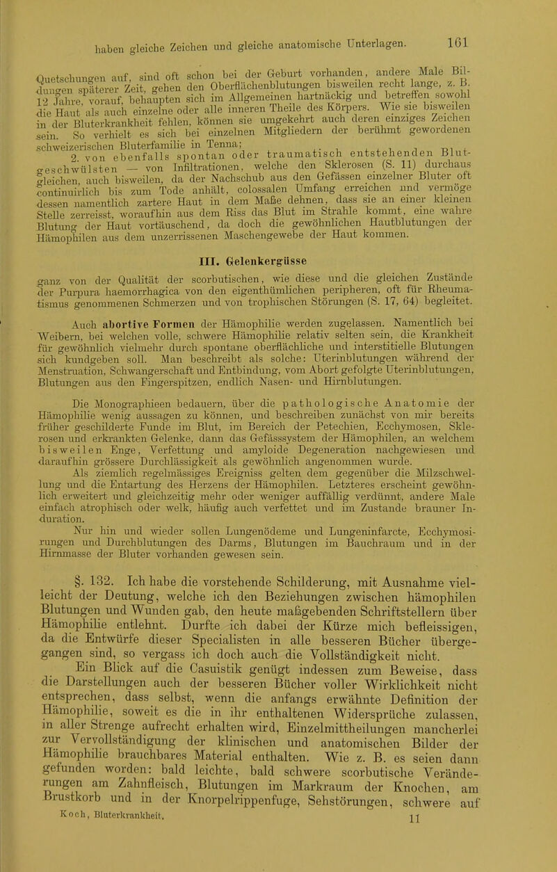 Ouetschun-en auf, sind oft schon bei der Geburt vorhanden, andere Male Bü- duSen ^Sevev Zeit, gehen den Oberflächenblutungen bisweilen recht lange, z. B 12 Jahre vorauf, behaupten sich im Allgemeinen hartnackig und betreffen sowohl die Haut als auch einzelne oder alle inneren Theile des Körpers. Wie sie bisweilen in der Bluterkranldieit fehlen, können sie umgekehrt auch deren einziges Zeichen sein. So verhielt es sich bei einzelnen Mitgliedern der berühmt gewordenen schweizerischen Bluterfamilie in Tenna; i v. t, i lai + 2 von ebenfalls spontan oder traumatisch entstehenden Blut- geschwülsten - von Infiltrationen, welche den^SMerosen (S 11) durchaus bleichen auch bisweilen, da der Nachschub aus den Gefassen einzelner Bluter oft Sontinuirlich bis zum Tode a.nhält, colossalen Umfang erreichen und vermöge dessen namentlich zartere Haut in dem Maße dehnen, dass sie an einer kleinen Stelle zerreisst, woraufhin aus dem Riss das Blut im Strahle kommt, eine wahre Blutung der Haut vortäuschend, da doch die gewöhnlichen Hautblutungen der Hämophilen aus dem unzerrissenen Maschengewebe der Haut kommen. III. Gelenkergüsse ganz von der Qualität der scorbutischen, wie diese und die gleichen Zustände der Puipura haemorrhagica von den eigenthümlichen peripheren, oft für Rheuma- tismus genommenen Schmerzen und von trophischen Störungen (S. 17, 64) begleitet. Auch abortive Formen der Hämophilie werden zugelassen. Namentlich bei Weibern, bei welchen volle, schwere Hämophilie relativ selten sein, die Krankheit für gewöhnlich vielmehr durch spontane oberflächliche und interstitielle Blutungen sich kundgeben soll. Man beschreibt als solche: Uterinblutungen wähi-end der Menstruation, Schwangerschaft und Entbindung, vom Abort gefolgte Uterinblutungen, Blutungen aus den Fingerspitzen, endlich Nasen- und Hirnblutungen. Die Monograpliieen bedauern, über die pathologische Anatomie der Hämophilie wenig aussagen zu können, und beschreiben zunächst von mir bereits friiher geschilderte Funde im Blut, im Bereich der Petechien, Ecchymosen, Skle- rosen und erkrankten Gelenke, dann das Gefässsystem der Hämophilen, an welchem bisweilen Enge, Verfettung und amyloide Degeneration nachgewiesen und daraufhin grössere Durclilässigkeit als gewöhnlich angenommen wurde. Als ziemlich regelmässiges Ereigniss gelten dem gegenüber die Milzschwel- lung und die Entartmig des Herzens der Hämophilen. Letzteres erscheint gewöhn- lich erweitert und gleichzeitig mehr oder weniger auffällig verdünnt, andere Male einfach atrophisch oder welk, häufig auch verfettet und im Zustande brauner In- duration. Nur hin und wieder soUen Lungenödeme und Lungeninfarcte, Ecchymosi- rungen und Durchblutungen des Darms, Blutungen im Bauchraum und in der Himmasse der Bluter vorhanden gewesen sein. §. 132. Ich habe die vorstehende Schilderung, mit Ausnahme viel- leicht der Deutung, welche ich den Beziehungen zwischen hämophilen Blutungen und Wunden gab, den heute maßgebenden Schriftstellern über Hämophilie entlehnt. Durfte ich dabei der Kürze mich befleissigen, da die Entwürfe dieser Specialisten in aUe besseren Bücher überge- gangen sind, so vergass ich doch auch die Vollständigkeit nicht. Ein Blick auf die Casuistik genügt indessen zum Beweise, dass die Darstellungen auch der besseren Bücher voller Wirklichkeit nicht entsprechen, dass selbst, wenn die anfangs erwähnte Definition der Hämophilie, soweit es die in ihr enthaltenen Widersprüche zulassen, m aller Strenge aufrecht erhalten wird, Einzelmittheilungen mancherlei zur Vervollständigung der klinischen und anatomischen Bilder der Hämophihe brauchbares Material enthalten. Wie z. B. es seien dann gefunden worden: bald leichte, bald schwere scorbutische Verände- rungen am Zahnfleisch, Blutungen im Markraum der Knochen, am Brustkorb und m der Knorpelrippenfuge, Sehstörungen, schwere auf Koch, Bluterkrankheit.