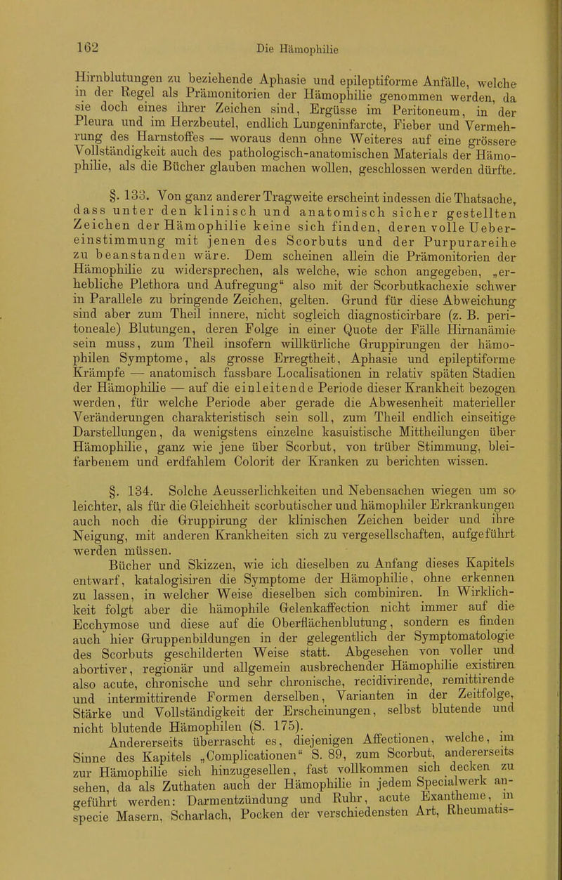 Hirnblutungen /u beziehende Aphasie und epileptiforrae Anfälle, welche m der Regel als Prämonitorien der HämophiHe genommen werden, da sie doch eines ihrer Zeichen sind, Ergüsse im Peritoneum, in'der Pleura und im Herzbeutel, endlich Lungeninfarcte, Fieber und Vermeh- rung des Harnstoffes — woraus denn ohne Weiteres auf eine grössere Vollständigkeit auch des pathologisch-anatomischen Materials der Hämo- philie, als die Bücher glauben machen wollen, geschlossen werden dürfte, §. 133. Von ganz anderer Tragweite erscheint indessen die Thatsache, dass unter den klinisch und anatomisch sicher gestellten Zeichen der Hämophilie keine sich finden, deren volle Ueber- einstimmung mit jenen des Scorbuts und der Purpurareihe zu beanstanden wäre. Dem scheinen allein die Prämonitorien der Hämophilie zu widersprechen, als welche, wie schon angegeben, „er- hebliche Plethora und Aufregung also mit der Scorbutkachexie schwer in Parallele zu bringende Zeichen, gelten. Grund für diese Abweichung sind aber zum Theil innere, nicht sogleich diagnosticirbare (z. B. peri- toneale) Blutungen, deren Folge in einer Quote der Fälle Hirnanämie sein muss, zum Theil insofern willkürliche Grruppirungen der hämo- philen Symptome, als grosse Erregtheit, Aphasie und epileptiforme Krämpfe — anatomisch fassbare Localisationen in relativ späten Stadien der Hämophilie — auf die einleitende Periode dieser Krankheit bezogen werden, für welche Periode aber gerade die Abwesenheit materieller Veränderungen charakteristisch sein soll, zum Theil endlich einseitige Darstellungen, da wenigstens einzelne kasuistische Mittheilungen über Hämophilie, ganz wie jene über Scorbut, von trüber Stimmung, blei- farbenem und erdfahlem Colorit der Kranken zu berichten wissen. §. 134. Solche Aeusserlichkeiten und Nebensachen wiegen um so leichter, als für die Gleichheit scorbutischer und hämophiler Erkrankungen auch noch die Gruppirung der klinischen Zeichen beider und ihre Neigung, mit anderen Krankheiten sich zu vergesellschaften, aufgeführt werden müssen. Bücher und Skizzen, wie ich dieselben zu Anfang dieses Kapitels entwarf, katalogisiren die Symptome der Hämophilie, ohne erkennen zu lassen, in welcher Weise dieselben sich combiniren. In Wirklich- keit folgt aber die hämophile Gelenkaflfection nicht immer auf die Ecchymose und diese auf die Oberflächenblutung, sondern es finden auch hier Gruppenbildungen in der gelegentHch der Symptomatologie des Scorbuts geschilderten Weise statt. Abgesehen von voller und abortiver, regionär und allgemein ausbrechender Hämophilie existiren. also acute, chronische und sehr chronische, recidivirende, remittirende und intermittirende Formen derselben, Varianten in der Zeitfolge, Stärke und Vollständigkeit der Erscheinungen, selbst blutende und nicht blutende Hämophilen (S. 175). Andererseits überrascht es, diejenigen Affectionen, welche, im Sinne des Kapitels „Complicationen S. 89, zum Scorbut, andererseits zur Hämophilie sich hinzugesellen, fast vollkommen sich decken zu sehen, da als Zuthaten auch der Hämophilie in jedem Specia werk an- geführt werden: Darmentzündung und Ruhr, acute Exantheme, m specie Masern, Scharlach, Pocken der verschiedensten Art, Rheumatis-