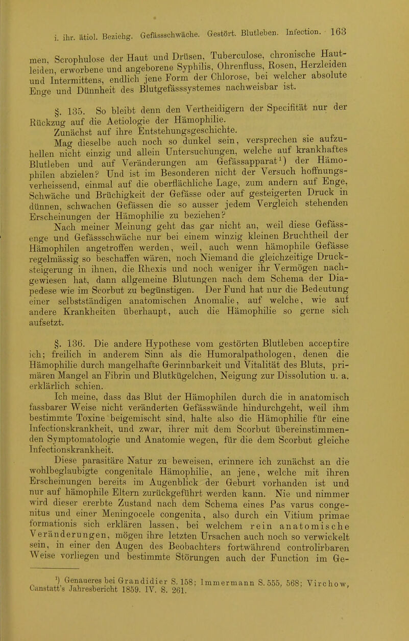men, Scvophulose der Haut und Drüsen Tuberculose, chromsche Haut- leid Jn, erworbene und angeborene Syphihs Ohrenfluss, Rosen Herzleiden und Intermittens, endlich jene Form der Chlorose, bei welcher absolute Enge und Dünnheit des Blutgefässsystemes nachweisbar ist. §. 135. So bleibt denn den Vertheidigern der Specifität nur der Rückzug auf die Aetiologie der Hämophilie. Zunächst auf ihre Entstehungsgeschichte. Matr dieselbe auch noch so dunkel sein, versprechen sie autzu- heUen nicht einzig und aUein Untersuchungen, welche auf krankhaftes Blutleben und auf Veränderungen am Gefässapparat ^) der Hämo- philen abzielen? Und ist im Besonderen nicht der Versuch hoffnungs- verheissend, einmal auf die oberflächliche Lage, zum andern auf Enge, Schwäche und Brüchigkeit der Gefässe oder auf gesteigerten Druck m dünnen, schwachen Gefässen die so ausser jedem Vergleich stehenden Erscheinungen der Hämophilie zu beziehen? Nach meiner Meinung geht das gar nicht an, weil diese Gefäss- enge und Gefässschwäche nur bei einem winzig kleinen Bruchtheil der Hämophilen angetroffen werden, weil, auch wenn hämophile Gefässe- regelmässig so beschaffen wären, noch Niemand die gleichzeitige Druck- steigerung in ihnen, die Rhexis und noch weniger ihr Vermögen nach- gewiesen hat, dann allgemeine Blutungen nach dem Schema der Dia- pedese wie im Scorbut zu begünstigen. Der Fund hat nur die Bedeutung einer selbstständigen anatomischen Anomalie, auf welche, wie auf andere Krankheiten überhaupt, auch die Hämophilie so gerne sich aufsetzt. §. 186. Die andere Hypothese vom gestörten Blutleben acceptire ich; freilich in anderem Sinn als die Humoralpathologen, denen die Hämophilie durch mangelhafte Gerinnbarkeit und Vitalität des Bluts, pri- mären Mangel an Fibrin und Blutkügelchen, Neigung zur Dissolution u. a. erklärlich schien. Ich meine, dass das Blut der Hämophilen durch die in anatomisch fassbarer Weise nicht veränderten Gefässwände hindurchgeht, weil ihm bestimmte Toxine beigemischt sind, halte also die Hämophilie für eine Infectionskrankheit, und zwar, ihrer mit dem Scorbut übereinstimmen- den Symptomatologie und Anatomie wegen, für die dem Scorbut gleiche Infectionskrankheit. Diese parasitäre Natur zu beweisen, erinnere ich zunächst an die wohlbeglaubigte congenitale Hämophilie, an jene, welche mit ihren Erscheinungen bereits im Augenblick der Geburt vorhanden ist und nur auf hämophile Eltern zurückgeführt werden kann. Nie und nimmer wird dieser ererbte Zustand nach dem Schema eines Pas varus conge- nitus und einer Meningocele congenita, also durch ein Vitium primae formationis sich erklären lassen, bei welchem rein anatomische Veränderungen, mögen ihre letzten Ursachen auch noch so verwickelt sein, m einer den Augen des Beobachters fortwährend controlirbaren Weise vorliegen und bestimmte Störungen auch der Function im Ge- r, . ') Genaueres bei Grandidier S. 158; Immermann S. ,555, 568; Virchow, Cunstatt's Jahresbericht 1859. IV. S. 261.