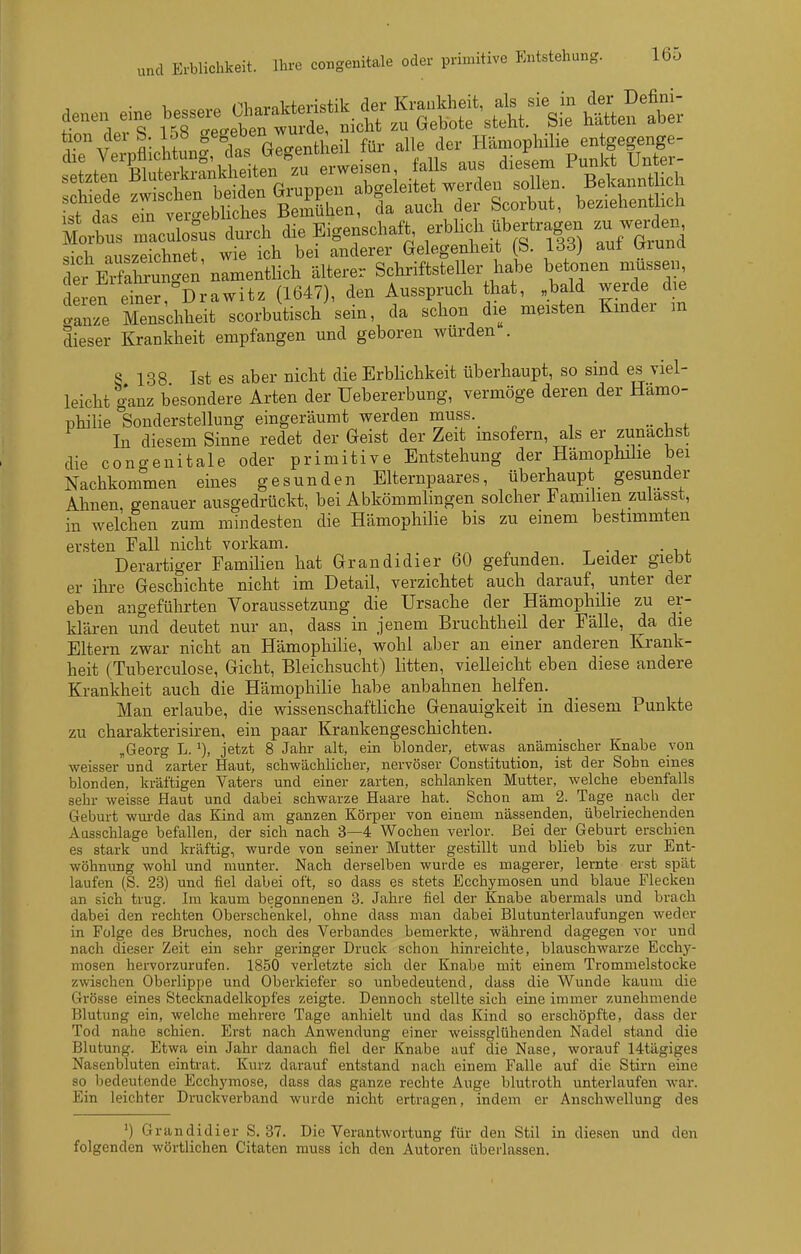 i^t ein vero-ebliches Bemühen, da auch der bcoibut, bezienenuicn Moxbus Z:2tns durch die Eigenschaft, f^f^^^^ -^nd .ich auszeichnet, wie ich bei anderer Gelegenheit (S. IdS) aut (jiuna der EiSun^en namentlich älterer Schriftsteller habe betonen müssen en e'fer!°Drawitz (1647), den Ausspruch hat, „bald werde die 'anze Menschheit scorbutisch sein, da schon die meisten Kmder m dieser Krankheit empfangen und geboren wurden . 8 138 Ist es aber nicht die Erblichkeit überhaupt, so sind es viel- leicht ganz besondere Arten der üebererbung, vermöge deren der Hämo- philie Sonderstellung eingeräumt werden muss. _ In diesem Sinne redet der Geist der Zeit msofern, als er zunächst die congenitale oder primitive Entstehung der Hämophüie bei Nachkommen eines gesunden Elternpaares, überhaupt gesunder Ahnen, genauer ausgedrückt, bei Abkömmlingen solcher Familien zuiasst, in welchen zum mindesten die Hämophilie bis zu einem bestimmten ersten Fall nicht vorkam. Derartiger Familien hat Grandidier 60 gefunden. Leider giebt er ihre Geschichte nicht im Detail, verzichtet auch darauf, unter der eben angeführten Voraussetzung die Ursache der Hämophilie zu er- klären und deutet nur an, dass in jenem Bruchtheil der Fälle, da die Eltern zwar nicht an Hämophilie, wohl aber an einer anderen Krank- heit (Tuberculose, Gicht, Bleichsucht) litten, vielleicht eben diese andere Krankheit auch die Hämophilie habe anbahnen helfen. Man erlaube, die wissenschaftliche Genauigkeit in diesem Punkte zu charakterisken, ein paar Krankengeschichten. „Georg L. jetzt 8 Jahr alt, ein blonder, etwas anämischer Knabe von weisser und zarter Haut, schwächlicher, nervöser Constitution, ist der Sohn eines blonden, kräftigen Vaters und einer zarten, schlanken Mutter, welche ebenfalls sehr weisse Haut und dabei schwarze Haare hat. Schon am 2. Tage nach der Geburt wm-de das Kind am ganzen Körper von einem nässenden, übelriechenden Aasschlage befallen, der sich nach 3—4 Wochen verlor. Bei der Geburt erschien es stark und kräftig, wurde von seiner Mutter gestillt und blieb bis zur Ent- wöhnung wohl und munter. Nach derselben wurde es magerer, lernte erst spät laufen (S. 23) und fiel dabei oft, so dass es stets Ecchymosen und blaue Flecken an sich trug. Im kaum begonnenen 3. Jahre fiel der Knabe abermals und brach dabei den rechten Oberschenkel, ohne dass man dabei Blutunterlaufungen weder in Folge des Bruches, noch des Verbandes bemerkte, während dagegen vor und nach dieser Zeit ein sehr geringer Druck schon hinreichte, blauschwarze Ecchy- mosen hervorzurufen. 1850 verletzte sich der Knabe mit einem Trommelstocke zwischen Oberlippe und Oberkiefer so unbedeutend, dass die Wunde kaum die Grösse eines Stecknadelkopfes zeigte. Dennoch stellte sich eine immer zunehmende Blutung ein, welche mehrere Tage anhielt und das Kind so erschöpfte, dass der Tod nahe schien. Erst nach Anwendung einer weissglühenden Nadel stand die Blutung. Etwa ein Jahr danach fiel der Knabe auf die Nase, worauf 14tägiges Nasenbluten eintrat. Kurz darauf entstand nach einem Falle auf die Stirn eine so bedeutende Ecchymose, dass das ganze rechte Auge blutroth unterlaufen war. Ein leichter Druckverband wurde nicht ertragen, indem er Anschwellung des ') Grandidier S. 37. Die Verantwortung für den Stil in diesen und den folgenden wörtlichen Citaten muss ich den Autoren überlassen.