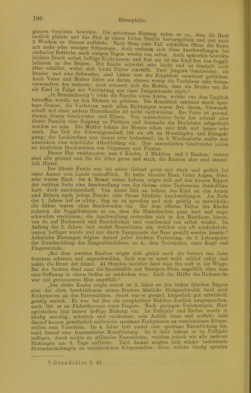 ganzen Gesichtes bewirkte Die subcutane Blutung nahm so zu, dass die Haut endlich platzte und das Blut in einem hellen Strahle hervorspritzte und erst nacl 3 Wochen zu fliessen aufhörte. Nach Stoss oder Fall schwollen öfters die K„Tee mit mehr oder weniger Schmerzen, doch verloren sich diese AnschweHungen bei f.'vS'n nach einigen Tagen wieder von selbst. Auch späterh n bewirkte eichter Druck sofort heftige Ecchymosen und fast nie ist das Kind frei von S^gS lationen an den Beinen. Der Knabe schwitzt sehr leicht und ist desslmlb fuJh öfter erkaltet, wobei sich leicht Fieber einstellt. Zwei jüngere Geschwister ein Bruder und eine Schwester, sind bisher von der KrankheitNerschont geblieben Auch Vater und Mutter litten nie daran, ebenso wenig die Vorfahren oder SeiS verwandten des ersteren ; doch erinnert sich die Mutter, dass ein Bruder von ihr als Kmd m iolge der Verblutung aus einer Zungenwunde starb  , ^ »In ßraunschweigi) lebte die Familie eines Arztes, welche von dem Uno'lück betroflen wurde, zu den Blutern zu gehören. Die Krankheit entstand durch spon- tane Genese, die Vorfahren nach allen Richtungen waren frei davon, Verwandt- schaft mit einer andern Bluterfamilie ist nicht nachweisbar. Der Vater ist <^esund ebenso dessen Geschwister und Eltern. Von mütterlicher Seite her scheint aber dieser Familie eine Neigung zu Plethora und Anomalie des Blutlebens mitgetlieilt worden zu sein. Die Mutter bekam die Menses schon sehr früh und immer sehr stark. Zur Zeit der Schwangerschaft litt sie oft an Herzklopfen und Beängsti- gung; der Lochienfluss war immer sehr bedeutend; im 6. Wochenbette stellte lieh ausserdem eine erhebliche Afterblutung ein. Ihre sämmtlichen Geschwister leiden an ähnlichen Beschwerden von Orgasmus und Fluxion. Dieser Ehe entstammen nun 6 Kinder, 3 Mädchen und 3 Knaben; erstere sind alle gesund und für ihr Alter gross und stark, die Knaben aber sind sänimt- licli Bluter. Der älteste Knabe war bei seiner Geburt gross und stark und gedieh bei einer Amme vom Lande vortrefflich. Er hatte blondes Haar, blaue Augen, feine, sehr weisse Haut. Im 4. Monat seines Lebens zeigte sich auf den kurzen Rippen der rechten Seite eine Anschwellung von der Grösse eines Taubeneies, dunkelblau, hart, doch unschmerzhaft. Von dieser Zeit an bekam das Kind an den Annen und Beinen nach jedem Drucke oder Stosse ähnliche Anschwellungen. Am Ende des 1. Jahres lief es allein, fing an zu sprechen und sich geistig zu entwickeln; die Zähne traten ohne Beschwerden ein. Bei dem öfteren Fallen des Kindes nahmen die Suggillationen so zu, dass die Hinterbacken ganz hart und ange- schwollen erschienen; die Anschwellung erstreckte sich in den Mastdarm hinein, von da auf Hodensack und Bauchdecken und verschwand von selbst wieder. Im Anfang des 2. Jahres trat zuerst Nasenbluten ein, welches nun oft wiederkehrte, immer heftiger wurde und nur durch Tamponade der Nase gestillt werden konnte. Aehnliche Blutungen folgten darauf jeder leichten Verletzung, im 3. Lebensjahre der Zerschneidung des Zungenbändchens, im 4., dem Todeisjahre, einer Kopf- und Fingerwunde. „Bei dem zweiten Knaben zeigte sich gleich nach der Geburt das linke Scrotum schwarz und angeschwollen, doch war er sonst wohl, schlief ruhig und nahm die Brust der Amme. 44 Stunden nachher fand man ihn todt in der Wiege. Bei der Section fand man die Bauchhöhle mit flüssigem Blute angefüllt, ohne dass eine OefFnung in einem Gefäss zu entdecken war. Auch die Hälfte des Hodensacks war mit geronnenem Blut angefüllt. „Der dritte Knabe zeigte zuerst im 3. Jahre an den linken falschen Rippen eine der oben beschriebenen seines Bruders ähnliche Blutgeschwulst, bald auch Ecchymosen an den Extremitäten. Sonst war er gesund, körperlich gut entwickelt, geistig zurück. Es war bei ihm ein scrophulöser Habitus deutlich ausgesprochen, auch litt er an Pädarthrocace eines Fingers. Nach geringen Verletzungen, Blut- egelstichen trat immer heftige Blutung ein. Im Frühjahr und Herbst wurde er häufig unruhig, mürrisch und verdrossen, sein Antlitz blass und erdfahl^ bald darauf kamen gewöhnlich zahlreiche spontane Ecchymosen an verschiedenen Körper- stellen zum Vorschein. Im 4. Jahre trat zuerst eine spontane Nasenblutung ein, bald darauf eine traumatische Mundblutung. Im 9. Jahr bekam er im Frühjahr heftiges, durch nichts zu stillendes Nasenbluten, welches jedoch wie alle anderen Blutungen am 9. Tage aufhörte. Bald darauf zeigten sich wieder bedeutende ßlntunterlaufungen an verschiedenen Körperstellen; diese, welche häufig spontan ') Grandidier S. 41.