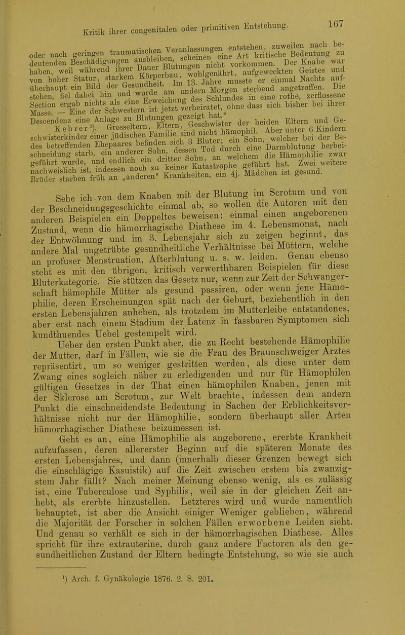 oder nach geringen trau.at^hen Vera^^^^^^^^^^ deutenden Beschädigungen vorkommen. Der Knabe war haben, weil während ahrer ^Jf^^l^^^^^^ aufgeweckten Geistes und von hoher Statur, starkem Ko^Pf/'^^;^: ^0° j°h,e raüsste er einmal Nachts auf- überhaupt ein Bild der G^^^^^.^^^^J^Jd^ernMorgr sterbend angetroffen. Die stehen, fiel dabei un und wurd^ am a^^ eine rothe, zerflossene rr-«%cteXn'Lr]S^^^^^^ sich bisher bei ihrer D;scendenz eine Anlage ^^t^X-n^'GeShwister der beiden Eltern und Ge- K e h r e r >)• Grosseltern Eltein' .^il Aber unter 6 Kindern schwisterkinder einer Jüdischen Familie indnicM des betreffenden Ehepaares befinden ^^ch j Bluter em '^o;^'herbei- |jÄei:Ä!a^2Se- IShSÄ'S-Ächen ist gesund. Sehe ich.von dem Knaben mit der Blutung im Scrotum und von der Bescbneidungsgeschicbte einmal ab, so wollen die Autoren mit den anlereTS p^^^^^^ beweisen: einmal euien angeborenen Za tand, wenn die hämorrhagische Diathese im 4. Lebensmonat nach der Entwöhnung und im 3. Lebensjahr sich zu zeigen beginnt, das indere Mal ungetrübte gesundheitliche Verhältnisse bei Mü^ttern, welche an profuser Menstruation, Afterblutung u. s w. leiden. Genau ebenso steht es mit den übrigen, kritisch verwerthbaren Beispielen für diese Bluterkategorie. Sie stützen das Gesetz nur, wenn zur Zeit der _bc^lwanger- schaft hämophile Mütter als gesund passiren, oder wenn jene Hämo- philie, deren Erscheinungen spät nach der Geburt, beziehentlich in den ersten Lebensjahren anheben, als trotzdem im Mutterleibe entstandenes, aber erst nach einem Stadium der Latenz in fassbaren Symptomen sich kundthuendes Uebel gestempelt wird. _ üeber den ersten Punkt aber, die zu Recht bestehende Hamophüie der Mutter, darf in Fällen, wie sie die Frau des Braunschweiger Arztes repräsentirt, um so weniger gestritten werden, als diese unter dem Zwang eines sogleich näher zu erledigenden und nur für Hämophilen gültigen Gesetzes in der That einen hämophilen Knaben, jenen mit der Sklerose am Scrotum, zur Welt brachte, indessen dem andern Punkt die einschneidendste Bedeutung in Sachen der Erblichkeitsver- hältnisse nicht nur der Hämophilie, sondern überhaupt aller Arten hämorrhagischer Diathese beizumessen ist. Geht es an, eine HämophiHe als angeborene, ererbte Krankheit aufzufassen, deren allererster Beginn auf die späteren Monate des ersten Lebensjahres, und dann (innerhalb dieser Grenzen bewegt sich die einschlägige Kasuistik) auf die Zeit zwischen erstem bis zwanzig- stem Jahr fällt? Nach meiner Meinung ebenso wenig, als es zulässig ist, eine Tuberculose und Syphilis, weil sie in der gleichen Zeit an- hebt, als ererbte hinzustellen. Letzteres wird und wurde namentlich behauptet, ist aber die Ansicht einiger Weniger geblieben, während die Majorität der Forscher in solchen Fällen erworbene Leiden sieht. Und genau so verhält es sich in der hämorrhagischen Diathese. Alles spricht für ihre extrauterine, durch ganz andere Factoreu als den ge- sundheitlichen Zustand der Eltern bedingte Entstehung, so wie sie auch 1) Arch. f. Gynäkologie 1876. 2. S. 201.