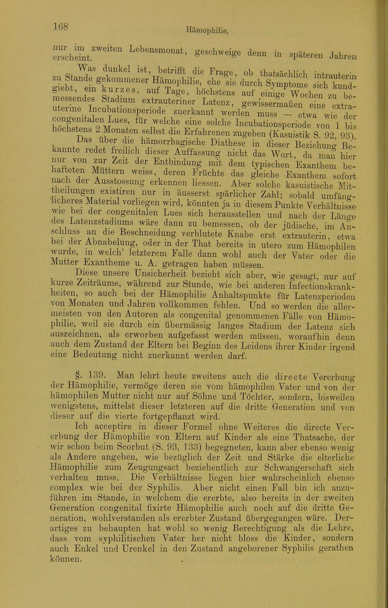 chi' Lebensmonat, geschweige denn in späteren Jahren öieoL, ein i^uizes, auf Tage, höchstens auf einicre Wochen zu hp- messendes Stadium extrauteriner Latenz, gewissermaßen eine ext a- uterme Incubationsperiode zuerkannt werden muss - etwT wie der congenitalen Lues für welche eine solche Incubationsperiode von 1 bis höchstens 2 Monaten selbst die Erfahrenen zugeben (Ka^istik S 92, 93 I>as Uber die hämorrhagische Diathese in dieser Beziehung Be- kannte redet freihch dieser Auffassung nicht das Wort da man Wer liaftetTn Z^' 4 ^^Pi-l^en'Extthem W hafteten Muttern weiss, deren Früchte das gleiche Exanthem sofort nach der Ausstossung erkennen Hessen. Aber solche kasuistische Mit- theilungen existiren nur in äusserst spärlicher Zahl; sobald umfäng- licheres Material vorhegen wird, könnten ja in diesem Punkte Verhältnisse wie bei der congenitalen Lues sich herausstellen und nach der Läuffe des Latenzstadiums wäre dann zu bemessen, ob der jüdische, im An- schluss an die Beschneidung verblutete Knabe erst extrauterin, etwa bei der Abnabelung, oder in der That bereits in utero zum Hämophilen wurde, m welch letzterem Falle dann wohl auch der Vater oder die Mutter Exantheme u. A. getragen haben müssen. Diese unsere Unsicherheit bezieht sich aber, wie gesagt, nur auf kurze Zeiträume, während zur Stunde, wie bei anderen Infectionskrank- heiten, so auch bei der Hämophilie Anhaltspunkte für Latenzperiodeu von Monaten und Jahren vollkommen fehlen. Und so werden die aller- meisten von den Autoren als congenital genommenen Fälle von Hämo- philie, weil sie durch ein übermässig langes Stadium der Latenz sich auszeichnen, als erworben aufgefasst werden müssen, woraufhin denn auch dem Zustand der Eltern bei Beginn des Leidens ihrer Kinder irgend eine Bedeutung nicht zuerkannt werden darf. §. 139. Man lehrt heute zweitens auch die directe Vererbung^ der Hämophilie, vermöge deren sie vom hämophilen Vater und von der hämophilen Mutter nicht nur auf Söhne und Töchter, sondern, bisweilen wenigstens, mittelst dieser letzteren auf die dritte Generation und von dieser auf die vierte fortgepflanzt wird. Ich acceptire in dieser Formel ohne Weiteres die directe Ver- erbung der Hämophilie von Eltern auf Kinder als eine Thatsache, der wir schon beim Scorbut (S. 93, 133) begegneten, kann aber ebenso wenig als Andere angeben, wie bezüglich der Zeit und Stärke die elterliche Hämophilie zum Zeugungsact beziehentlich zur Schwangerschaft sich verhalten muss. Die Verhältnisse liegen hier wahrscheinlich ebenso complex wie bei der Syphilis. Aber nicht einen Fall bin ich anzu- führen im Stande, in welchem die ererbte, also bereits in der zweiten Greneration congenital fixirte Hämophilie auch noch auf die dritte Ge- neration, wohlverstanden als ererbter Zustand übergegangen wäre. Der- artiges zu behaupten hat wohl so wenig Berechtigung als die Lehre, dass vom syphilitischen Vater her nicht bloss die Kinder, sondern auch Enkel und Urenkel in den Zustand angeborener Syphilis gerathen können.