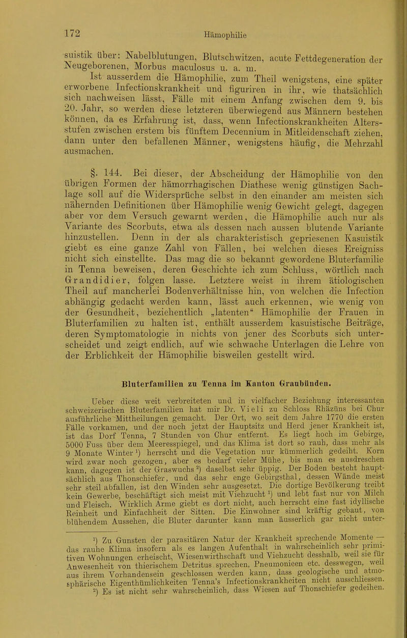 suistik über: Nabelblutungen, Blutschwitzen, acute Fettdegeneration der Neugeborenen, Morbus maculosus u. a. m. Ist ausserdem die Hämophilie, zum Theil wenigstens, eine später erworbene Infectionskrankheit und figuriren in ihr, wie thatsächlich sich nachweisen lässt, Fälle mit einem Anfang zwischen dem 9. bis 20. Jahr, so werden diese letzteren überwiegend aus Männern bestehen können, da es Erfahrung ist, dass, wenn Infectionskrankheiten Alters- stufen zwischen erstem bis fünftem Decennium in Mitleidenschaft ziehen, dann unter den befallenen Männer, wenigstens häufig, die Mehrzahl ausmachen. §. 144. Bei dieser, der Abscheiduug der Hämophilie von den übrigen Formen der hämorrhagischen Diathese wenig günstigen Sach- lage soll auf die Widersprüche selbst in den einander am meisten sich nähernden Definitionen über Hämophilie wenig Gewicht gelegt, dagegen aber vor dem Versuch gewarnt werden, die Hämophihe auch nur als Variante des Scorbuts, etwa als dessen nach aussen blutende Variante hinzustellen. Denn in der als charakteristisch gepriesenen Kasuistik giebt es eine ganze Zahl von Fällen, bei welchen dieses Ereigniss nicht sich einstellte. Das mag die so bekannt gewordene Bluterfamilie in Tenna beweisen, deren Geschichte ich zum Schluss, wörtlich nach Grandidier, folgen lasse. Letztere weist in ihrem ätiologischen Theil auf mancherlei Bodenverhältnisse hin, von welchen die Infection abhängig gedacht werden kann, lässt auch erkennen, wie wenig von der Gesundheit, beziehentlich „latenten Hämophilie der Frauen in Bluterfamilien zu halten ist, enthält ausserdem kasuistische Beiträge, deren Symptomatologie in nichts von jener des Scorbuts sich unter- scheidet und zeigt endlich, auf wie schwache Unterlagen die Lehre von der Erblichkeit der Hämophilie bisweilen gestellt wird. Bluterfainilien zu Tenna im Kanton Granbünden. lieber diese weit verbreiteten und in vielfacher Beziehung interessanten schweizerischen Bluterfamilien hat mir Dr. Vieli zu Schloss Rhäzüns bei Chur ausführliche Mittheilungen gemacht. Der Ort, wo seit dem Jahre 1770 die ersten Fälle vorkamen, und der noch jetzt der Hauptsitz und Herd jener Krankheit ist, ist das Dorf Tenna, 7 Stunden von Chur entfernt. Es liegt hoch im Gebirge, 5000 Fuss über dem Meeresspiegel, und das Klima ist dort so rauh, dass mehr als 9 Monate Winter herrscht und die Vegetation nur kümmerlich gedeiht. Korn wird zwar noch gezogen, aber es bedarf vieler Mühe, bis man es ausdreschen kann, dagegen ist der Graswuchs ^) daselbst sehr üppig. Der Boden besteht haupt- sächlich aus Thonschiefer, und das sehr enge Gebirgsthal, dessen Wände meist sehr steil abfallen, ist den Winden sehr ausgesetzt. Die dortige Bevölkerang treibt kein Gewerbe, beschäftigt sich meist mit Viehzuchtund lebt fast nur von Milch und Fleisch. Wirklich Arme giebt es dort nicht, auch herrscht eine fast idyllische Reinheit und Einfachheit der Sitten. Die Einwohner sind kräftig gebaut, von blühendem Aussehen, die Bluter darunter kann man äusserlich gar nicht unter- ') Zu Gunsten der parasitären Natur der Krankheit sprechende Momente das rauhe Klima insofern als es langen Aufenthalt in wahrscheinlich sehr primi- tiven Wohnungen erheischt, Wiesenwirthschaft und Viehzucht desshalb, weil sie tur Anwesenheit von thierischem Detritus sprechen, Pneumonieen etc. desswegen, weil aus ihrem Vorhandensein geschlossen werden kann, dass geologische uncl atmo- sphärische Eigenthümlichkeiten Tenna's Infectionskrankheiten nicht ausschliessen. Es ist nicht sehr wahrscheinlich, dass Wiesen auf Thonschiefer gedeihen.
