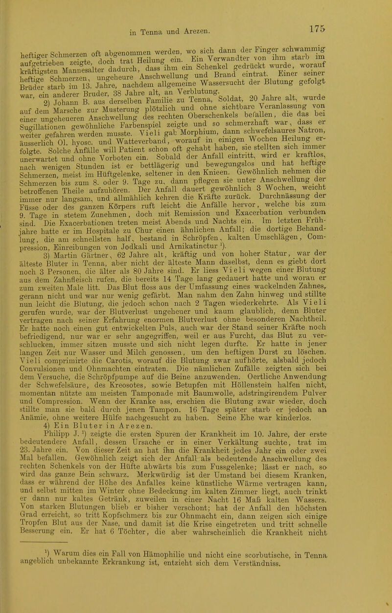 in Tenna und Arezen. 175 war Pin anderer Bruder, 38 Jahre alt, an Verblutung. , , , ' 2) Johann B aus derselben Familie zu Tenna, Solda , 20 Jalare alt, wurde auf dem Marsche zur Musterung plötzlich und ohne sichtbare Veranlassung von eüier ungeheueren Anschwellung des rechten Oberschenke s be allen, die das bex SugillatiSnen gewöhnliche Farbenspiel zeigte und so schmerzhaft war, dass er wefte gefahreS werden musste. Vieli gab Morphium, dann schwefelsaures Nat^^^^^ äusserüch Ol. hyosc. und Watteverband, worauf m einigen Wochen Heilung er- foMe. Solche Anfälle will Patient schon oft gehabt haben, sie stellten sich immer unerwartet und ohne Vorboten ein. Sobald der Anfall emtntt, wiM kraftlos nach wenigen Stunden ist er bettlägerig und bewegungslos und hat heftige Schmerzen, meist im Hüftgelenke, seltener in den Knieen. Gewöhnlich nehmen die Schmerzen bis zum 8. oder 9. Tage zu, dann pflegen sie unter Anschwellung der betroffenen Theile aufzuhören. Der Anfall dauert gewöhnlich 3 Wochen, weicht immer nur langsam, und allmählich kehren die Kräfte zurück. Durchnässung der Füsse oder des ganzen Körpers ruft leicht die Anfälle hervor, welche bis zum 9 Tage in stetem Zunehmen, doch mit Remission und Exacerbation verbunden sind Die Exacerbationen treten meist Abends und Nachts ein. Im letzten Früh- jahre hatte er im Hospitale zu Chur einen ähnlichen Anfall; die dortige Behand- lung, die am schnellsten half, bestand in Schröpfen, kalten Umschlägen, Com- pression, Einreibungen von Jodkali und Arnikatinctur 3) Martin Gärtner, 62 Jahre alt, kräftig und von hoher Statur, war der älteste Bluter in Tenna, aber nicht der älteste Mann daselbst, denn es giebt dort noch 3 Personen, die älter als 80 Jahre sind. Er liess Vieli wegen einer Blutung aus dem Zahnfleisch rufen, die bereits 14 Tage lang gedauert hatte und woran er zum zweiten Male litt. Das Blut fioss aus der Umfassung eines wackelnden Zahnes, gerann nicht und war nur wenig gefärbt. Man nahm den Zahn hinweg und stillte nun leicht die Blutung, die jedoch schon nach 2 Tagen wiederkehrte. Als Vieli gerufen wurde, war der Blutverlust ungeheuer und kaum glaublich, denn Bluter vertragen nach seiner Erfahrung enormen Blutverlust ohne besonderen Nachtheil. Er hatte noch einen gut entwickelten Puls, auch war der Stand seiner Ki-äfte noch befriedigend, nur war er sehr angegriffen, weil er aus Furcht, das Blut zu ver- schlucken, immer sitzen musste und sich nicht legen durfte. Er hatte in jener langen Zeit nur Wasser und Milch genossen, um den heftigen Durst zu löschen. Vieli comjDrimirte die Carotis, worauf die Blutung zwar aufhörte, alsbald jedoch Convulsionen und Ohnmächten eintraten. Die nämlichen Zufälle zeigten sich bei dem Versuche, die Schröpfpumpe auf die Beine anzuwenden. Oertliche Anwendung der Schwefelsäure, des Kreosotes, sowie Betupfen mit Höllenstein halfen nicht, momentan nützte am meisten Tamponade mit Baumwolle, adstringirendem Pulver und Compression. Wenn der Kranke ass, erschien die Blutung zwar wieder, doch stülte man sie bald durch jenen Tampon. 16 Tage später starb er jedoch an Anämie, ohne weitere Hülfe nachgesucht zu haben. Seine Ehe war kinderlos. 4) Ein Bluter in Arezen. Philipp J. ') zeigte die ersten Spuren der Krankheit im 10. Jahre, der erste bedeutendere Anfall, dessen Ursache er in einer Verkältung suchte, trat im 23. Jahre ein. Von dieser Zeit an hat ihn die Krankheit jedes Jahr ein oder zwei Mal befallen. Gewöhnlich zeigt sich der Anfall als bedeutende Anschwellung des rechten Schenkels von der Hüfte abwärts bis zum Fussgelenke; lässt er nach, so wird das ganze Bein schwarz. Merkwürdig ist der Umstand bei diesem Kranken, dass er während der Höhe des Anfalles keine künstliche Wärme vertragen kann, und selbst mitten im Winter ohne Bedeckung im kalten Zimmer liegt, auch trinkt er dann nur kaltes Getränk, zuweilen in einer Nacht 16 Maß kalten Wassers. Von starken Blutungen blieb er bisher verschont; hat der Anfall den höchsten Grad erreicht, so tritt Kopfschmerz bis zur Ohnmacht ein, dann zeigen sich einige Tropfen Blut aus der Nase, und damit ist die Krise eingetreten und tritt schnelle Besserung ein. Er hat 6 Töchter, die aber wahrscheinlich die Krankheit nicht Warum dies ein Fall von Hämophilie und nicht eine scorbutische, in Tenna angeblich unbekannte Erkrankung ist, entzieht sich dem Verständniss.