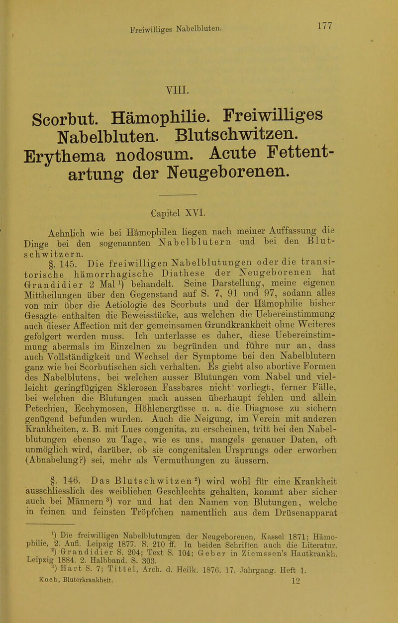 VIII. Scorbut. Hämophilie. Freiwilliges Nabelbluten. Blutschwitzen. Erythema nodosum. Acute Fettent- artung der Neugeborenen. Capitel XVI. Aehnlich wie bei Hämophilen liegen nach meiner Auffassung die Dinge bei den sogenannten Nabelblutern und bei den Blut- schwitzern. §. 145. Die freiwilligen Nabelblutungen oder dae transi- torische hämorrhagische Diathese der Neugeborenen hat Orandidier 2 MaP) behandelt. Seine Darstellung, meine eigenen Mittheilungen über den Gegenstand auf S. 7, 91 und 97, sodann alles von mir über die Aetiologie des Scorbuts und der Hämophilie bisher Gesagte enthalten die Beweisstücke, aus welchen die Uebereinstimmung auch dieser AfiFection mit der gemeinsamen Grundkrankheit ohne Weiteres gefolgert werden muss. Ich unterlasse es daher, diese Uebereinstim- mung abermals im Einzelnen zu begründen und führe nur an, dass auch Vollständigkeit und Wechsel der Symptome bei den Nabelblutern ganz wie bei Scorbutischen sich verhalten. Es giebt also abortive Formen des Nabelblutens, bei welchen ausser Blutungen vom Nabel und viel- leicht geringfügigen Sklerosen Fassbares nicht vorliegt, ferner Fälle, bei welchen die Blutungen nach aussen überhaupt fehlen und allein Petechien, Ecchymosen, Höhlenergüsse u. a. die Diagnose zu sichern genügend befunden wurden. Auch die Neigung, im Verein mit anderen Krankheiten, z. B. mit Lues congenita, zu erscheinen, tritt bei den Nabel- blutungen ebenso zu Tage, wie es uns, mangels genauer Daten, oft unmöglich wird, darüber, ob sie congenitalen Ursprungs oder erworben (Abnabelung?) sei, mehr als Vermuthungen zu äussern. §. 146. Das Blutschwitzen 2) wird wohl für eine Krankheit ausschliesslich des weiblichen Geschlechts gehalten, kommt aber sicher auch bei Männern ^) vor und hat den Namen von Blutungen, welche in feinen und feinsten Tröpfchen namentlich aus dem Drüsenapparat ') Die freiwilligen Nabelblutungen der Neugeborenen, Kassel 1871; Hämo- philie, 2. Aufl. Leipzig 1877. S. 210 ff. In beiden Schriften auch die Literatur. _ ^) Grandidier S. 204; Text S. 104; Geber in Ziemssen's Hautkrankh. Leipzig 1884. 2. Halbband. S. 303. Hart S. 7; Titte 1, Arch. d. Heilk. 1876. 17. Jahrgang. Heft 1. Koch, Bluterkrankheit. 12