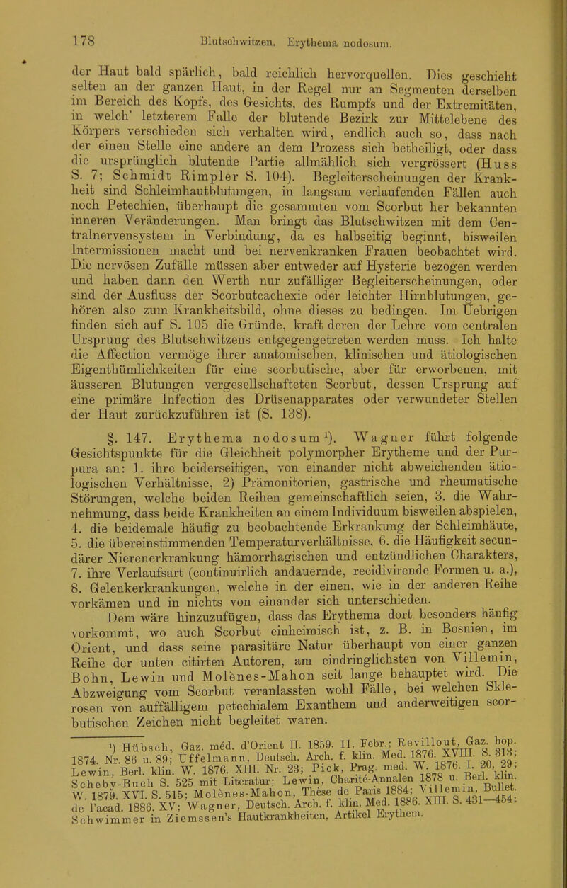 der Haut bald spärlich, bald reichlich hervorquellen. Dies geschieht selten an der ganzen Haut, in der Regel nur an Segmenten derselben im Bereich des Kopfs, des Gesichts, des Rumpfs und der Extremitäten, in welch' letzterem Falle der blutende Bezirk zur Mittelebene des Körpers verschieden sich verhalten wird, endlich auch so, dass nach der einen Stelle eine andere an dem Prozess sich betheiligt, oder dass die ursprünglich blutende Partie allmählich sich vergrössert (Huss S. 7; Schmidt Rimpler S. 104). Begleiterscheinungen der Krank- heit sind Schleimhautblutungen, in langsam verlaufenden Fällen auch noch Petechien, überhaupt die gesammten vom Scorbut her bekannten inneren Veränderungen. Man bringt das Blutschwitzen mit dem Cen- tralnervensystem in Verbindung, da es halbseitig beginnt, bisweilen Intermissionen macht und bei nervenkranken Frauen beobachtet wird. Die nervösen Zufälle müssen aber entweder auf Hysterie bezogen werden, und haben dann den Werth nur zufälliger Begleiterscheinungen, oder sind der Ausfluss der Scorbutcachexie oder leichter Hirnblutungen, ge- hören also zum Krankheitsbild, ohne dieses zu bedingen. Im Uebrigen finden sich auf S. 105 die Gründe, kraft deren der Lehre vom centralen Ursprung des Blutschwitzens entgegengetreten werden muss. Ich halte die Affection vermöge ihrer anatomischen, klinischen und ätiologischen Eigenthümlichkeiten für eine scorbutische, aber für erworbenen, mit äusseren Blutungen vergesellschafteten Scorbut, dessen Ursprung auf eine primäre Infection des Drüsenapparates oder verwundeter Stellen der Haut zurückzuführen ist (S. 138). §. 147. Erythema nodosum^). Wagner führt folgende Gesichtspunkte für die Gleichheit polymorpher Erytheme und der Pur- pura an: 1. ihre beiderseitigen, von einander nicht abweichenden ätio- logischen Verhältnisse, 2) Prämonitorien, gastrische und rheumatische Störungen, welche beiden Reihen gemeinschaftlich seien, 3. die Wahr- nehmung, dass beide Krankheiten an einem Individuum bisweilen abspielen, 4. die beidemale häufig zu beobachtende Erkrankung der Schleimhäute, 5. die übereinstimmenden Temperaturverhältnisse, 6. die Häufigkeit secun- därer Nierenerkrankung hämorrhagischen und entzündlichen Charakters, 7. ihre Verlaufsart (continuirlich andauernde, recidivirende Formen u. a.), 8. Gelenkerkrankungen, welche in der einen, wie in der anderen Reihe vorkämen und in nichts von einander sich unterschieden. Dem wäre hinzuzufügen, dass das Erythema dort besonders häufig vorkommt, wo auch Scorbut einheimisch ist, z. B. in Bosnien, im Orient, und dass seine parasitäre Natur überhaupt von einer ganzen Reihe der unten citirten Autoren, am eindringlichsten von Villemin, Bohn, Lewin und Molenes-Mahon seit lange behauptet wird. Die Abzweigung vom Scorbut veranlassten wohl Fälle, bei welchen Skle- rosen von auffälligem petechialem Exanthem und anderweitigen scor- butischen Zeichen nicht begleitet waren. ^) Hübsch, Gaz. med. d'Orient II. 1859. 11- Febr.; ^7^110^*' hop 1874. Nr. 86 u. 89 Uffelmann, Deutsch. Arch. f. khn. Med. 1876. XVIII. 313, Lewin, Berl. klin. W. 1876. XIII. Nr. 23; Pick Prag^ ^^l^Tö.l^!^-kUn^ Schebv-Buch S. 525 mit Literatur; Lewin, Chante-Annalen 1878 u. .^ierl. k m- W. 1879. XVI S. 515; Molenes-Mahon, TMse Paris 1884; Vi lemin^^M^^^^^^ de l'acad. 1886. XV; Wagner, Deutsch Arch. f. khn. Med. 886 XIIL S. 431-454. Schwimmer in Ziemssen's Hautkrankheiten, Artikel Lrythem.