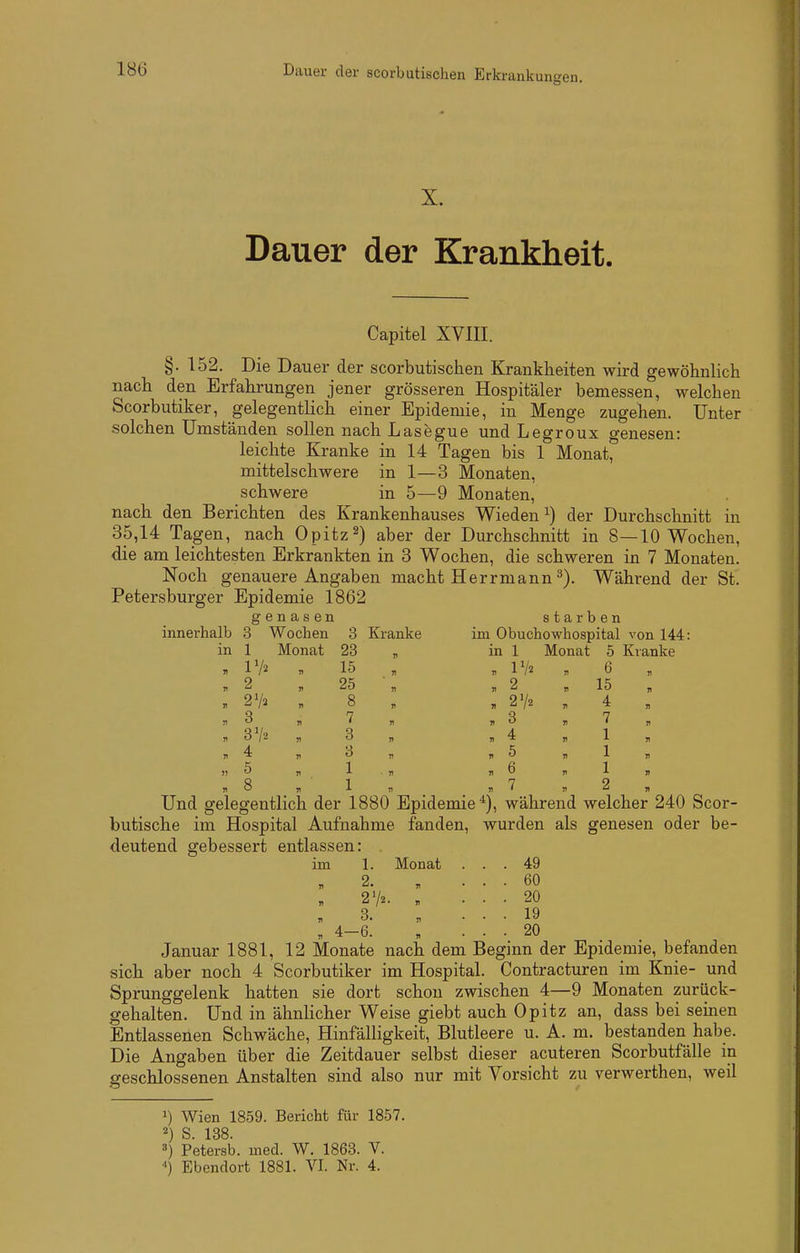 Iö6 Dauer der scorbutiachen Erkrank untren. X. Dauer der Krankheit. Capitel XVIII. §. 152. Die Dauer der scorbutischen Krankheiten wird gewöhnlich nach den Erfahrungen jener grösseren Hospitäler bemessen, welchen Scorbutiker, gelegentlich einer Epidemie, in Menge zugehen. Unter solchen Umständen sollen nach Läsegue und Legroux genesen: leichte Kranke in 14 Tagen bis 1 Monat, mittelschwere in 1—3 Monaten, schwere in 5—9 Monaten, nach den Berichten des Krankenhauses Wieden^) der Durchschnitt in 35,14 Tagen, nach Opitz2) aber der Durchschnitt in 8—10 Wochen, die am leichtesten Erkrankten in 3 Wochen, die schweren in 7 Monaten. Noch genauere Angaben macht Herrmann ^). Während der St. Petersburger Epidemie 1862 innerhalb genasen starben Ib 3 Wochen 3 Kranke im Obuchowhospital von 144 in 1 Monat 23 71 in 1 Monat 5 Kranke 71 IV2 15 71 71 Vh 77 6 71 T 2 r> 25 71 71 2 71 15 71 V 2'Ii n 8 II , 2V2 71 4 n n 3 n 7 77 . 3 71 7 71 71 3V2 V 3 71 „ 4 n 1 71 77 4 V 8 17 71 5 71 1 71 S7 5 v 1 ■ 77 ,7 6 71 1 77 71 8 1) 1 n , V 71 2 71 Und gelegentlich der 1880 Epidemie^), während welcher 240 Scor- butische im Hospital Aufnahme fanden, wurden als genesen oder be- deutend gebessert entlassen: 1. Monat 49 60 20 19 20 71 2. n 71 3. „ 1, 4-6. Januar 1881, 12 Monate nach dem Begmn der Epidemie, befanden sich aber noch 4 Scorbutiker im Hospital. Contracturen im Knie- und Sprunggelenk hatten sie dort schon zwischen 4—9 Monaten zurück- gehalten. Und in ähnlicher Weise giebt auch Opitz an, dass bei semen Entlassenen Schwäche, Hinfälligkeit, Blutleere u. A. m. bestanden habe. Die Angaben über die Zeitdauer selbst dieser acuteren Scorbutfälle in geschlossenen Anstalten sind also nur mit Vorsicht zu verwerthen, weil 1) Wien 1859. Bericht für 1857. 2) S. 138. 8) Petersb. med. W. 1863. V.