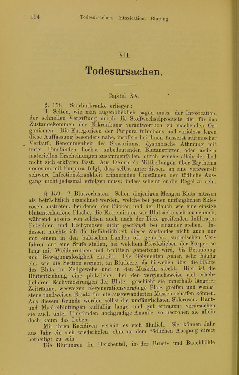 Todesursachen. Intoxication. Bluton. XIL Todesursachen. Capitel XX. §. 158. Scorbutkranke erliegen: 1. Selten, wie mau augenblicklicli sagen muss, der Intoxication, der schnellen Vergiftung durch die Stoffwechselproducte der für das Zustandekommen der Erkrankung verantwortlich zu machenden Or- ganismen. Die Kategorieen der Purpura fulminans und variolosa legen diese Auffassung besonders nahe, insofern bei ihnen äusserst stürmischer Verlauf, Benommenheit des Sensoriums, dyspnoische Athmung mit unter Umständen höchst unbedeutenden Blutaustritten oder andern materiellen Erscheinungen zusammenfallen, durch welche allein der Tod nicht sicherklären lässt. Aus Demme's Mittheilungen über Ery thema nodosum mit Purpura folgt, dass selbst unter diesen, an eine verzweifelt schwere Infectionskrankheit erinnernden Umständen der tödliche Aus- gang nicht jedesmal erfolgen muss; indess scheint er die Regel zu sein. §. 159. 2. Blutverlusten. Schon diejenigen Mengen Bluts müssen als beträchtlich bezeichnet werden, welche bei jenen umfänglichen Skle- rosen austreten, bei denen der Rücken und der Bauch wie eine einzige blutunterlaufene Fläche, die Extremitäten wie Blutsäcke sich ausnehmen, während abseits von solchen auch nach der Tiefe greifenden Infiltraten Petechien und Ecchymosen dicht gedrängt bei einander stehen. In- dessen möchte ich die Gefährlichkeit dieses Zustandes nicht auch nur mit einem in den baltischen Landen oft geübten, stürmischen Ver- fahren auf eine Stufe stellen, bei welchem Pferdedieben der Körper so laug mit Weidenruthen und Knütteln gepeitscht wird, bis Betäubung und Bewegungslosigkeit eintritt. Die Gelynchten gehen sehr häufig ein, wie die Section ergiebt, an Blutleere, da bisvpeilen über die Hälfte des Bluts im Zellgewebe und in den Muskeln steckt. Hier ist die Blutentziehung eine plötzliche; bei den vergleichsweise viel erheb- licheren Ecchymosirungen der Bluter geschieht sie innerhalb längerer Zeiträume, weswegen Regenerationsvorgänge Platz greifen und wenig- stens theilweisen Ersatz für die ausgewanderten Massen schaffen können. Aus diesem Grunde werden selbst die umfänglichsten Sklerosen, Haut- und Muskelblutungen auffällig lange und gut ertragen; verursachen sie auch unter Umständen hochgradige Anämie, so bedrohen sie allein doch kaum das Leben. o- i t i Mit ihren Recidiven verhält es sich ähnlich. Sie können Jahr aus Jahr ein sich wiederholen, ohne an dem tödlichen Ausgang direct betheiligt zu sein. _ , „ 11 .-n Die Blutungen im Herzbeutel, in- der Brust- und Bauchhohle