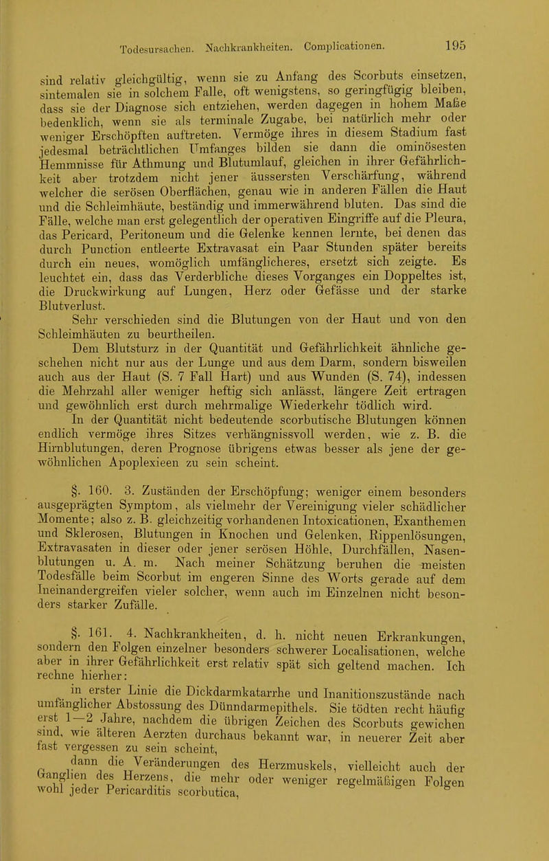 sind relativ gleichgültig, wenn sie zu Anfang des Scorbuts einsetzen, sintemalen sie in solchem Falle, oft wenigstens, so geringfügig bleiben, dass sie der Diagnose sich entziehen, werden dagegen m hohem Maße bedenklich, wenn sie als terminale Zugabe, bei natürlich mehr oder weniger Erschöpften auftreten. Vermöge ihres in diesem Stadium fast jedesmal beträchtlichen Umfanges bilden sie dann die ominösesten Hemmnisse für Athmung und Blutumlauf, gleichen in ihrer Gefährlich- keit aber trotzdem nicht jener äussersten Verschärfung, während Avelcher die serösen Oberflächen, genau wie in anderen Fällen die Haut und die Schleimhäute, beständig und immerwährend bluten. Das sind die Fälle, welche man erst gelegentlich der operativen Eingriffe auf die Pleura, das Pericard, Peritoneum und die Gelenke kenneu lernte, bei denen das durch Function entleerte Extravasat ein Paar Stunden später bereits durch ein neues, womöglich umfänglicheres, ersetzt sich zeigte. Es leuchtet ein, dass das Verderbliche dieses Vorganges ein Doppeltes ist, die Druckwirkung auf Lungen, Herz oder Gefässe und der starke Blutverlust. Sehr verschieden sind die Blutungen von der Haut und von den Schleimhäuten zu beurtlieilen. Dem Blutsturz in der Quantität und Gefährlichkeit ähnliche ge- schehen nicht nur aus der Lunge und aus dem Darm, sondern bisweilen auch aus der Haut (S. 7 Fall Hart) und aus Wunden (S. 74), indessen die Mehrzahl aller weniger heftig sich anlässt, längere Zeit ertragen und gewöhnlich erst durch mehrmalige Wiederkehr tödlich wird. In der Quantität nicht bedeutende scorbutische Blutungen können endlich vermöge ihres Sitzes verhängnissvoll werden, wie z. B. die Hirnblutungen, deren Prognose übrigens etwas besser als jene der ge- wöhnlichen Apoplexieen zu sein scheint. §. 160. 3. Zuständen der Erschöpfung; weniger einem besonders ausgeprägten Symptom, als vielmehr der Vereinigung vieler schädlicher Momente; also z.B. gleichzeitig vorhandenen Litoxicationen, Exanthemen und Sklerosen, Blutungen in Knochen und Gelenken, Rippenlösungen, Extravasaten in dieser oder jener serösen Höhle, Durchfällen, Nasen- blutungen u. A. m. Nach meiner Schätzung beruhen die meisten Todesfälle beim Scorbut im engeren Sinne des Worts gerade auf dem Ineinandergreifen vieler solcher, wenn auch im Einzelnen nicht beson- ders starker Zufälle. §. 161. 4. Nachkrankheiten, d. h. nicht neuen Erkrankungen, sondern den Folgen einzelner besonders schwerer Localisationen, welche aber in ihrer Gefährlichkeit erst relativ spät sich geltend machen. Ich rechne hierher: in erster Linie die Dickdarmkatarrhe und Inanitionszustände nach umfänglicher Abstossung des Dünndarmepithels. Sie tödten recht häufig erst 1-2 Jahre, nachdem die übrigen Zeichen des Scorbuts gewichen sind, wie älteren Aerzten durchaus bekannt war, in neuerer Zeit aber last vergessen zu sein scheint, dann die Veränderungen des Herzmuskels, vielleicht auch der l^anglien des Herzens, die mehr oder weniger regelmäfBigen Folgen wohl jeder Pericarditis scorbutica, ö e s u g«ii