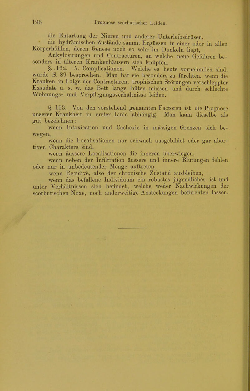 die Entartung der Nieren und anderer Unterleibsdrüsen, ' die hydrämischen Zustände sammt Ergüssen in einer oder in allen Körperhölilen, deren Genese noch so sehr im Dunkeln liegt, Ankylosirungen und Contracturen, an welche neue Gefahren be- sonders in älteren Krankenhäusern sich knüpfen. §.162. 5. Complicationen. Welche es heute vornehmlich sind, wurde S. 89 besprochen. Man hat sie besonders zu fürchten, wenn die Kranken in Folge der Contracturen, trophischen Störungen verschleppter Exsudate u. s. w. das Bett lange hüten müssen und durch schlechte Wohnungs- und Verpflegungsverhältnisse leiden. §. 163. Von den vorstehend genannten Factoren ist die Prognose unserer Krankheit in erster Linie abhängig. Man kann dieselbe als gut bezeichnen: wenn Intoxication und Cachexie in mässigen Grenzen sich be- wegen, wenn die Localisationen nur schwach ausgebildet oder gar abor- tiven Charakters sind, wenn äussere Localisationen die inneren überwiegen, wenn neben der Infiltration äussere und innere Blutungen fehlen oder nur in unbedeutender Menge auftreten, wenn Recidive, also der chronische Zustalid ausbleiben, wenn das befallene Individuum ein robustes jugendliches ist und unter Verhältnissen sich befindet, welche weder Nachwirkungen der scorbutischen Noxe, noch anderweitige Ansteckungen befürchten lassen.