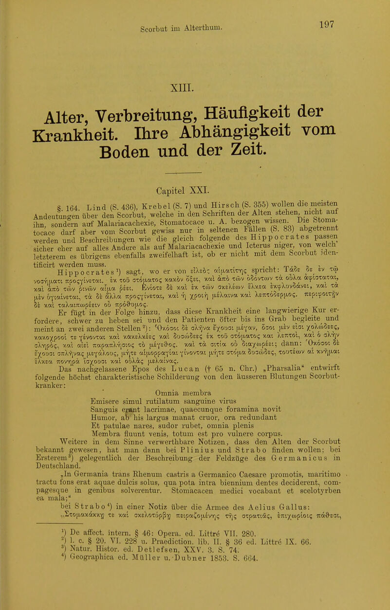 Scorbut im Alterthum. XIIL Alter, Verbreitung, Häufigkeit der Krankheit. Ihre Abhängigkeit vom Boden und der Zeit. Capitel XXI. 8 164. Lind (S. 436), Krebel (S. 7) und Hirsch (S. 355) wollen die meisten Andeutungen über den Scorbut, welche in den Schriften der Alten stehen nicht auf ihn, sondern auf Malariacachexie, Stomatocace u A. bezogen wissen Die Stoma- io^^ce darf aber vom Scorbut gewiss nur in seltenen Fällen (S. 83) abgetrennt werden und Beschreibungen wie die gleich folgende des Hipp o erat es passen sicher eher auf alles Andere als auf Malariacachexie und Icterus niger, von welch letzterem es übrigens ebenfalls zweifelhaft ist, ob er nicht mit dem Scorbut iden- tificirt werden muss. , -i. nw,, ^ - - Hippocrates») sagt, wo er von zllsbz fj.i\).auz^i spricht: ia^ie os^ ev voc-fiLiaxt Tzpoaivs'zai. Iv. loö OTou-aTO? xaxöv ö'^ei, xal ajiö xü>v üoovxwv xa ooXa fttp-airaxai, xal icTtö tüiv ptvwv ryljia pssi. Eviots 8s xal Iv. xcLv oxsXEtuv iXxsa sxtpXuvöavsi, xa-. xa [isv ü-fialvsxai, xa §£ älla. Ttpo^^tvexai, xal -fi xpotr] [XEXatva xal ltmöosp\LOi. UEpi'foix-flV 8e xal xaXaiTCtupEEiv ou '!zp6d'0\L0<;. . . Er fügt in der Folge hinzu, dass diese Krankheit eine langwierige Kur er- fordere, schwer zu heben sei und den Patienten öfter bis ins Grab begleite und Ej(oüoi OiiX-rjvai; (j.E-cäXou;, [J.-fixe al[ioppaf lai ^tvovxai [j.YjX£ oxofxa SuoöiSei;, xouxewv ai xv?j[xai E/vXEa icovfjpa ta}(Ouat xal oöXä? [ieXatvai;. Das nachgelassene Epos des Lucan (f 65 n. Chr.) „Pharsalia entwirft folgende höchst charakteristische Schilderung von den äusseren Blutungen Scorbut- kranker: Omnia membra Emisere simul rutilatum sanguine virus Sanguis e;fant lacrimae, quaecunque foramina novit Humor, ab his largus manat cruor, ora redundant Et patulae nares, sudor rubet, omnia plenis Membra fluunt venis, totum est pro vulnere coi-pus. Weitere in dem Sinne verwerthbare Notizen, dass den Alten der Scorbut bekannt gewesen, hat man dann bei Plinius und Strabo finden wollen; bei Ersterem') gelegentlich der Beschreibung der Feldzüge des Germanicus in Deutschland. „In Germania trans Rhenum castris a Germanico Caesare promotis, maritimo tractu fons erat aquae dulcis solus, qua pota intra biennium dentes deciderent, com- pagesque in genibus solverentur. Stomäcacen medici vocabant et scelotyrben ea mala; bei Strabo'') in einer Notiz über die Armee des Aelius Gallus: ,,Sxo(iaxdxx-(j XE xal cxEXoxüpß-j; nEipaCojXEVYji; x-rj? oxpaxiä?, STti^^coploK; itä'S'Eat, 1) De affect. intern. § 46: Opera, ed. Littre VII. 280. =) 1. c. § 20. VI. 228 u. Praediction. lib. II. § 36 ed. Littre IX. 66. ä) Natur. Hi-stor. ed. Detlefsen, XXV. 3. S. 74. ■•) Geographica ed. Müller u. Dubner 1853. S. 664.