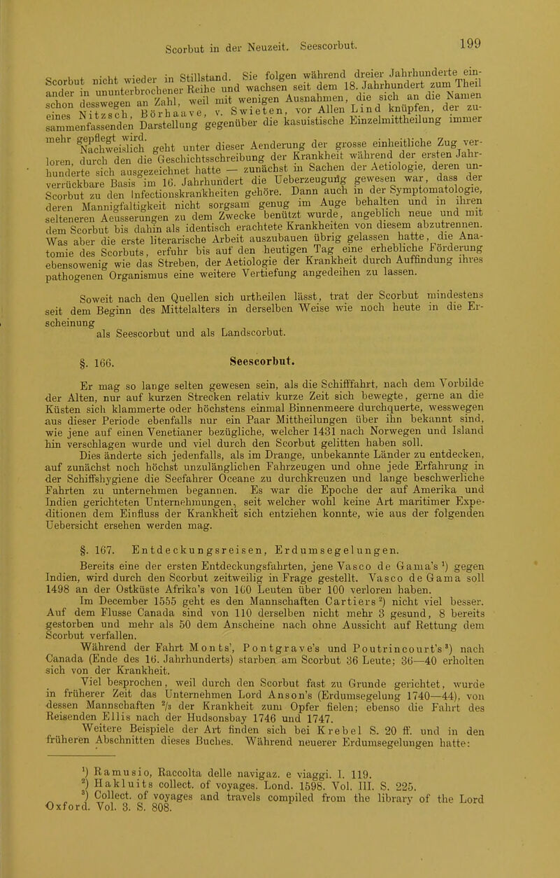 Scorbut in der Neuzeit. Seescorbut. c Ii. • in Rfillsttind Sie folgen während dreier Jahrhunderte ein- Scorbut i'^bt y edei m Stm^^^ 18. Jahrhundert zum Theil sTn^enis^de; SuV/gegenüber die kasuistische Einzehnittheilung immer ÄweiSIch geht unter dieser Aenderung der grosse einheitliche Zug ver- loren S den die Geschichtsschreibung der Krankheit während der ersten Jahr- hunderte sich ausgezeichnet hatte - zunächst m Sachen der Aetiologie, deren un- verrückbare Basis im 16. Jahrhundert die Leberzeugudg gewesen war, das der Scorbut zu den Infectionskrankheiten gehöre. Dann auch m der Symptomatologie, deren Mannigfaltigkeit nicht sorgsam genug im Auge behalten und m ihren selteneren Aeusserungen zu dem Zwecke benützt wurde, angeblich neue und mit dem Scorbut bis dahin als identisch erachtete Krankheiten von diesem abzutrennen. Was aber die erste literarische Arbeit auszubauen übrig gelassen hatte, die Ana- tomie des Scorbuts, erfuhr bis auf den heutigen Tag eine erhebliche Fordeining ebensowenig wie das Streben, der Aetiologie der Krankheit durch Auffindung ihres pathogenen Organismus eine weitere Vertiefung angedeihen zu lassen. Soweit nach den Quellen sich urtheilen lässt, trat der Scorbut mindestens seit dem Beginn des Mittelalters in derselben Weise wie noch heute in die Er- scheinung als Seescorbut und als Landscorbut. §. 166. Seescorbut. Er mag so lange selten gewesen sein, als die Schifffahrt, nach dem Vorbilde der Alten, nur auf kurzen Strecken relativ kurze Zeit sich bewegte, gerne an die Küsten sich klammerte oder höchstens einmal Binnenmeere durchquerte, wesswegen aus dieser Periode ebenfalls nur ein Paar Mittheilungen über ihn bekannt sind, wie jene auf einen Venetianer bezügliche, welcher 1431 nach Norwegen und Island Tnin verschlagen wurde und viel durch den Scorbut gelitten haben soll. Dies änderte sich jedenfalls, als im Drange, unbekannte Länder zu entdecken, auf zunächst noch höchst unzulänglichen Fahrzeugen und ohne jede Erfahrung in der SchifFshygiene die Seefahrer Oceane zu durchkreuzen und lange beschwerliche Fahrten zu unternehmen begannen. Es war die Epoche der auf Amerika und Indien gerichteten Unternehmungen, seit welcher wohl keine Art maritimer Expe- ditionen dem Einfluss der Krankheit sich entziehen konnte, wie aus der folgenden Uebei'sicht ersehen werden mag. §. 167. Entdeckungsreisen, Erdumsegelungen. Bereits eine der ersten Entdeckungsfahrten, jene Vaseo de Gaiiia's') gegen Indien, wird durch den Scorbut zeitweilig in Frage gestellt. Vasco de Gama soll 1498 an der Ostküste Afrika's von IGO Leuten über 100 verloren haben. Im December 1555 geht es den Mannschaften Cartiers^) nicht viel besser. Auf dem Flusse Canada sind von 110 derselben nicht mehr 3 gesund, 8 bereits gestorben und mehr als 50 dem Anscheine nach ohne Aussicht auf Rettung dem Scorbut verfallen. Während der Fahrt Mon ts', Pontgrave's und Poutrincourt's') nach Canada (Ende des 16. Jahrhunderts) starben am Scorbut 36 Leute; 36—40 erholten sich von der Krankheit. Viel besprochen, weil durch den Scorbut fast zu Grunde gerichtet, wurde in früherer Zeit das Unternehmen Lord Anson's (Erdumsegelung 1740—44). von dessen Mannschaften ^/s der Krankheit zum Opfer fielen; ebenso die Fahrt des Reisenden Ellis nach der Hudsonsbay 1746 und 1747. Weitere Beispiele der Ai-t finden sich bei Krebel S. 20 ft'. und in den früheren Abschnitten dieses Buches. Während neuerer Erdumsegelungen hatte: ') Ramusio, Raccolta delle navigaz. e viaggi. I. 119. «) Hakluits collect, of voyages. Lond. 1598. Vol. IlL S. 225. ') Collect, of voyages and travels compiled from the library of the Lord Oxford. VoL 3. S. 808.
