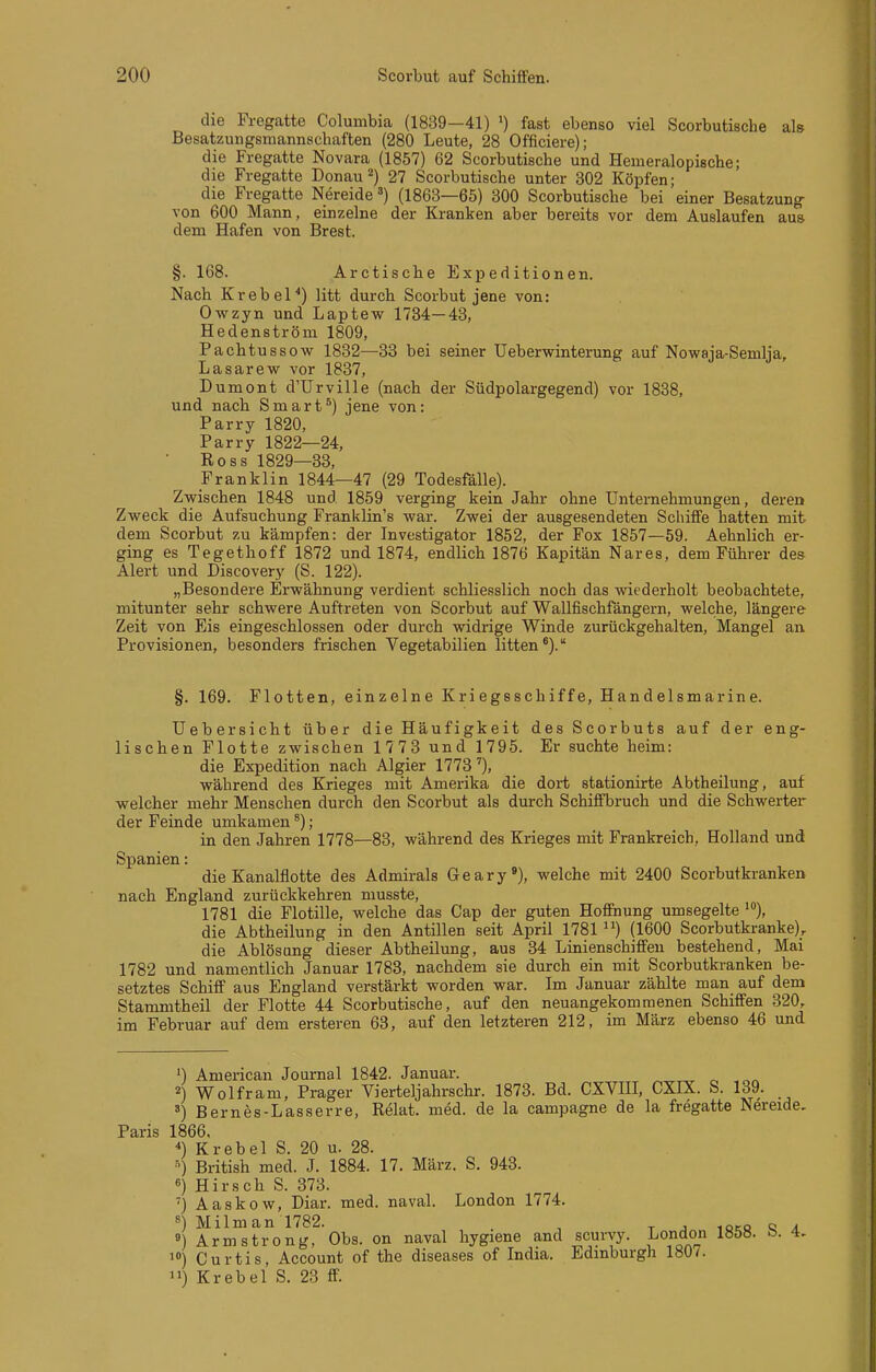 die Fregatte Columbia (1839—41) ') fast ebenso viel Scorbutische als Besatzungsmannschaften (280 Leute, 28 Officiere); die Fregatte Novara (1857) 62 Scorbutische und Hemeralopische; die Fregatte Donau 2) 27 Scorbutische unter 302 Köpfen; die Fregatte Nereide') (1863—65) 300 Scorbutische bei einer Besatzung von 600 Mann, einzelne der Kranken aber bereits vor dem Auslaufen aus dem Hafen von Brest. §. 168. Arctische Expeditionen. Nach Krebel'') litt durch Scorbut jene von: Owzyn und Laptew 1784—43, Hedenström 1809, Pachtussow 1832—83 bei seiner Ueberwinterung auf Nowaja-Semlja, Lasarew vor 1837, Dumont d'Urville (nach der Südpolargegend) vor 1838, und nach Smart^) jene von: Parry 1820, Parry 1822—24, Ross 1829—33, Franklin 1844—47 (29 Todesfälle). Zwischen 1848 und 1859 verging kein Jahr ohne Unternehmungen, deren Zvi^eck die Aufsuchung Franklin's war. Zwei der ausgesendeten Schiffe hatten mit dem Scorbut zu kämpfen: der Investigator 1852, der Fox 1857—59. Aehnlich er- ging es Tegethoff 1872 und 1874, endlich 1876 Kapitän Nares, dem Führer des Alert und Discovery (S. 122). „Besondere Erwähnung verdient schliesslich noch das wiederholt beobachtete, mitunter sehr schwere Auftreten von Scorbut auf Wallfischfängern, welche, längere Zeit von Eis eingeschlossen oder durch widrige Winde zurückgehalten, Mangel an Provisionen, besonders frischen Vegetabilien litten'). §. 169. Flotten, einzelne Kriegsschiffe, Handelsmarine. Uebersicht über die Häufigkeit des Scorbuts auf der eng- lischen Flotte zwischen 1773 und 1795. Er suchte heim: die Expedition nach Algier 1773'), während des Krieges mit Amerika die dort stationirte Abtheilung, auf welcher mehr Menschen durch den Scorbut als durch Schiffbruch und die Schwerter der Feinde umkamen'); in den Jahren 1778—83, während des Krieges mit Frankreich, Holland und Spanien: die Kanalflotte des Admirals Geary'), welche mit 2400 Scorbutkranken nach England zurückkehren musste, 1781 die Flotille, welche das Cap der guten Hoffnung umsegelte ), die Abtheilung in den Antillen seit April 1781 (1600 Scorbutkranke), die Ablösang dieser Abtheilung, aus 34 Linienschiffen bestehend, Mai 1782 und namentlich Januar 1783, nachdem sie durch ein mit Scorbutkranken be- setztes Schiff aus England verstärkt worden war. Im Januar zählte man auf dem Stammtheil der Flotte 44 Scorbutische, auf den neuangekommenen Schiffen 320, im Februar auf dem ersteren 63, auf den letzteren 212, im März ebenso 46 und ') American Journal 1842. Januar. 2) Wolfram, Prager Vierteljahrschr. 1873. Bd. CXVIII, CXIX. S. 139. 8) Bernes-Lasserre, Relat. med. de la campagne de la fregatte Nereide. Paris 1866. ) Krebel S. 20 u. 28. British med. J. 1884. 17. März. S. 943. «) Hirsch S. 373. '} Aaskow, Diar. med. naval. London 1774. s) Milman 1782. ^ ^ , „ . 8) Armstrong, Obs. on naval hygiene and scurvy. London 1858. b. 4. 1») Curtis, Account of the diseases of India. Edinburgh 1807. 11) Krebel S. 23 ff.