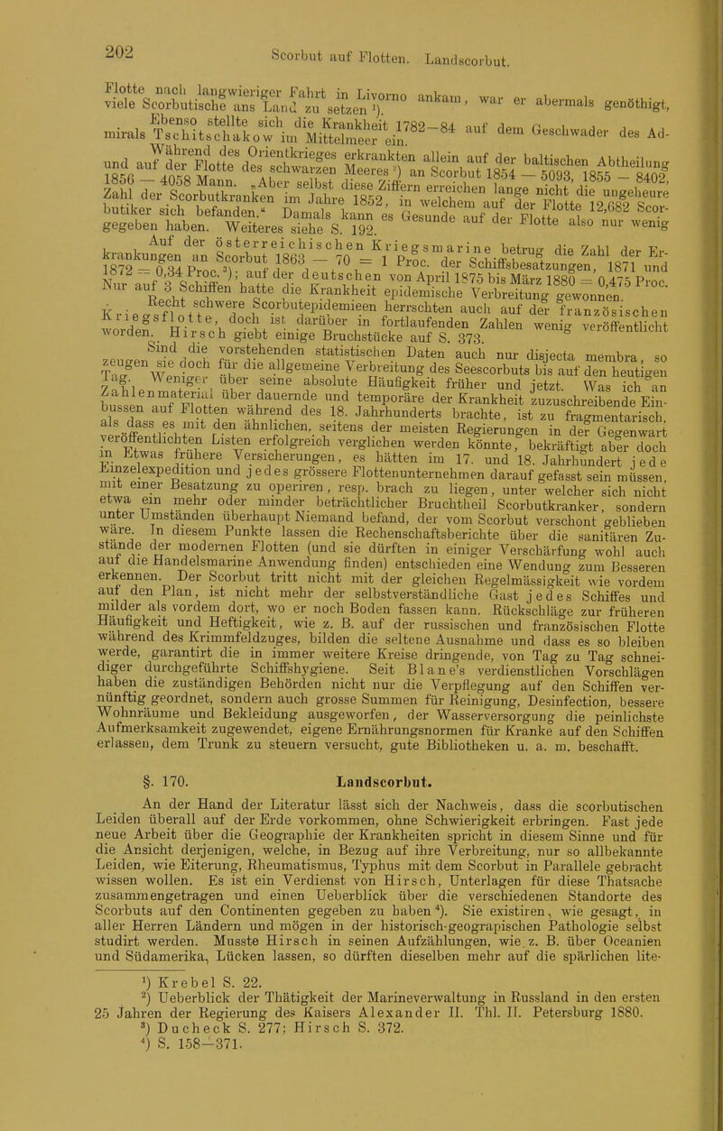 Scorbut auf Flotten. Landscorbut. Auf der o sterr ei chis ch en Kri eg sm arine betrug dip 7-iM <1pr TT,- ?r2 -T34Proc'?'^'1' ^ ScLÄsaiungenM8? \md i«/^ - 0,d4Proc.=); auf der deutschen von April 1875 bis März 1880 - nIt^^ p.!.. Nur auf 3 Schiffen hatte die Krankheit epidemlche'^SSn^f^^^^^^ Krieasflot'tP 1^1 ^^^'^ ^ei französischen AI legstlotte doch ist daruoer in fortlaufenden Zahlen weni- veröffentlicht Avorden Hirsch giebt einige Bruchstücke auf S. 373 veroirentiicnt Sind die vorstehenden statistischen Daten auch nur disiecta membra so 'rT/'^We'n o°e' Sp' '^'Tf 7-^-*-^.^es Seescorbuts brauf den heutigen 7of'l. 7 . 1^ absolute Häufigkeit früher und jetzt. Was ich an busin auf F[nl''^'--^Tf iTr^^f der Krankheit'zuzuschreibende Ein bussen auf Flotten wahrend des 18. Jahrhunderts brachte, ist zu fragmentarisch als dass es mit den ähnlichen, seitens der meisten Regierungen in Äe Jen wart veröffentlichten Listen erfolgreich verglichen werden könnte .bekräftjt abercToch in btwas frühere Versicherungen, es hätten im 17. und 18. Jahrhundert iede Jl^inzelexpedition und jedes grössere Flottenunternehmen darauf gefasst sein müssen mit emer Besatzung zu operiren , resp. brach zu liegen, unter welcher sich nicht etwa ein mehr oder minder beträchtlicher Bruchtheil Scorbutkranker, sondern unter Umstanden überhaupt Niemand befand, der vom Scorbut verschont geblieben wäre In diesem Punkte lassen die Rechenschaftsberichte über die sanitären Zu- stande der modernen Flotten (und sie dürften in einiger Verschärfung wohl auch aut die Handelsmarine Anwendung finden) entsciiieden eine Wenduno- zum Besseren erkennen. Der Scorbut tritt nicht mit der gleichen Regelmässigkeit wie vordem aut den Plan, ist nicht mehr der selbstverständliche Gast jedes Schiffes und milder als vordem dort, wo er noch Boden fassen kann. Rückschläge zur früheren Häufigkeit und Heftigkeit, wie z. B. auf der russischen und französischen Flotte wahrend des Krimmfeldzuges, bilden die seltene Ausnahme und dass es so bleiben werde, garantirt die in immer weitere Kreise dringende, von Tag zu Tag schnei- diger durchgeführte Schiffshygiene. Seit Blane's verdienstlichen Vorschlägen haben die zuständigen Behörden nicht nur die Verpflegung auf den Schiffen ver- nünftig geordnet, sondern auch grosse Summen für Reinigung, Desinfection, bessere Wohnräume und Bekleidung ausgeworfen, der Wasserversorgung die peinlichste Aufmerksamkeit zugewendet, eigene Ernährungsnormen für Kranke auf den Schiffen erlassen, dem Trunk zu steuern versucht, gute Bibliotheken u. a. m. beschafft. §. 170. Landscorbut. An der Hand der Literatur lässt sich der Nachweis, dass die scorbutischen Leiden überall auf der Erde vorkommen, ohne Schwierigkeit erbringen. Fast jede neue Arbeit über die Geographie der Krankheiten spricht in diesem Sinne und für die Ansicht derjenigen, welche, in Bezug auf ihre Verbreitung, nur so allbekannte Leiden, wie Eiterung, Rheumatismus, Typhus mit dem Scorbut in Parallele gebracht wissen wollen. Es ist ein Verdienst von Hirsch, Unterlagen für diese Thatsache zusammengetragen und einen üeberblick über die verschiedenen Standorte des Scorbuts auf den Continenten gegeben zu haben*). Sie existiren, wie gesagt, in aller Herren Ländern und mögen in der historisch-geograpischen Pathologie selbst studirt werden. Musste Hirsch in seinen Aufzählungen, wie.z. B. über Oceanien und Südamerika, Lücken lassen, so dürften dieselben mehr auf die spärlichen lite- ■) Krebel S. 22. ^) Üeberblick der Thätigkeit der Marineverwaltung in Russland in den ersten 25 Jahren der Regierung des Kaisers Alexander II. Thl. II. Petersburg 1880. Ducheck S. 277; Hirsch S. 372. ') S. 1.58-371.