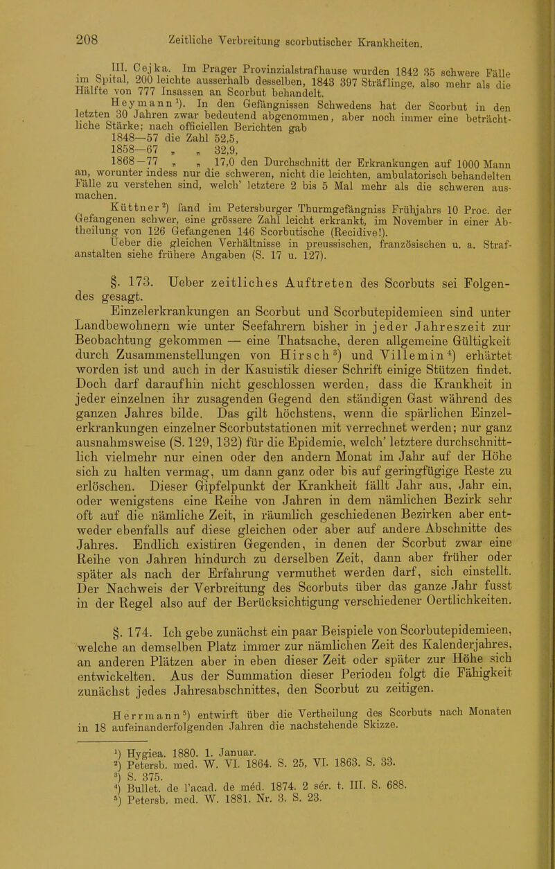 III. Cejka. Im Prager Provinzialstrafhause wurden 1842 35 schwere Fälle i^^i'i^'*^^' ^Qichte ausserhalb desselben, 1843 397 Sträflinge, also mehr als die Haltte von 777 Insassen an Scorbut behandelt. ^^•^t^^Gefängnissen Schwedens hat der Scorbut in den letzten 30 Jahren zwar bedeutend abgenommen, aber noch immer eine beträcht- liche Stärke; nach officiellen Berichten gab 1848—57 die Zahl 52,5, 1858—67 , , 32,9, 1868-77 „ „ 17,0 den Durchschnitt der Erkrankungen auf 1000 Mann an, worunter indess nur die schweren, nicht die leichten, ambulatorisch behandelten Fälle zu verstehen sind, welch' letztere 2 bis 5 Mal mehr als die schweren aus- machen. Küttner^) fand im Petersburger Thurmgefängniss Frühjahrs 10 Proc. der Gefangenen schwer, eine grössere Zahl leicht erkrankt, im November in einer Ab- theilung von 126 Gefangenen 146 Scorbutische (Recidive!). Üeber die gleichen Verhältnisse in preussischen, französischen u. a. Straf- anstalten siehe frühere Angaben (S. 17 u. 127). §. 173. Ueber zeitliches Auftreten des Scorbuts sei Folgen- des gesagt. Einzelerkrankungen an Scorbut und Scorbutepidemieen sind unter Landbewohnern wie unter Seefahrern bisher in jeder Jahreszeit zur Beobachtung gekommen — eine Thatsache, deren allgemeine Gültigkeit durch Zusammenstellungen von Hirsch^) und Villemin*) erhärtet worden ist und auch in der Kasuistik dieser Schrift einige Stützen findet. Doch darf daraufhin nicht geschlossen werden, dass die Krankheit in jeder einzelnen ihr zusagenden Gegend den ständigen Gast während des ganzen Jahres bilde. Das gilt höchstens, wenn die spärhchen Einzel- erkrankungen einzelner Scorbutstationen mit verrechnet werden; nur ganz ausnahmsweise (S. 129,132) für die Epidemie, welch' letztere durchschnitt- lich vielmehr nur einen oder den andern Monat im Jahr auf der Höhe sich zu halten vermag, um dann ganz oder bis auf geringfügige Reste zu erlöschen. Dieser Gipfelpunkt der Krankheit fällt Jahr aus, Jahr ein, oder wenigstens eine Reihe von Jahren in dem nämlichen Bezirk sehr oft auf die nämliche Zeit, in räumlich geschiedenen Bezirken aber ent- weder ebenfalls auf diese gleichen oder aber auf andere Abschnitte des Jahres. Endlich existiren Gegenden, in denen der Scorbut zwar eine Reihe von Jahren hindurch zu derselben Zeit, dann aber früher oder später als nach der Erfahrung vermuthet werden darf, sich einstellt. Der Nachweis der Verbreitung des Scorbuts über das ganze Jahr fusst in der Regel also auf der Berücksichtigung verschiedener Oertlichkeiten. §. 174. Ich gebe zunächst ein paar Beispiele von Scorbutepidemieen, welche an demselben Platz immer zur nämlichen Zeit des Kalenderjahres, an anderen Plätzen aber in eben dieser Zeit oder später zur Höhe sich entwickelten. Aus der Summation dieser Perioden folgt die Fähigkeit zunächst jedes Jahresabschnittes, den Scorbut zu zeitigen. Herrmann^) entwirft über die Vertheilung des Scorbuts nach Monaten in 18 aufeinanderfolgenden Jahren die nachstehende Skizze. ») Hygiea. 1880. 1. Januar. ^) Petersb. med. W. VI. 1864. S. 25, VI. 1863. S. 33. ^) S. 375. ••) Bullet.' de l'acad. de med. 1874. 2 ser. t. III. S. 688. ) Petersb. med. W. 1881. Nr. 3. S. 23.
