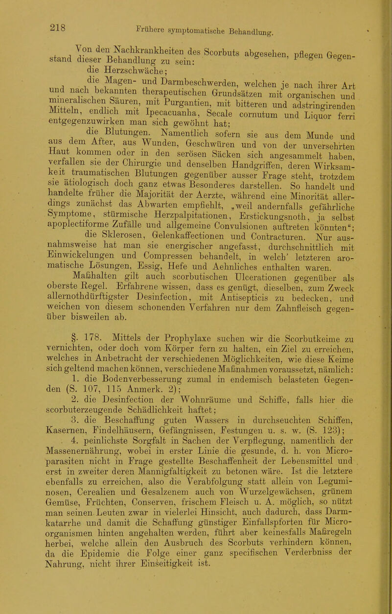 Frühere symptomatische Behandlung. stand dÄStf/uti'^'^ P«^^- die Herzschwäche; die Magen- und Darmbeschwerden, welchen je nach ihrer Art und nach bekannten therapeutischen Grundsätzen mit organischen und minerahschen Sauren mit Purgantien, mit bitteren und adstringirenden Mitteln, endhch mit Ipecacuanha, Seeale cornutum und Liquor ferri entgegenzuwirken man sich gewöhnt hat; die Blutungen. Namentlich sofern sie aus dem Munde und aus dem After, aus Wunden, Geschwüren und von der unversehrten Haut kommen oder in den serösen Säcken sich angesammelt haben, verfallen sie der Chirurgie und denselben Handgriffen, deren Wirksam- keit traumatischen Blutungen gegenüber ausser Frage steht, trotzdem sie ätiologisch doch ganz etwas Besonderes darstellen. So handelt und handelte früher die Majorität der Aerzte, während eine Minorität aUer- dmgs zunächst das Abwarten empfiehlt, „weil andernfalls gefähi-liche Symptome, stürmische Herzpalpitationen, Erstickungsnoth, ja selbst apoplectiforme Zufälle und allgemeine Convulsionen auftreten könnten; die Sklerosen, Gelenkaffectionen und Contracturen. Nur aus- nahmsweise hat man sie energischer angefasst, durchschnittlich mit Einwickelungen und Compressen behandelt, in welch' letzteren aro- matische Lösungen, Essig, Hefe und AehnHches enthalten waren. Maßhalten gilt auch scorbutischen ülcerationen gegenüber als oberste Regel. Erfahrene wissen, dass es genügt, dieselben, zum Zweck allernothdürftigster Desinfection, mit Antisepticis zu bedecken, und weichen von diesem schonenden Verfahren nur dem Zahnfleisch gegen- über bisweilen ab. §. 178. Mittels der Prophylaxe suchen wir die Scorbutkeime zu vernichten, oder doch vom Körper fern zu halten, ein Ziel zu erreichen, welches in Anbetracht der verschiedenen MögHchkeiten, wie diese Keime sich geltend machen können, verschiedene Maßnahmen voraussetzt, nämlich: 1. die Bodenverbesserung zumal in endemisch belasteten Gegen- den (S. 107, 115 Anmerk. 2); 2. die Desinfection der Wohnräume und Schiffe, falls hier die scorbuterzeugende Schädlichkeit haftet; 3. die Beschaffung guten Wassers in durchseuchten Schiffen, Kasernen, Findelhäusern, Gefängnissen, Festungen u. s. w. (S. 123); . 4. peinlichste Sorgfalt in Sachen der Verpflegung, namentlich der Massenernährung, wobei in erster Linie die gesunde, d. h. von Micro- parasiten nicht in Frage gestellte Beschaffenheit der Lebensmittel und . erst in zweiter deren Mannigfaltigkeit zu betonen wäre. Ist die letztere ebenfalls zu erreichen, also die Verabfolgung statt allein von Legumi- nosen, Cerealien und Gesalzenem auch von Wurzelgewächsen, grünem Gemüse, Früchten, Conserven, frischem Fleisch u. A. möglich, so nützt man seinen Leuten zwar in vielerlei Hinsicht, auch dadurch, dass Darm- katarrhe und damit die Schaffung günstiger Einfallspforten für Micro- organismen hinten angehalten werden, führt aber keinesfalls Maßregeln herbei, welche allein den Ausbruch des Scorbuts verhindern können, da die Epidemie die Folge einer ganz specifischen Verderbniss der Nahrung, nicht ihrer Eini^eitigkeit ist.