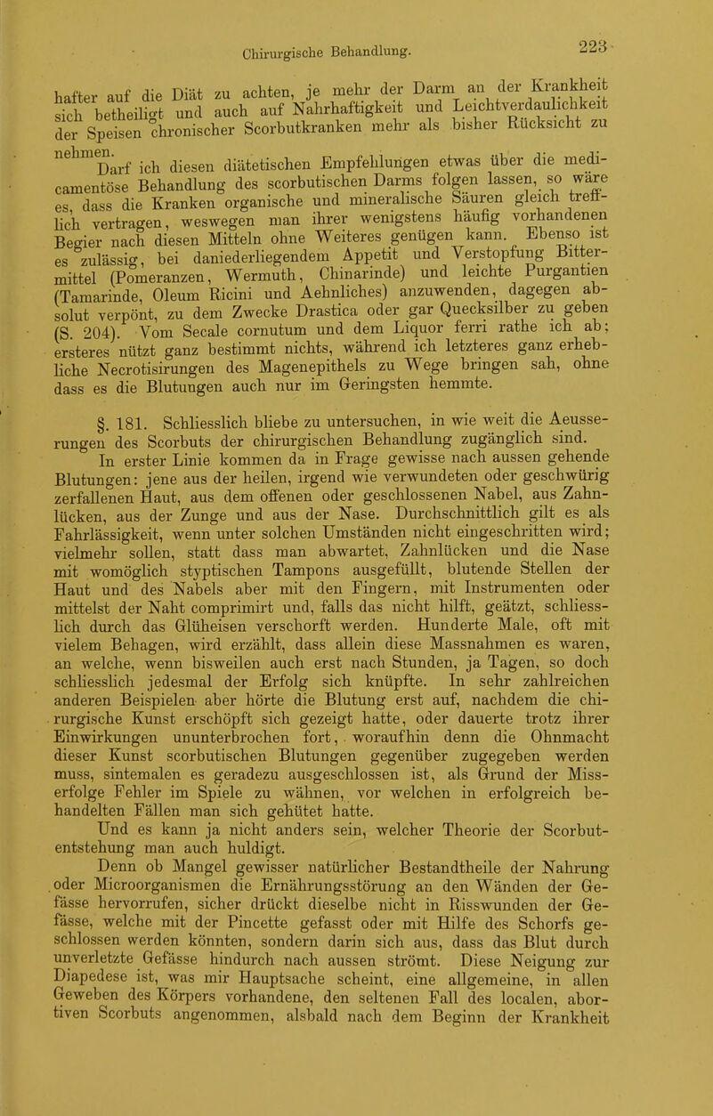 Chirurgische Behandlung. hafter auf die Diät zu achten, je mehr der Darm an der Krankheit sih betheili-fc und auch auf Nahrhaftigkeit und Leichtverdaulichkeit der Speisen chronischer Scorbutkranken mehr als bisher Rücksicht zu nehmen^^^ ich diesen diätetischen Empfehlungen etwas über die medi- camentöse Behandlung des scorbutischen Darms folgen lassen, so wäre es dass die Kranken organische und mineralische Säuren gleich treu- lich vertragen, weswegen man ihrer wenigstens häufig vorhandenen Begier nach diesen Mitteln ohne Weiteres genügen kann Ebenso ist es zulässig, bei daniederliegendem Appetit und Verstopfung Bitter- mittel (Pomeranzen, Wermuth, Chinarinde) und leichte Purgantien (Tamarinde, Oleum Ricini und Aehnliches) anzuwenden, dagegen ab- solut verpönt, zu dem Zwecke Drastica oder gar Quecksilber zu geben (S 204). Vom Seeale cornutum und dem Liquor fern rathe ich ab; ersteres nützt ganz bestimmt nichts, während ich letzteres ganz erheb- liche Necrotisirungen des Magenepithels zu Wege bringen sah, ohne dass es die Blutungen auch nur im Geringsten hemmte. §. 181. Schliesslich bHebe zu untersuchen, in wie weit die Aeusse- rungeu des Scorbuts der chirurgischen Behandlung zugänglich sind. In erster Linie kommen da in Frage gewisse nach aussen gehende Blutungen: jene aus der heilen, irgend wie verwundeten oder geschwürig zerfallenen Haut, aus dem offenen oder geschlossenen Nabel, aus Zahn- lücken, aus der Zunge und aus der Nase. Durchschnittlich gilt es als Fahrlässigkeit, wenn unter solchen Umständen nicht eingeschritten wird; vielmehr sollen, statt dass man abwartet, Zahnlücken und die Nase mit womöglich styptischen Tampons ausgefüllt, blutende Stellen der Haut und des Nabels aber mit den Fingern, mit Instrumenten oder mittelst der Naht comprimirt und, falls das nicht hilft, geätzt, schliess- lich durch das Glüheisen verschorft werden. Hunderte Male, oft mit vielem Behagen, wird erzählt, dass allein diese Massnahmen es waren, an welche, wenn bisweilen auch erst nach Stunden, ja Tagen, so doch schliesslich jedesmal der Erfolg sich knüpfte. In sehr zahlreichen anderen Beispielen- aber hörte die Blutung erst auf, nachdem die chi- . rurgische Kunst erschöpft sich gezeigt hatte, oder dauerte trotz ihrer Einwirkungen ununterbrochen fort, . woraufhin denn die Ohnmacht dieser Kunst scorbutischen Blutungen gegenüber zugegeben werden muss, sintemalen es geradezu ausgeschlossen ist, als Grund der Miss- erfolge Fehler im Spiele zu wähnen, vor welchen in erfolgreich be- handelten Fällen man sich gehütet hatte. Und es kann ja nicht anders sein, welcher Theorie der Scorbut- entstehung man auch huldigt. Denn ob Mangel gewisser natürKcher Bestandtheile der Nahrung oder Microorganismen die Ernährungsstörung an den Wänden der Ge- fässe hervorrufen, sicher drückt dieselbe nicht in Risswunden der Ge- fässe, welche mit der Pincette gefasst oder mit Hilfe des Schorfs ge- schlossen werden könnten, sondern darin sich aus, dass das Blut durch unverletzte Gefässe hindurch nach aussen strömt. Diese Neigung zur Diapedese ist, was mir Hauptsache scheint, eine allgemeine, in allen Geweben des Körpers vorhandene, den seltenen Fall des localen, abor- tiven Scorbuts angenommen, alsbald nach dem Beginn der Krankheit