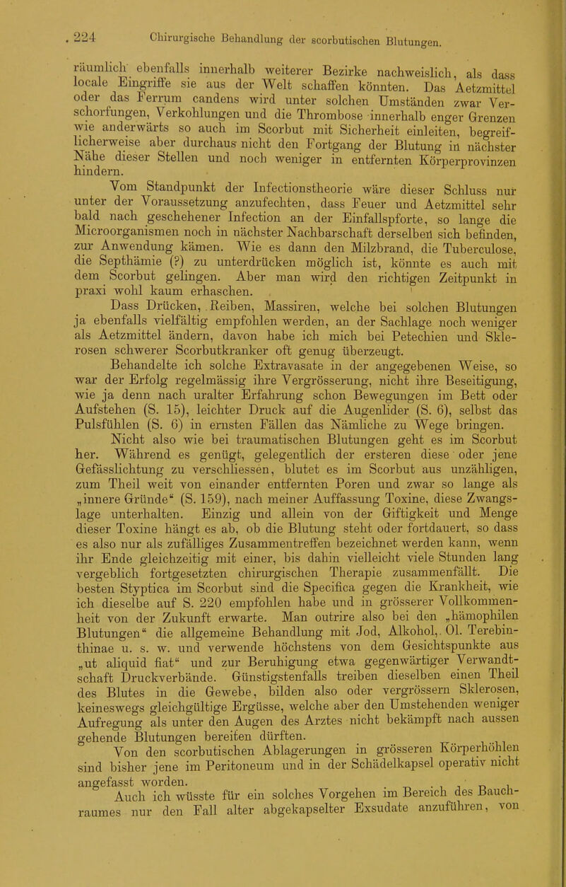 räumlicli ebenfalls innerhalb weiterer Bezirke nachweislich als dass locale Eingriflee sie aus der Welt schaffen könnten. Das Aetzmittel oder das Ferrum candens wird unter solchen Umständen zwar Ver- schorfungen, Verkohlungen und die Thrombose innerhalb enger Grenzen wie anderwärts so auch im Scorbut mit Sicherheit einleiten, begreif- licherweise aber durchaus nicht den Fortgang der Blutung in nächster Nähe dieser Stellen und noch weniger in entfernten Körperprovinzen hindern. Vom Standpunkt der Infectionstheorie wäre dieser Schluss nur unter der Voraussetzung anzufechten, dass Feuer und Aetzmittel sehr bald nach geschehener Infection an der Einfallspforte, so lange die Microorganismen noch in nächster Nachbarschaft derselben sich befinden, zur Anwendung kämen. Wie es dann den Milzbrand, die Tuberculose, die Septhämie (?) zu unterdrücken möglich ist, könnte es auch mit dem Scorbut gelingen. Aber man wird den richtigen Zeitpunkt in praxi wohl kaum erhaschen. ' Dass Drücken, Reiben, Massiren, welche bei solchen Blutungen ja ebenfalls vielfältig empfohlen werden, an der Sachlage noch weniger als Aetzmittel ändern, davon habe ich mich bei Petechien und Skle- rosen schwerer Scorbutkranker oft genug überzeugt. Behandelte ich solche Extravasate in der angegebenen Weise, so war der Erfolg regelmässig ihre Vergrösserung, nicht ihre Beseitigung, wie ja denn nach uralter Erfahrung schon Bewegungen im Bett oder Aufstehen (S. 15), leichter Druck auf die Augenlider (S. 6), selbst das Pulsfühlen (S. 6) in ernsten Fällen das NämHche zu Wege bringen. Nicht also wie bei traumatischen Blutungen geht es im Scorbut her. Während es genügt, gelegentlich der ersteren diese oder jene Gefässlichtung zu verschliessen, blutet es im Scorbut aus unzähligen, zum Theil weit von einander entfernten Poren und zwar so lange als „innere Gründe (S. 159), nach meiner Auffassung Toxine, diese Zwangs- lage unterhalten. Einzig und allein von der Giftigkeit und Menge dieser Toxine hängt es ab, ob die Blutung steht oder fortdauert, so dass es also nur als zufälliges Zusammentreffen bezeichnet werden kann, wenn ihr Ende gleichzeitig mit einer, bis dahin vielleicht viele Stunden lang vergeblich fortgesetzten chirurgischen Therapie zusammenfällt. Die besten Styptica im Scorbut sind die Specifica gegen die Krankheit, wie ich dieselbe auf S. 220 empfohlen habe und in grösserer Vollkommen- heit von der Zukunft erwarte. Man outrire also bei den „hämophilen Blutungen die allgemeine Behandlung mit Jod, Alkohol,. Ol. Terebin- thinae u. s. w. und verwende höchstens von dem Gesichtspunkte aus „ut aliquid fiat und zur Beruhigung etwa gegenwärtiger Verwandt- schaft Druckverbände. Günstigstenfalls treiben dieselben einen Theil des Blutes in die Gewebe, bilden also oder vergrössern Sklerosen, keineswegs gleichgültige Ergüsse, welche aber den Umstehenden weniger Aufregung als unter den Augen des Arztes nicht bekämpft nach aussen gehende Blutungen bereiten dürften. Von den scorbutischen Ablagerungen in grösseren Körperhöhlen sind bisher jene im Peritoneum und in der Schädelkapsel operativ nicht angefasst worden. • , j n i Auch ich wüsste für ein solches Vorgehen im Bereich des Baucü- raumes nur den Fall alter abgekapselter Exsudate anzuführen, von