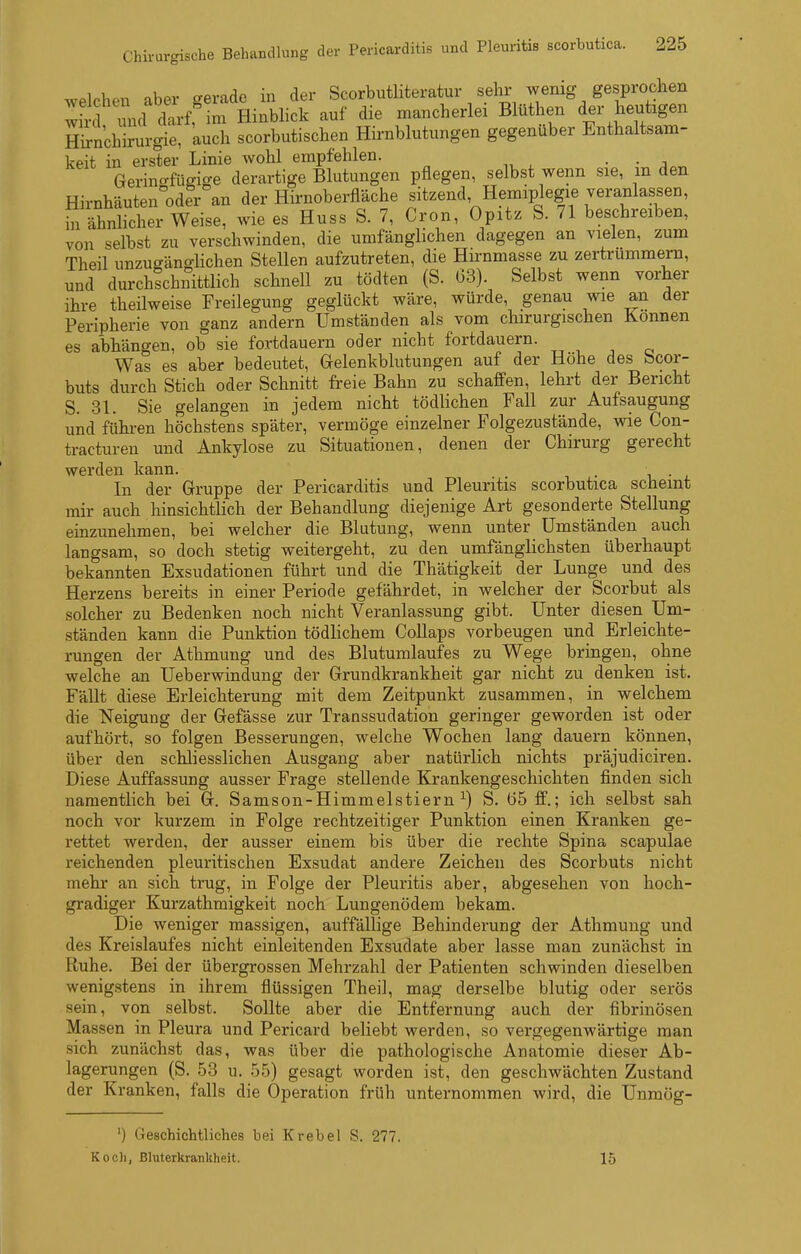 welchen aber gerade in der Scorbuthteratur sehr wenig gesprochen wircl und darf^m Hinblick auf die mancherlei Blüthen der heutigen Hil-nchirurgie. auch scorbutischen Hirnblutungen gegenüber Enthaltsam- keit in erster Linie wohl empfehlen. . . Gerincrfüffige derartige Blutungen pflegen, selbst wenn sie, m den Hirnhäuten^oder an der Hirnoberfläche sitzend Hemiplegie veranlassen, in ähnlicher Weise, wie es Huss S. 7, Cron, Opitz S. 71 beschreiben, von selbst zu verschwinden, die umfänglichen dagegen an vielen, zum Theil unzugänglichen Stellen aufzutreten, die Hirnmasse zu zertrümmern, und durchichnittlich schnell zu tödten (S. 03). Selbst wenn vorher ihre theilweise Freilegung geglückt wäre, würde, genau wie an der Peripherie von ganz andern Umständen als vom chirurgischen Können es abhängen, ob sie fortdauern oder nicht fortdauern. Was es aber bedeutet, Gelenkblutungen auf der Höhe des beor- buts durch Stich oder Schnitt freie Bahn zu schaffen, lehrt der Bericht S. 31. Sie gelangen in jedem nicht tödlichen Fall zur Aufsaugung und fühi-en höchstens später, vermöge einzelner Folgezustände, wie Con- tracturen und Ankylose zu Situationen, denen der Chirurg gerecht werden kann. . i • , In der Gruppe der Pericarditis und Pleuritis scorbutica scheint mir auch hinsichtlich der Behandlung diejenige Art gesonderte Stellung einzunehmen, bei welcher die Blutung, wenn unter Umständen auch langsam, so doch stetig weitergeht, zu den umfänglichsten überhaupt bekannten Exsudationen führt und die Thätigkeit der Lunge und des Herzens bereits in einer Periode gefährdet, in welcher der Scorbut als solcher zu Bedenken noch nicht Veranlassung gibt. Unter diesen Um- ständen kann die Punktion tödlichem Collaps vorbeugen und Erleichte- rungen der Athmung und des Blutumlaufes zu Wege bringen, ohne welche an Ueberwindung der Grundkrankheit gar nicht zu denken ist. Fällt diese Erleichterung mit dem Zeitpunkt zusammen, in welchem die Neigung der Gefässe zur Transsudation geringer geworden ist oder aufhört, so folgen Besserungen, welche Wochen lang dauern können, über den schliesslichen Ausgang aber natürlich nichts präjudiciren. Diese Auffassung ausser Frage stellende Krankengeschichten finden sich namentlich bei G. Samson-Himmelstiern ^) S. 65 ff.; ich selbst sah noch vor kurzem in Folge rechtzeitiger Punktion einen Kranken ge- rettet werden, der ausser einem bis über die rechte Spina scapulae reichenden pleuritischen Exsudat andere Zeichen des Scorbuts nicht mehr an sich trug, in Folge der Pleuritis aber, abgesehen von hoch- gradiger Kurzathmigkeit noch Lungenödem bekam. Die weniger massigen, auffällige Behinderung der Athmung und des Kreislaufes nicht einleitenden Exsudate aber lasse man zunächst in Ruhe. Bei der übergrossen Mehrzahl der Patienten schwinden dieselben wenigstens in ihrem flüssigen Theil, mag derselbe blutig oder serös sein, von selbst. Sollte aber die Entfernung auch der fibrinösen Massen in Pleura und Pericard beliebt werden, so vergegenwärtige man sich zunächst das, was über die pathologische Anatomie dieser Ab- lagerungen (S. 53 u. 55) gesagt worden ist, den geschwächten Zustand der Kranken, falls die Operation früh unternommen wird, die Unraög- ') Geschichtliches bei Krebel S. 277. Koch, Bluterkrankheit. 15