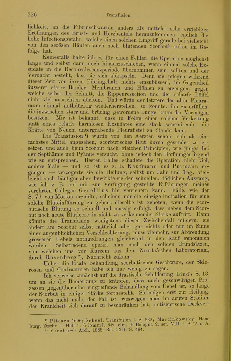 lichkeit, an die Fibrinscliwarten anders als mittelst selir ergiebiger Eröffnungen des Brust- und Herzbeutels heranzukommen, endlich die hohe Infectionsgefahr, welche einen solchen Eingriff gerade bei vielleicht von den serösen Häuten auch noch blutenden Scorbutkranken im Ge- folge hat. Keinesfalls halte ich es für einen Fehler, die Operation möghchst lange und selbst dann noch hinauszuschieben, wenn einmal solche Ex- sudate in die Reconvalescenzperiode übernommen sein sollten und der Verdacht besteht, dass sie sich abkapseln. Denn sie pflegen während dieser Zeit von ihrem Fibringehalt nichts einzubüssen, im Gegentheil äusserst starre Bänder, Membranen und Höhlen zu erzeugen, gegen welche selbst der Schnitt, die Rippenresection und der scharfe Löffel nicht viel ausrichten dürften. Und würde der letztere den alten Pleura- raum einmal nothdürftig wiederherstellen, so könnte, ihn zu erfüllen, die inzwischen starr und brüchig gewordene Lunge kaum das Vermögen besitzen. Mir ist bekannt, dass in Folge einer solchen Verkettung statt eines relativ harmlosen Exsudates eine stark secernirende, die Kräfte von Neuem untergrabende Plem-afistel zu Stande kam. Die Transfusion ^) wurde von den Aerzten schon früh als ein- fachstes Mittel angesehen, scorbutisches Blut durch gesundes zu er- setzen und auch beim Scorbut nach gleichen Principien, wie jüngst bei der Septhämie und Pyämie versucht, ohne jedoch den Hoffnungen irgend wie zu entsprechen. Besten Falles schadete die Operation nicht viel, andere Male — und so ist es z. B. Kaufmann und Purmann er- gangen — verzögerte sie die Heilung, selbst um Jahr und Tag, viel- leicht noch häufiger aber bewirkte sie den schnellen, tödlichen Ausgang, wie ich z. B. auf mir zur Verfügung gestellte Erfahrungen meines verehrten Collegen Gesellius hin versichern kann. Fälle, wie der S. 76 von Morton erzählte, scheinen mir die einzige Indication für eine solche Bluteinführung zu geben; dieselbe ist geboten, wenn die scor- butische Blutung so schnell und massig erfolgt, dass neben dem Scor- but noch acute Blutleere in nicht zu verkennender Stärke auftritt. Dann könnte die Transfusion wenigstens diesen Zwischenfall mildern; sie ändert am Scorbut selbst natürlich aber gar nichts oder nur im Sinne einer augenblicklichen Verschlechterung, muss vielmehr, zur Abwendung grösseren Uebels nothgedrungen gleichwohl in den Kauf genommen werden. Selbstredend operirt man nach den soliden Grundsätzen, von welchen uns vor Kurzem aus dem Zuntz'schen Laboratorium, durch ßosenberg^), Nachricht zukam. lieber die locale Behandlung scorbutischer Geschwüre, der Skle- rosen und Contracturen habe ich nur wenig zu sagen. Ich verweise zunächst auf die drastische Schilderung Lind's S. 13, um an sie die Bemerkung zu knüpfen, dass auch geschwürigen Pro- zessen gegenüber eine eingreifende Behandlung vom Uebel ist, so lange der Scorbut in einiger Stärke fortbesteht. Sie neigen erst zur Heilung, wenn das nicht melir der Fall ist, weswegen man im acuten Stadmm der Krankheit sich darauf zu beschränken hat, antiseptische Deckver- M Pitcarn 1696; Scheel, Transfusion I. S. 232-, Marcinkowsky, Harn burff. Ztschr. 1. Heft 1: Giommi, Riv. clin. di Bologna 2. ser. Vlll. I. S. 15 u. A 2) vii-chow's Arch. 1888. Bd. CXII. S. 464.