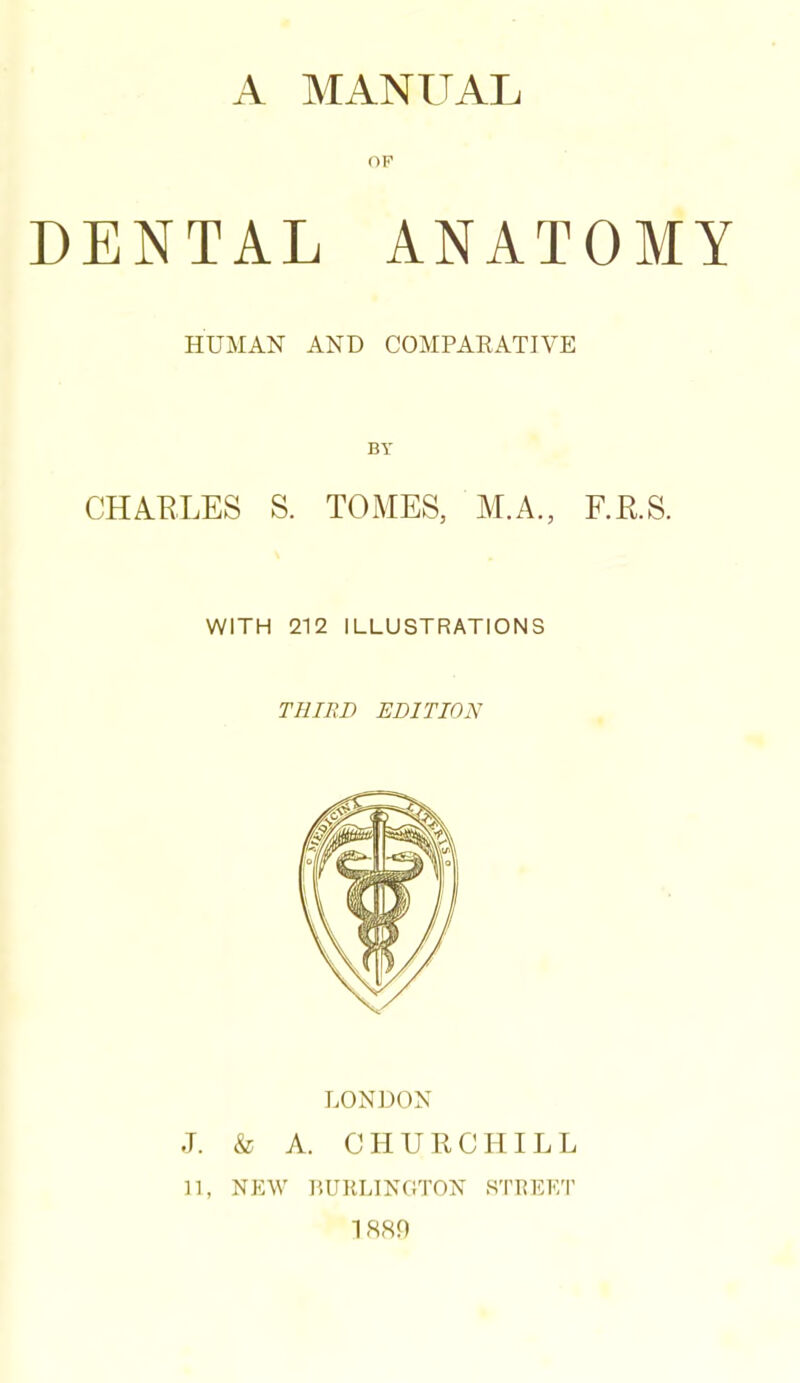 A MANUAL OP DENTAL ANATOMY HUMAN AND COMPARATIVE BY CHAKLES S. TOMES, AT.A., F.R.S. WITH 212 ILLUSTRATIONS THIED EDITION LONDON J. & A. CHURCHILL 11, NEW HURLINGTON STREET ISSf)