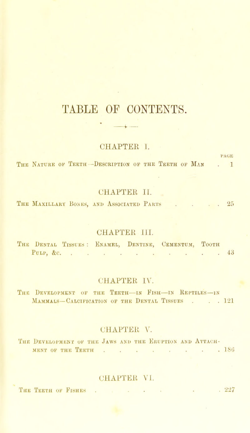 TABLE OF CONTENTS The Nature of Teeth CHAPTER 1. PA(iE -Description ok the Teeth ok Man . 1 The Maxillary Bones, CHAPTER 11. AND Associated Parts . . . . 25 The Dental Tissues : Pulp, &c. CHAPTER 111. Enamel, Dentine, Cementu.m, Tooth 43 The Development of CHAPTER IV. THE Teeth—in Fish—in Reptiles—in Mammals—Calcification of the Dental Tissues . . 121 CllAPTEU \'. The Develoi'ment of the Jaws and the Kruftion and Attach- •MKNT OF THE TeETH . . . . . . . ISO (MIAPTEU VI. . 227 The Teeth of I'Tshes