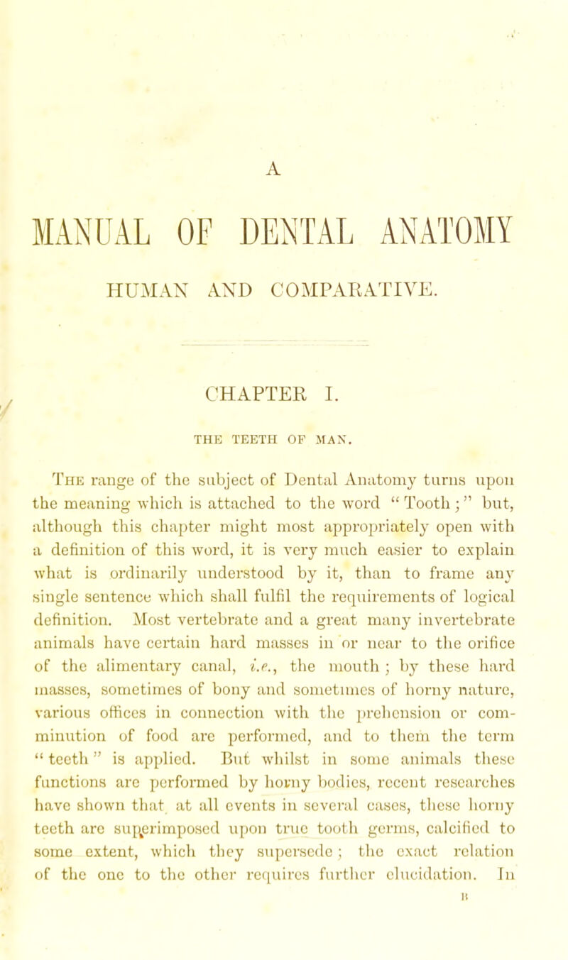 A MANUAL OF DENTAL ANATOMY HUMAN ANIA COMPAEATIVDL CHAPTER I. THE TEETPI OF MAN. The range of the subject of Dental Anatomy tarns npou the meaning which is attached to the word “ Tooth ; ” but, although this chajjter might most appropriately open with a definition of this word, it is very much easier to explain what is ordinarily understood by it, than to frame an}’ single sentence which shall fulfil the requirements of logical definition. Most vertebrate and a great many invertebrate animals have certain hard masses in or near to the orifice of the alimentary canal, i.e., the mouth ; by these hard masses, sometimes of bony and sometimes of horny nature, various otficcs in connection with the jirehcnsiou or com- minution of food are performed, and to them the term “ teeth ” is applied. But whilst in some animals these functions are performed by horny bodies, recent researches have shown that at all events in several cases, these horny teeth arc suj^erimposed uiion true tooth germs, calcified to some extent, which they supersede; the exact relation of the one to the other re([uires further elucidation. In II