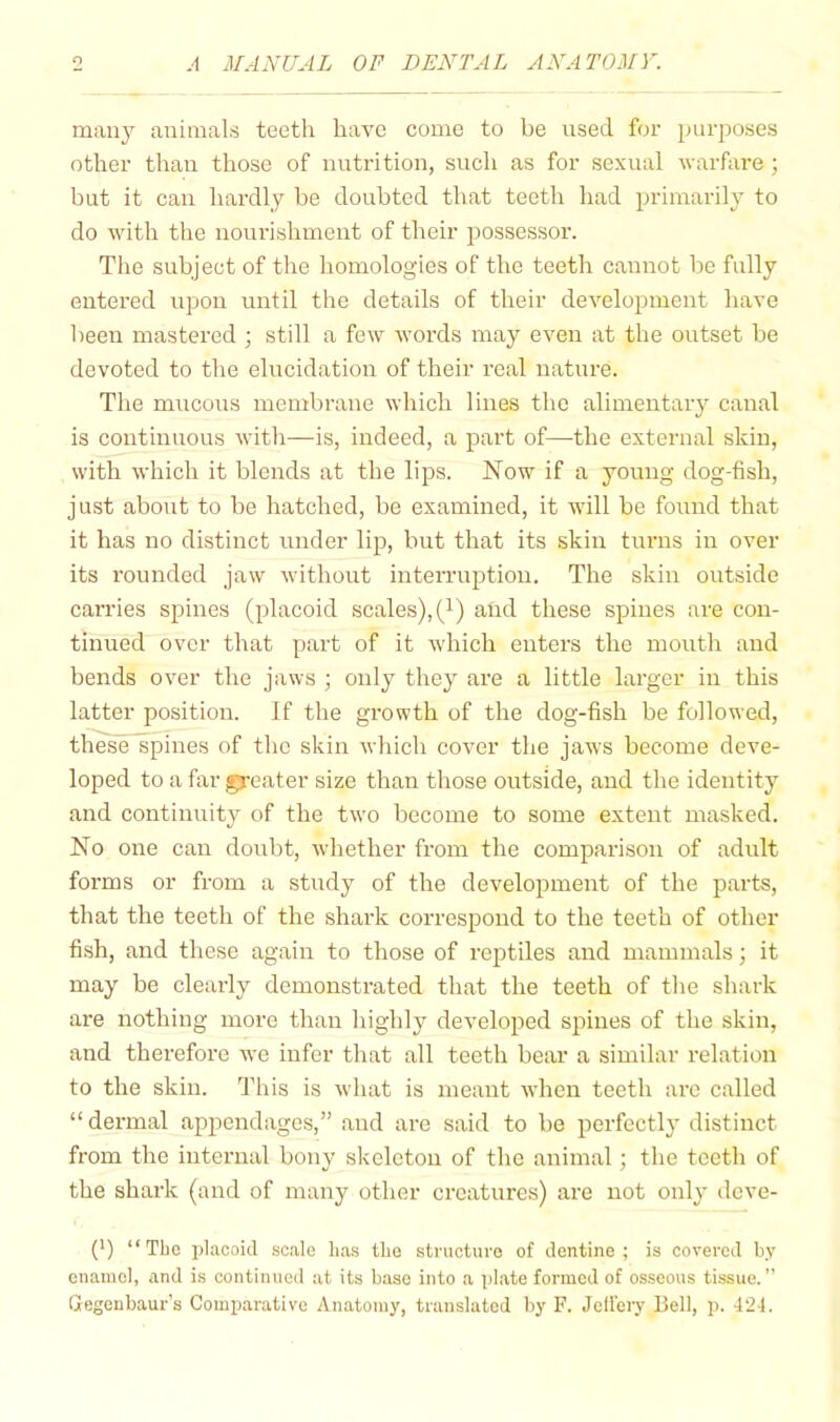 many animals teeth have come to be used for purposes other than those of nutrition, such as for sexual warfare ; but it can liardly be doubted that teeth had primarily to do with the nourishment of their possessor. The subject of the homologies of the teeth cannot be fully entered upon until the details of their development have been mastered ; still a few words may even at the outset be devoted to the elucidation of their real nature. The mucous membrane which lines the alimentary canal is continuous with—is, indeed, a part of—the external skin, with which it blends at the lips. Now if a young dog-fish, just about to be hatched, be examined, it will be found that it has no distinct under lip, but that its skin turns in over its rounded jaw without interruption. The skin outside carries spines (placoid scales),(i) and these spines are con- tinued over that part of it which enters the mouth and bends over the jaws ; only they are a little larger in this latter position. If the growth of the dog-fish be followed, these spines of the skin which cover the jaws become deve- loped to a far gj-eater size than those outside, and the identity and continuity of the two become to some extent masked. No one can doubt, whether from the comparison of adult forms or from a study of the development of the parts, that the teeth of the shark correspond to the teeth of other fish, and these again to those of reptiles and mammals; it may be cleaidy demonstrated that the teeth of the shark are nothing more than highly developed spines of the skin, and therefore we infer that all teeth bear a similar relation to the skin. This is what is meant when teeth arc called “ dermal ap^^endages,” and are said to be perfectly distinct from the internal bony skeleton of the animal; the teeth of the shark (and of many other creatures) are not only deve- (*) (*) “The placoid .scale luis the structure of dentine; is covered by enamel, and is continued at its base into a plate formed of osseous tissue.” Gegenbaur’s Comparative Anatomy, translated by F. Jeli’ery Bell, p. 424.