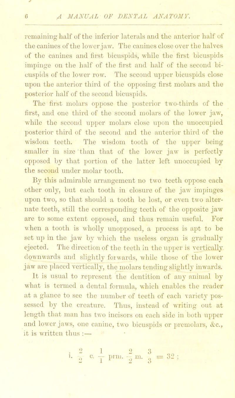 remaining half of the inferior laterals and the anterior half of the canines of the lower jaw. The canines close over the halves of the canines and first bicuspids, while the first bicuspids impinge on the half of the first and half of the second bi- cuspids of the lower row. The second upper bicuspids close upon the anterior third of the opposing first molars and the posterior half of the second bicuspids. The first molars oppose the posterior two-thirds of the first, and one third of the second molars of the lower jaw, while the second upper molars close upon the unoccupied posterior third of the second and the anterior third of the wisdom teeth. The wisdom tooth of the upper being smaller in size than that of the lower jaw is perfectly opposed by that portion of the latter left unoccupied by the second under molar tooth. By this admirable arrangement no two teeth oppose each other only, but each tooth in closure of the jaw impinges upon two, so that should a tooth be lost, or even two alter- nate teeth, still the corresponding teeth of the opposite jaw are to some extent opposed, and thus remain useful. For when a tooth is wholly unopposed, a process is apt to be set lip in the jaw by which the useless organ is gradually ejected. The direction of the teeth in the upper is vertically downwards and slightly forwards, wdiile those of the lower jaw are placed vertically, the molars tending slightly inwards. It is usual to represent the deirtition of any animal by what is termed a dental formula, Avhich enables the reader at a glance to see the number of teeth of each variety pos- sessed by the creature. I’lius, instead of writing out at length that man has two incisors on each side in both ujrpcr and lower jaws, one canine, two bicuspids or prcinolars, &c., it is written thus : — 32 1 1 c. — prill
